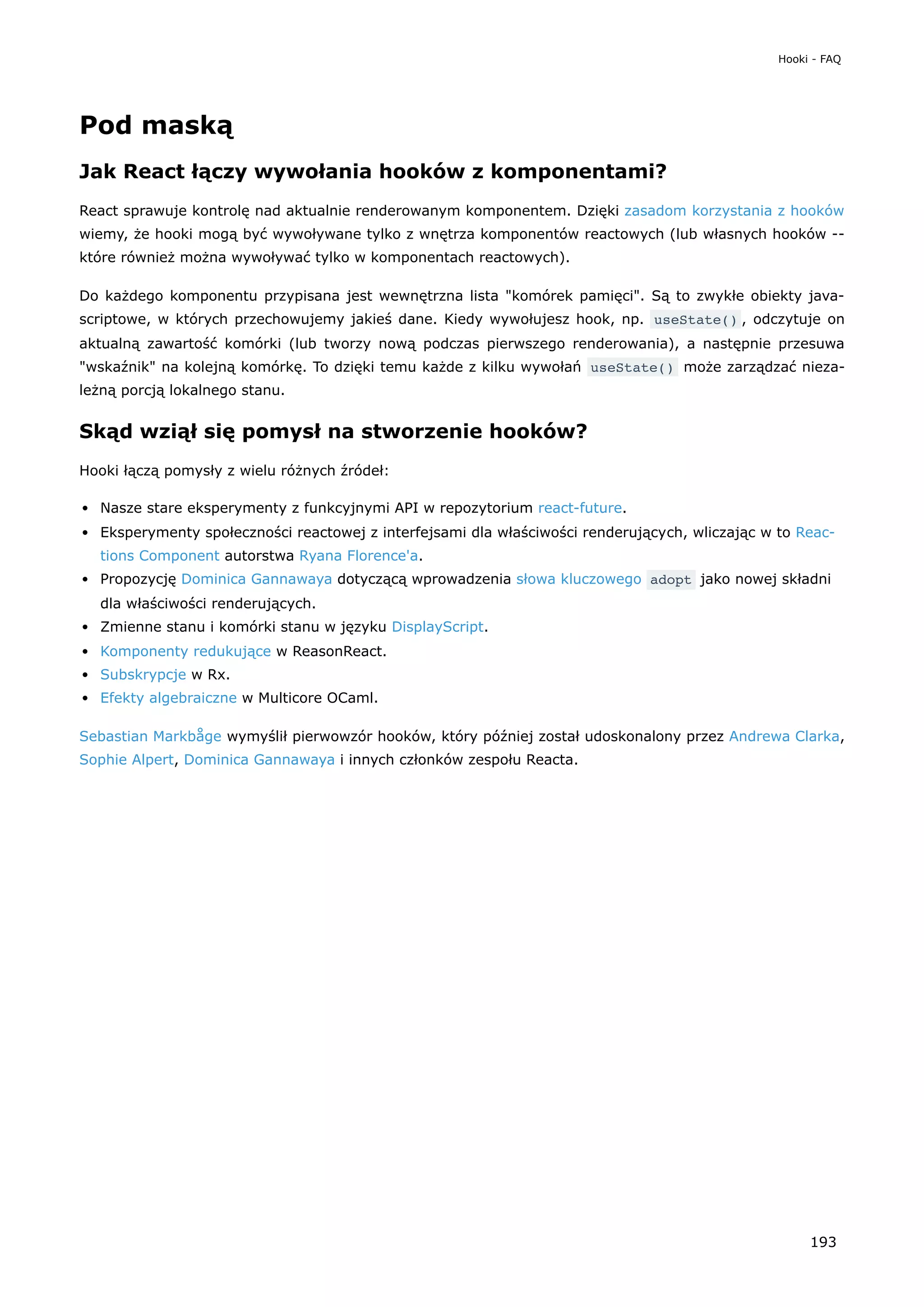 Pod maską
Jak React łączy wywołania hooków z komponentami?
React sprawuje kontrolę nad aktualnie renderowanym komponentem. Dzięki zasadom korzystania z hooków
wiemy, że hooki mogą być wywoływane tylko z wnętrza komponentów reactowych (lub własnych hooków --
które również można wywoływać tylko w komponentach reactowych).
Do każdego komponentu przypisana jest wewnętrzna lista "komórek pamięci". Są to zwykłe obiekty java-
scriptowe, w których przechowujemy jakieś dane. Kiedy wywołujesz hook, np. useState() , odczytuje on
aktualną zawartość komórki (lub tworzy nową podczas pierwszego renderowania), a następnie przesuwa
"wskaźnik" na kolejną komórkę. To dzięki temu każde z kilku wywołań useState() może zarządzać nieza-
leżną porcją lokalnego stanu.
Skąd wziął się pomysł na stworzenie hooków?
Hooki łączą pomysły z wielu różnych źródeł:
Nasze stare eksperymenty z funkcyjnymi API w repozytorium react-future.
Eksperymenty społeczności reactowej z interfejsami dla właściwości renderujących, wliczając w to Reac-
tions Component autorstwa Ryana Florence'a.
Propozycję Dominica Gannawaya dotyczącą wprowadzenia słowa kluczowego adopt jako nowej składni
dla właściwości renderujących.
Zmienne stanu i komórki stanu w języku DisplayScript.
Komponenty redukujące w ReasonReact.
Subskrypcje w Rx.
Efekty algebraiczne w Multicore OCaml.
Sebastian Markbåge wymyślił pierwowzór hooków, który później został udoskonalony przez Andrewa Clarka,
Sophie Alpert, Dominica Gannawaya i innych członków zespołu Reacta.
Hooki - FAQ
193
 