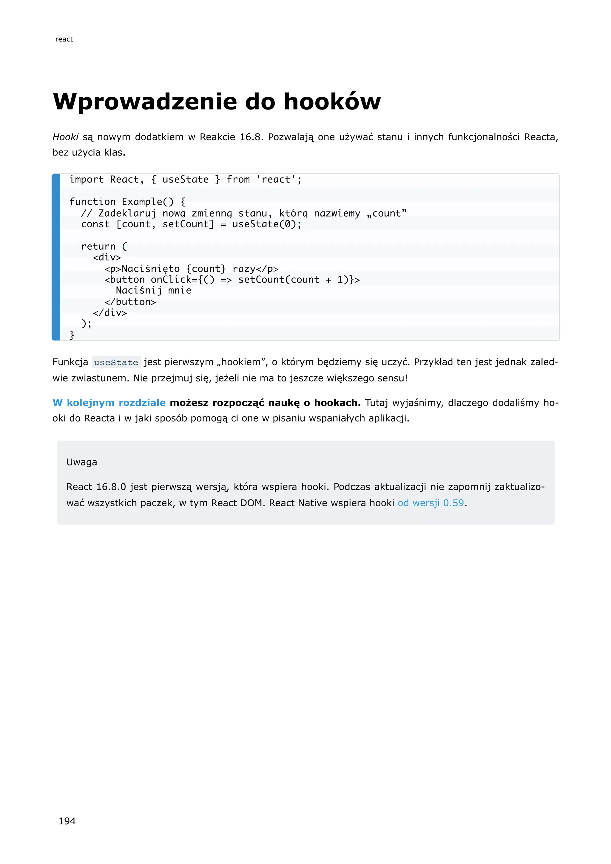 Wprowadzenie do hooków
Hooki są nowym dodatkiem w Reakcie 16.8. Pozwalają one używać stanu i innych funkcjonalności Reacta,
bez użycia klas.
Funkcja useState jest pierwszym „hookiem”, o którym będziemy się uczyć. Przykład ten jest jednak zaled-
wie zwiastunem. Nie przejmuj się, jeżeli nie ma to jeszcze większego sensu!
W kolejnym rozdziale możesz rozpocząć naukę o hookach. Tutaj wyjaśnimy, dlaczego dodaliśmy ho-
oki do Reacta i w jaki sposób pomogą ci one w pisaniu wspaniałych aplikacji.
Uwaga
React 16.8.0 jest pierwszą wersją, która wspiera hooki. Podczas aktualizacji nie zapomnij zaktualizo-
wać wszystkich paczek, w tym React DOM. React Native wspiera hooki od wersji 0.59.
import React, { useState } from 'react';
function Example() {
// Zadeklaruj nową zmienną stanu, którą nazwiemy „count”
const [count, setCount] = useState(0);
return (
<div>
<p>Naciśnięto {count} razy</p>
<button onClick={() => setCount(count + 1)}>
Naciśnij mnie
</button>
</div>
);
}
react
194
 