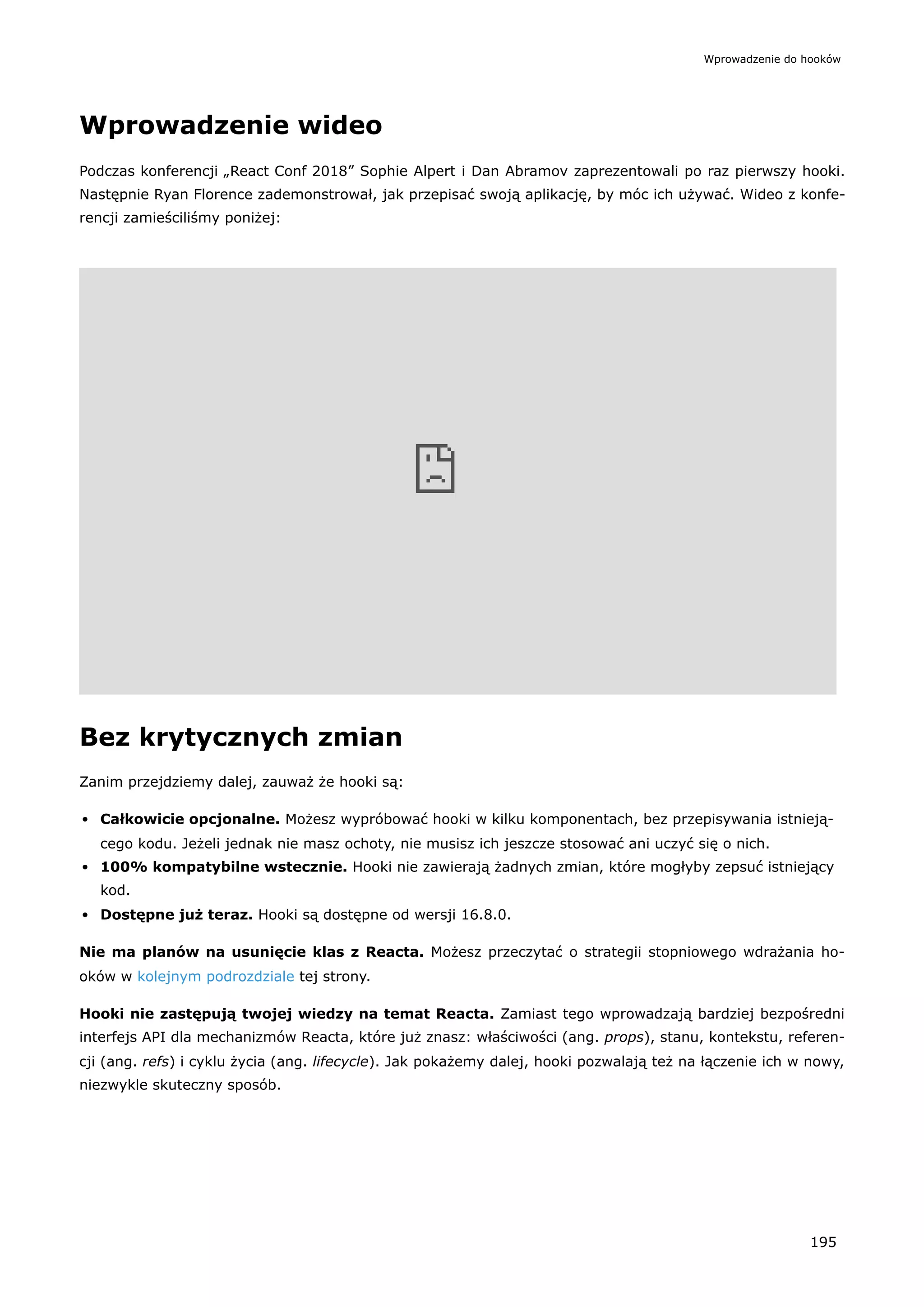 Wprowadzenie wideo
Podczas konferencji „React Conf 2018” Sophie Alpert i Dan Abramov zaprezentowali po raz pierwszy hooki.
Następnie Ryan Florence zademonstrował, jak przepisać swoją aplikację, by móc ich używać. Wideo z konfe-
rencji zamieściliśmy poniżej:
Bez krytycznych zmian
Zanim przejdziemy dalej, zauważ że hooki są:
Całkowicie opcjonalne. Możesz wypróbować hooki w kilku komponentach, bez przepisywania istnieją-
cego kodu. Jeżeli jednak nie masz ochoty, nie musisz ich jeszcze stosować ani uczyć się o nich.
100% kompatybilne wstecznie. Hooki nie zawierają żadnych zmian, które mogłyby zepsuć istniejący
kod.
Dostępne już teraz. Hooki są dostępne od wersji 16.8.0.
Nie ma planów na usunięcie klas z Reacta. Możesz przeczytać o strategii stopniowego wdrażania ho-
oków w kolejnym podrozdziale tej strony.
Hooki nie zastępują twojej wiedzy na temat Reacta. Zamiast tego wprowadzają bardziej bezpośredni
interfejs API dla mechanizmów Reacta, które już znasz: właściwości (ang. props), stanu, kontekstu, referen-
cji (ang. refs) i cyklu życia (ang. lifecycle). Jak pokażemy dalej, hooki pozwalają też na łączenie ich w nowy,
niezwykle skuteczny sposób.
Wprowadzenie do hooków
195
 