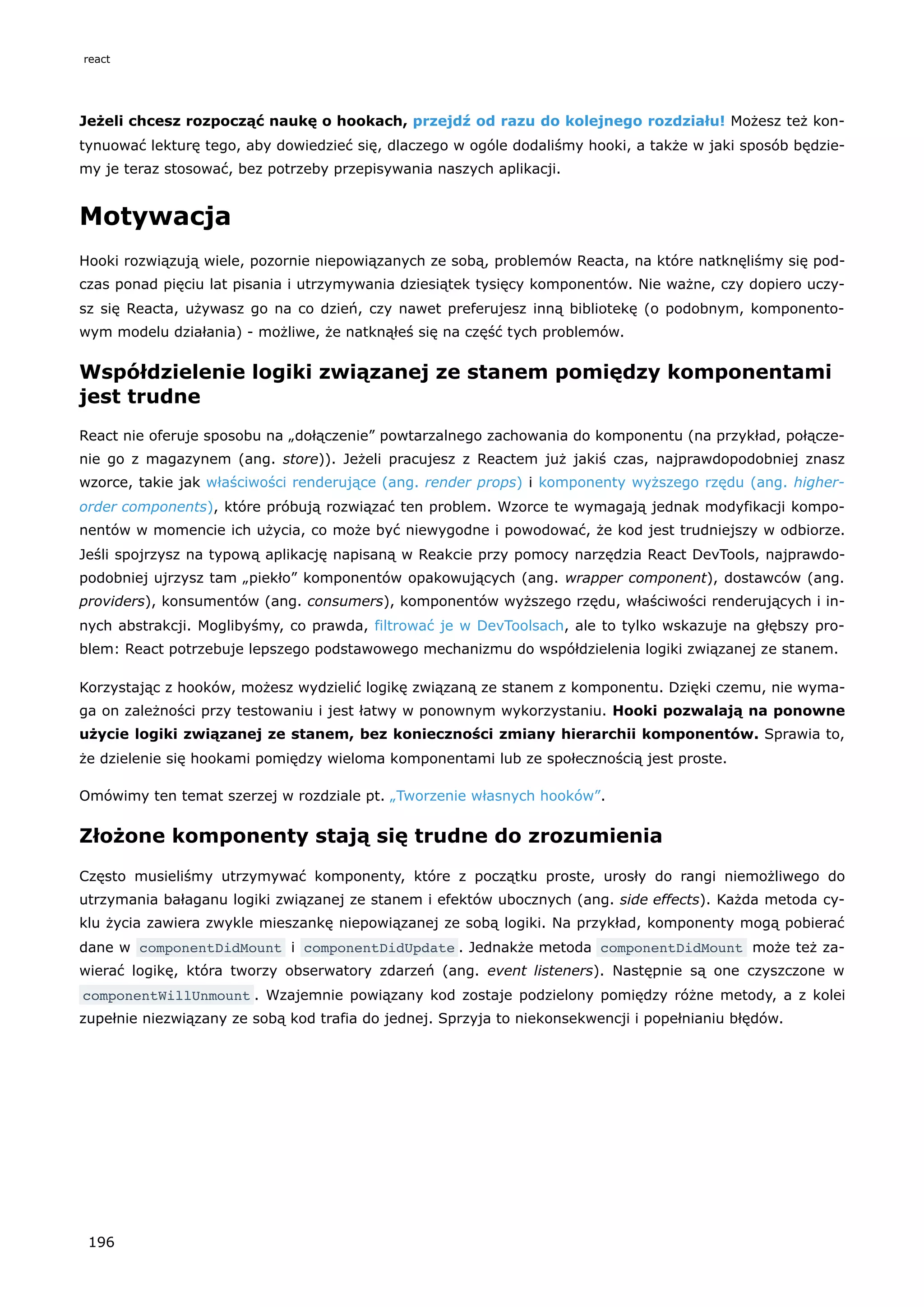 Jeżeli chcesz rozpocząć naukę o hookach, przejdź od razu do kolejnego rozdziału! Możesz też kon-
tynuować lekturę tego, aby dowiedzieć się, dlaczego w ogóle dodaliśmy hooki, a także w jaki sposób będzie-
my je teraz stosować, bez potrzeby przepisywania naszych aplikacji.
Motywacja
Hooki rozwiązują wiele, pozornie niepowiązanych ze sobą, problemów Reacta, na które natknęliśmy się pod-
czas ponad pięciu lat pisania i utrzymywania dziesiątek tysięcy komponentów. Nie ważne, czy dopiero uczy-
sz się Reacta, używasz go na co dzień, czy nawet preferujesz inną bibliotekę (o podobnym, komponento-
wym modelu działania) - możliwe, że natknąłeś się na część tych problemów.
Współdzielenie logiki związanej ze stanem pomiędzy komponentami
jest trudne
React nie oferuje sposobu na „dołączenie” powtarzalnego zachowania do komponentu (na przykład, połącze-
nie go z magazynem (ang. store)). Jeżeli pracujesz z Reactem już jakiś czas, najprawdopodobniej znasz
wzorce, takie jak właściwości renderujące (ang. render props) i komponenty wyższego rzędu (ang. higher-
order components), które próbują rozwiązać ten problem. Wzorce te wymagają jednak modyfikacji kompo-
nentów w momencie ich użycia, co może być niewygodne i powodować, że kod jest trudniejszy w odbiorze.
Jeśli spojrzysz na typową aplikację napisaną w Reakcie przy pomocy narzędzia React DevTools, najprawdo-
podobniej ujrzysz tam „piekło” komponentów opakowujących (ang. wrapper component), dostawców (ang.
providers), konsumentów (ang. consumers), komponentów wyższego rzędu, właściwości renderujących i in-
nych abstrakcji. Moglibyśmy, co prawda, filtrować je w DevToolsach, ale to tylko wskazuje na głębszy pro-
blem: React potrzebuje lepszego podstawowego mechanizmu do współdzielenia logiki związanej ze stanem.
Korzystając z hooków, możesz wydzielić logikę związaną ze stanem z komponentu. Dzięki czemu, nie wyma-
ga on zależności przy testowaniu i jest łatwy w ponownym wykorzystaniu. Hooki pozwalają na ponowne
użycie logiki związanej ze stanem, bez konieczności zmiany hierarchii komponentów. Sprawia to,
że dzielenie się hookami pomiędzy wieloma komponentami lub ze społecznością jest proste.
Omówimy ten temat szerzej w rozdziale pt. „Tworzenie własnych hooków”.
Złożone komponenty stają się trudne do zrozumienia
Często musieliśmy utrzymywać komponenty, które z początku proste, urosły do rangi niemożliwego do
utrzymania bałaganu logiki związanej ze stanem i efektów ubocznych (ang. side effects). Każda metoda cy-
klu życia zawiera zwykle mieszankę niepowiązanej ze sobą logiki. Na przykład, komponenty mogą pobierać
dane w componentDidMount i componentDidUpdate . Jednakże metoda componentDidMount może też za-
wierać logikę, która tworzy obserwatory zdarzeń (ang. event listeners). Następnie są one czyszczone w
componentWillUnmount . Wzajemnie powiązany kod zostaje podzielony pomiędzy różne metody, a z kolei
zupełnie niezwiązany ze sobą kod trafia do jednej. Sprzyja to niekonsekwencji i popełnianiu błędów.
react
196
 
