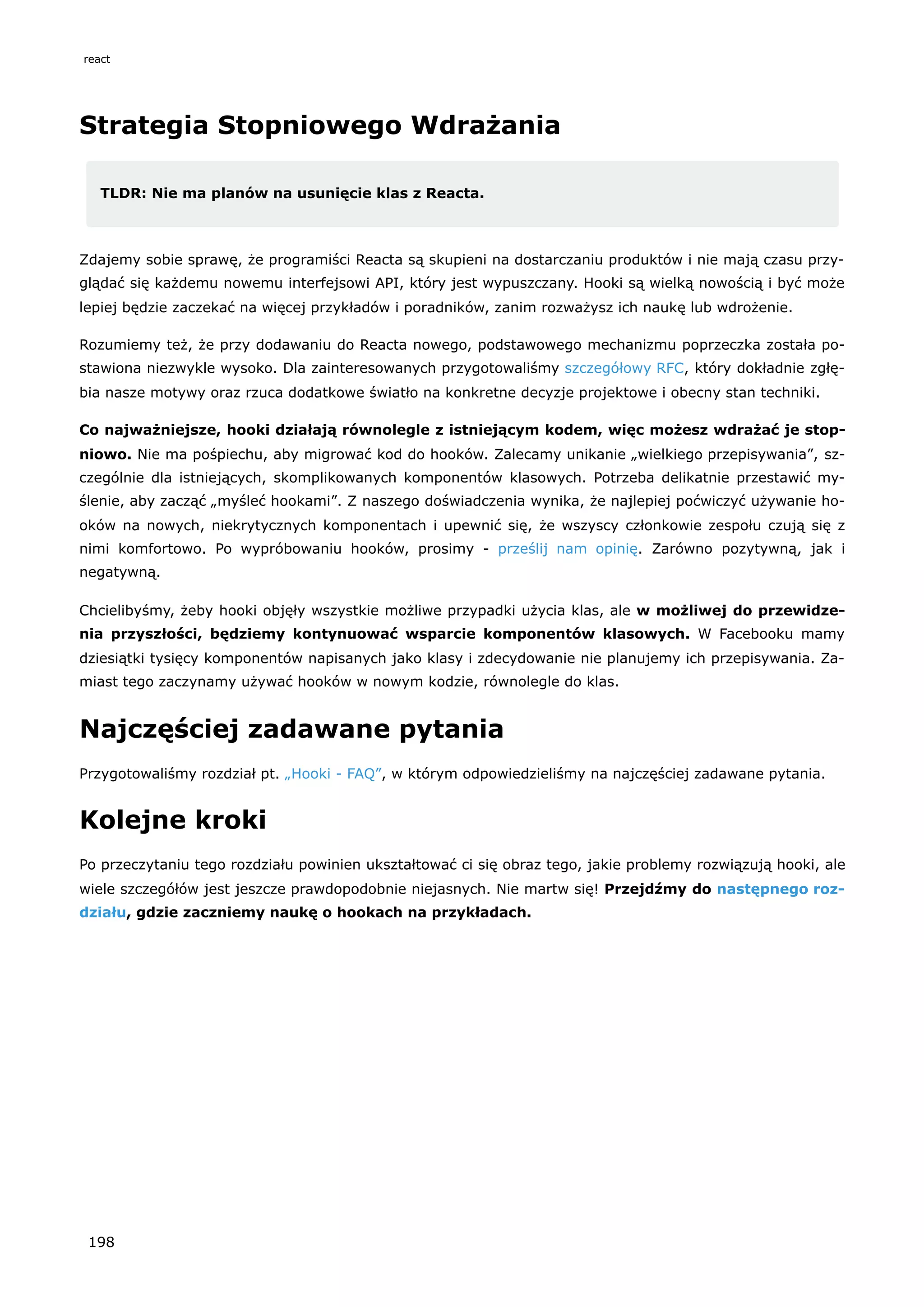 Strategia Stopniowego Wdrażania
TLDR: Nie ma planów na usunięcie klas z Reacta.
Zdajemy sobie sprawę, że programiści Reacta są skupieni na dostarczaniu produktów i nie mają czasu przy-
glądać się każdemu nowemu interfejsowi API, który jest wypuszczany. Hooki są wielką nowością i być może
lepiej będzie zaczekać na więcej przykładów i poradników, zanim rozważysz ich naukę lub wdrożenie.
Rozumiemy też, że przy dodawaniu do Reacta nowego, podstawowego mechanizmu poprzeczka została po-
stawiona niezwykle wysoko. Dla zainteresowanych przygotowaliśmy szczegółowy RFC, który dokładnie zgłę-
bia nasze motywy oraz rzuca dodatkowe światło na konkretne decyzje projektowe i obecny stan techniki.
Co najważniejsze, hooki działają równolegle z istniejącym kodem, więc możesz wdrażać je stop-
niowo. Nie ma pośpiechu, aby migrować kod do hooków. Zalecamy unikanie „wielkiego przepisywania”, sz-
czególnie dla istniejących, skomplikowanych komponentów klasowych. Potrzeba delikatnie przestawić my-
ślenie, aby zacząć „myśleć hookami”. Z naszego doświadczenia wynika, że najlepiej poćwiczyć używanie ho-
oków na nowych, niekrytycznych komponentach i upewnić się, że wszyscy członkowie zespołu czują się z
nimi komfortowo. Po wypróbowaniu hooków, prosimy - prześlij nam opinię. Zarówno pozytywną, jak i
negatywną.
Chcielibyśmy, żeby hooki objęły wszystkie możliwe przypadki użycia klas, ale w możliwej do przewidze-
nia przyszłości, będziemy kontynuować wsparcie komponentów klasowych. W Facebooku mamy
dziesiątki tysięcy komponentów napisanych jako klasy i zdecydowanie nie planujemy ich przepisywania. Za-
miast tego zaczynamy używać hooków w nowym kodzie, równolegle do klas.
Najczęściej zadawane pytania
Przygotowaliśmy rozdział pt. „Hooki - FAQ”, w którym odpowiedzieliśmy na najczęściej zadawane pytania.
Kolejne kroki
Po przeczytaniu tego rozdziału powinien ukształtować ci się obraz tego, jakie problemy rozwiązują hooki, ale
wiele szczegółów jest jeszcze prawdopodobnie niejasnych. Nie martw się! Przejdźmy do następnego roz-
działu, gdzie zaczniemy naukę o hookach na przykładach.
react
198
 