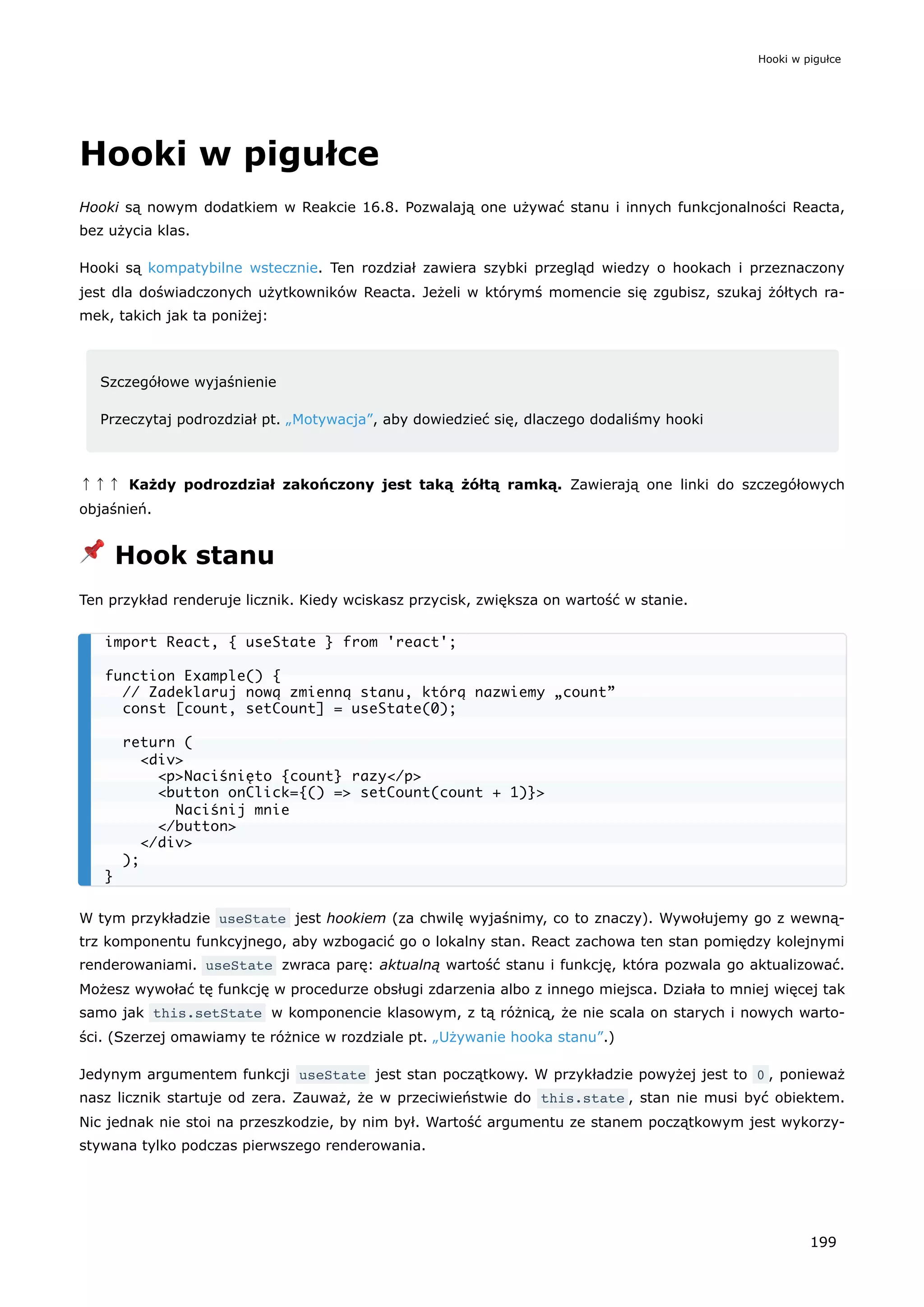 Hooki w pigułce
Hooki są nowym dodatkiem w Reakcie 16.8. Pozwalają one używać stanu i innych funkcjonalności Reacta,
bez użycia klas.
Hooki są kompatybilne wstecznie. Ten rozdział zawiera szybki przegląd wiedzy o hookach i przeznaczony
jest dla doświadczonych użytkowników Reacta. Jeżeli w którymś momencie się zgubisz, szukaj żółtych ra-
mek, takich jak ta poniżej:
Szczegółowe wyjaśnienie
Przeczytaj podrozdział pt. „Motywacja”, aby dowiedzieć się, dlaczego dodaliśmy hooki
↑↑↑ Każdy podrozdział zakończony jest taką żółtą ramką. Zawierają one linki do szczegółowych
objaśnień.
📌 Hook stanu
Ten przykład renderuje licznik. Kiedy wciskasz przycisk, zwiększa on wartość w stanie.
W tym przykładzie useState jest hookiem (za chwilę wyjaśnimy, co to znaczy). Wywołujemy go z wewną-
trz komponentu funkcyjnego, aby wzbogacić go o lokalny stan. React zachowa ten stan pomiędzy kolejnymi
renderowaniami. useState zwraca parę: aktualną wartość stanu i funkcję, która pozwala go aktualizować.
Możesz wywołać tę funkcję w procedurze obsługi zdarzenia albo z innego miejsca. Działa to mniej więcej tak
samo jak this.setState w komponencie klasowym, z tą różnicą, że nie scala on starych i nowych warto-
ści. (Szerzej omawiamy te różnice w rozdziale pt. „Używanie hooka stanu”.)
Jedynym argumentem funkcji useState jest stan początkowy. W przykładzie powyżej jest to 0 , ponieważ
nasz licznik startuje od zera. Zauważ, że w przeciwieństwie do this.state , stan nie musi być obiektem.
Nic jednak nie stoi na przeszkodzie, by nim był. Wartość argumentu ze stanem początkowym jest wykorzy-
stywana tylko podczas pierwszego renderowania.
import React, { useState } from 'react';
function Example() {
// Zadeklaruj nową zmienną stanu, którą nazwiemy „count”
const [count, setCount] = useState(0);
return (
<div>
<p>Naciśnięto {count} razy</p>
<button onClick={() => setCount(count + 1)}>
Naciśnij mnie
</button>
</div>
);
}
Hooki w pigułce
199
 