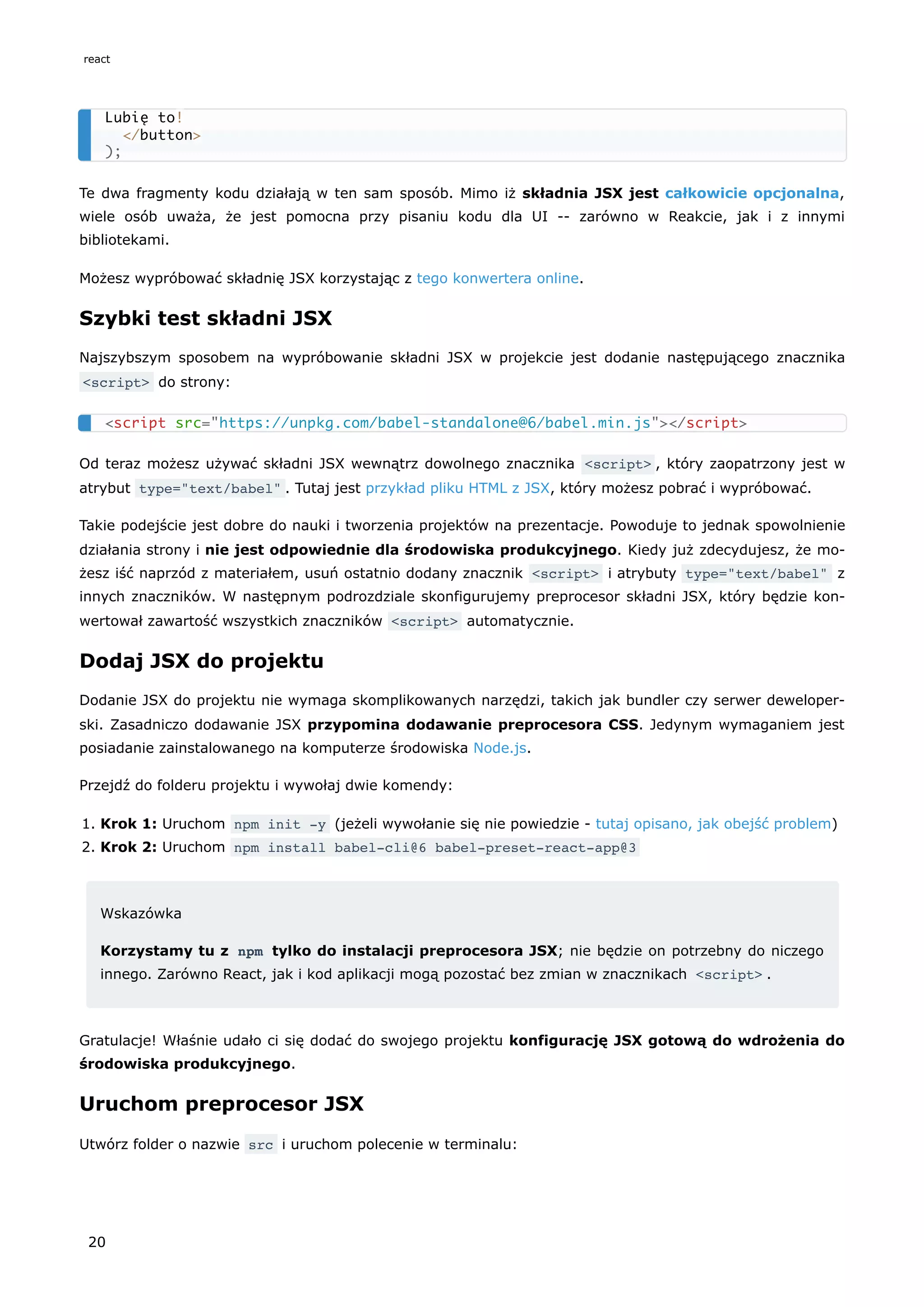 Te dwa fragmenty kodu działają w ten sam sposób. Mimo iż składnia JSX jest całkowicie opcjonalna,
wiele osób uważa, że jest pomocna przy pisaniu kodu dla UI -- zarówno w Reakcie, jak i z innymi
bibliotekami.
Możesz wypróbować składnię JSX korzystając z tego konwertera online.
Szybki test składni JSX
Najszybszym sposobem na wypróbowanie składni JSX w projekcie jest dodanie następującego znacznika
<script> do strony:
Od teraz możesz używać składni JSX wewnątrz dowolnego znacznika <script> , który zaopatrzony jest w
atrybut type="text/babel" . Tutaj jest przykład pliku HTML z JSX, który możesz pobrać i wypróbować.
Takie podejście jest dobre do nauki i tworzenia projektów na prezentacje. Powoduje to jednak spowolnienie
działania strony i nie jest odpowiednie dla środowiska produkcyjnego. Kiedy już zdecydujesz, że mo-
żesz iść naprzód z materiałem, usuń ostatnio dodany znacznik <script> i atrybuty type="text/babel" z
innych znaczników. W następnym podrozdziale skonfigurujemy preprocesor składni JSX, który będzie kon-
wertował zawartość wszystkich znaczników <script> automatycznie.
Dodaj JSX do projektu
Dodanie JSX do projektu nie wymaga skomplikowanych narzędzi, takich jak bundler czy serwer deweloper-
ski. Zasadniczo dodawanie JSX przypomina dodawanie preprocesora CSS. Jedynym wymaganiem jest
posiadanie zainstalowanego na komputerze środowiska Node.js.
Przejdź do folderu projektu i wywołaj dwie komendy:
1. Krok 1: Uruchom npm init -y (jeżeli wywołanie się nie powiedzie - tutaj opisano, jak obejść problem)
2. Krok 2: Uruchom npm install babel-cli@6 babel-preset-react-app@3
Wskazówka
Korzystamy tu z npm tylko do instalacji preprocesora JSX; nie będzie on potrzebny do niczego
innego. Zarówno React, jak i kod aplikacji mogą pozostać bez zmian w znacznikach <script> .
Gratulacje! Właśnie udało ci się dodać do swojego projektu konfigurację JSX gotową do wdrożenia do
środowiska produkcyjnego.
Uruchom preprocesor JSX
Utwórz folder o nazwie src i uruchom polecenie w terminalu:
Lubię to!
</button>
);
<script src="https://unpkg.com/babel-standalone@6/babel.min.js"></script>
react
20
 