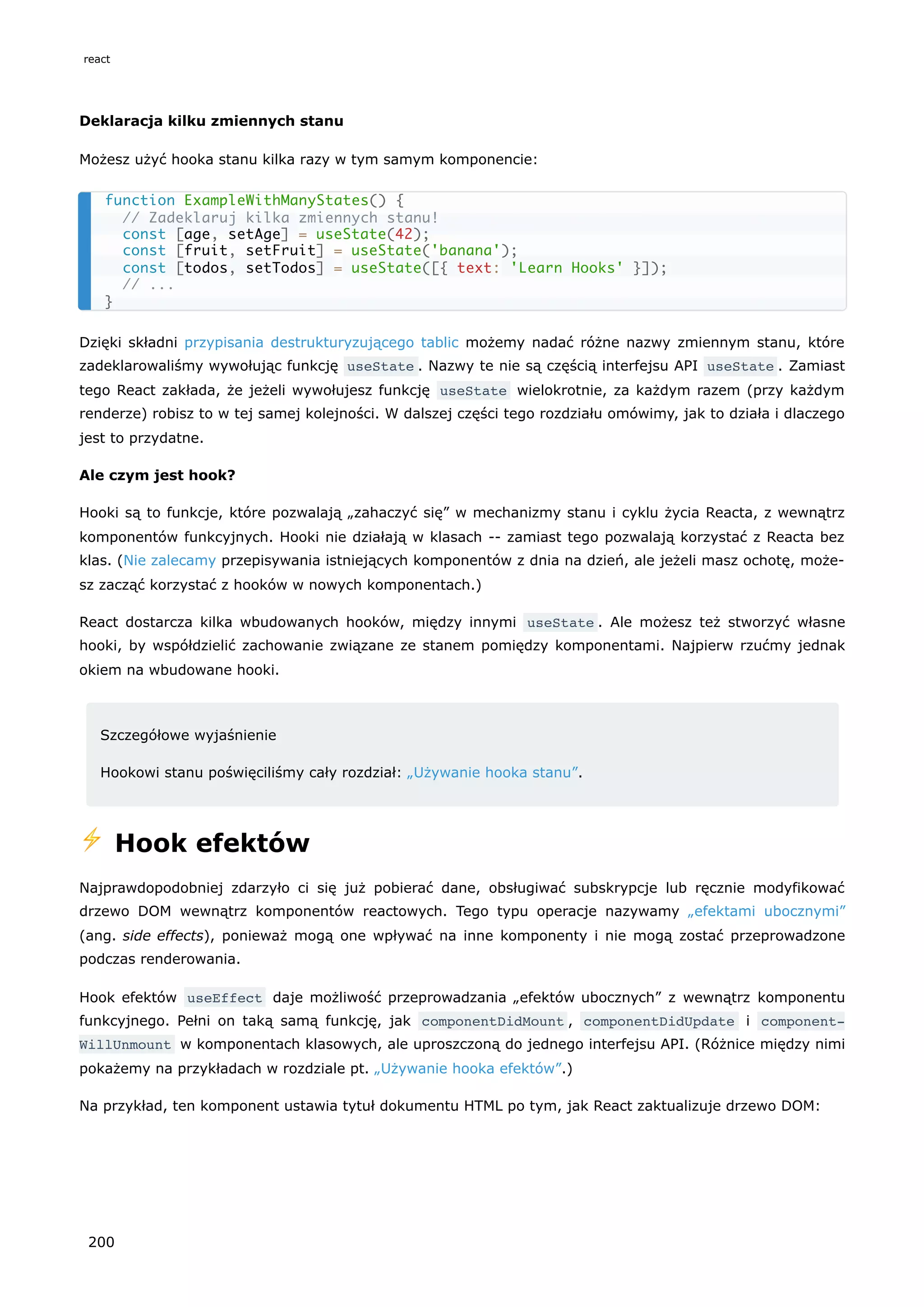 Deklaracja kilku zmiennych stanu
Możesz użyć hooka stanu kilka razy w tym samym komponencie:
Dzięki składni przypisania destrukturyzującego tablic możemy nadać różne nazwy zmiennym stanu, które
zadeklarowaliśmy wywołując funkcję useState . Nazwy te nie są częścią interfejsu API useState . Zamiast
tego React zakłada, że jeżeli wywołujesz funkcję useState wielokrotnie, za każdym razem (przy każdym
renderze) robisz to w tej samej kolejności. W dalszej części tego rozdziału omówimy, jak to działa i dlaczego
jest to przydatne.
Ale czym jest hook?
Hooki są to funkcje, które pozwalają „zahaczyć się” w mechanizmy stanu i cyklu życia Reacta, z wewnątrz
komponentów funkcyjnych. Hooki nie działają w klasach -- zamiast tego pozwalają korzystać z Reacta bez
klas. (Nie zalecamy przepisywania istniejących komponentów z dnia na dzień, ale jeżeli masz ochotę, może-
sz zacząć korzystać z hooków w nowych komponentach.)
React dostarcza kilka wbudowanych hooków, między innymi useState . Ale możesz też stworzyć własne
hooki, by współdzielić zachowanie związane ze stanem pomiędzy komponentami. Najpierw rzućmy jednak
okiem na wbudowane hooki.
Szczegółowe wyjaśnienie
Hookowi stanu poświęciliśmy cały rozdział: „Używanie hooka stanu”.
⚡️ Hook efektów
Najprawdopodobniej zdarzyło ci się już pobierać dane, obsługiwać subskrypcje lub ręcznie modyfikować
drzewo DOM wewnątrz komponentów reactowych. Tego typu operacje nazywamy „efektami ubocznymi”
(ang. side effects), ponieważ mogą one wpływać na inne komponenty i nie mogą zostać przeprowadzone
podczas renderowania.
Hook efektów useEffect daje możliwość przeprowadzania „efektów ubocznych” z wewnątrz komponentu
funkcyjnego. Pełni on taką samą funkcję, jak componentDidMount , componentDidUpdate i component‐
WillUnmount w komponentach klasowych, ale uproszczoną do jednego interfejsu API. (Różnice między nimi
pokażemy na przykładach w rozdziale pt. „Używanie hooka efektów”.)
Na przykład, ten komponent ustawia tytuł dokumentu HTML po tym, jak React zaktualizuje drzewo DOM:
function ExampleWithManyStates() {
// Zadeklaruj kilka zmiennych stanu!
const [age, setAge] = useState(42);
const [fruit, setFruit] = useState('banana');
const [todos, setTodos] = useState([{ text: 'Learn Hooks' }]);
// ...
}
react
200
 