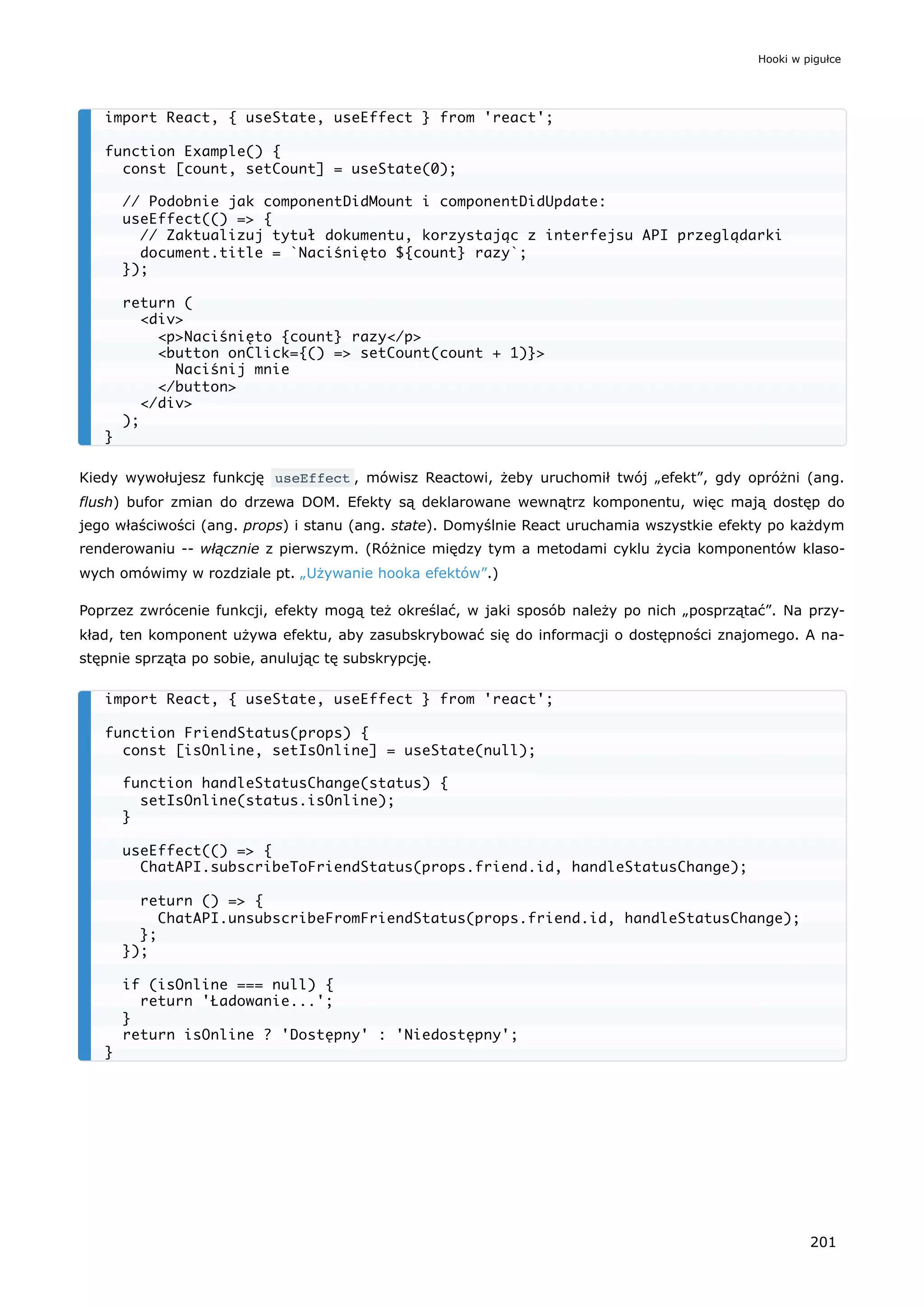 Kiedy wywołujesz funkcję useEffect , mówisz Reactowi, żeby uruchomił twój „efekt”, gdy opróżni (ang.
flush) bufor zmian do drzewa DOM. Efekty są deklarowane wewnątrz komponentu, więc mają dostęp do
jego właściwości (ang. props) i stanu (ang. state). Domyślnie React uruchamia wszystkie efekty po każdym
renderowaniu -- włącznie z pierwszym. (Różnice między tym a metodami cyklu życia komponentów klaso-
wych omówimy w rozdziale pt. „Używanie hooka efektów”.)
Poprzez zwrócenie funkcji, efekty mogą też określać, w jaki sposób należy po nich „posprzątać”. Na przy-
kład, ten komponent używa efektu, aby zasubskrybować się do informacji o dostępności znajomego. A na-
stępnie sprząta po sobie, anulując tę subskrypcję.
import React, { useState, useEffect } from 'react';
function Example() {
const [count, setCount] = useState(0);
// Podobnie jak componentDidMount i componentDidUpdate:
useEffect(() => {
// Zaktualizuj tytuł dokumentu, korzystając z interfejsu API przeglądarki
document.title = `Naciśnięto ${count} razy`;
});
return (
<div>
<p>Naciśnięto {count} razy</p>
<button onClick={() => setCount(count + 1)}>
Naciśnij mnie
</button>
</div>
);
}
import React, { useState, useEffect } from 'react';
function FriendStatus(props) {
const [isOnline, setIsOnline] = useState(null);
function handleStatusChange(status) {
setIsOnline(status.isOnline);
}
useEffect(() => {
ChatAPI.subscribeToFriendStatus(props.friend.id, handleStatusChange);
return () => {
ChatAPI.unsubscribeFromFriendStatus(props.friend.id, handleStatusChange);
};
});
if (isOnline === null) {
return 'Ładowanie...';
}
return isOnline ? 'Dostępny' : 'Niedostępny';
}
Hooki w pigułce
201
 