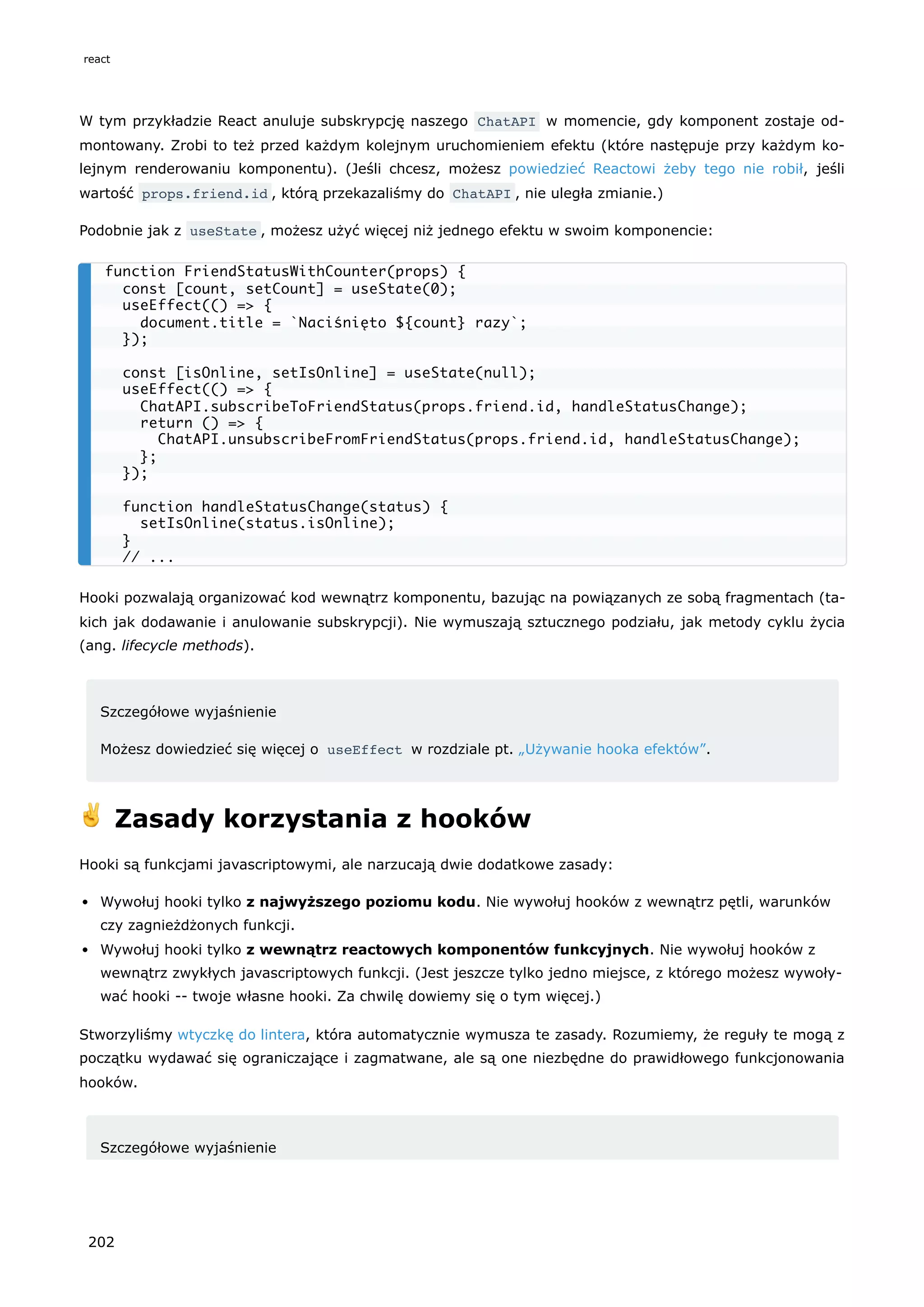 W tym przykładzie React anuluje subskrypcję naszego ChatAPI w momencie, gdy komponent zostaje od-
montowany. Zrobi to też przed każdym kolejnym uruchomieniem efektu (które następuje przy każdym ko-
lejnym renderowaniu komponentu). (Jeśli chcesz, możesz powiedzieć Reactowi żeby tego nie robił, jeśli
wartość props.friend.id , którą przekazaliśmy do ChatAPI , nie uległa zmianie.)
Podobnie jak z useState , możesz użyć więcej niż jednego efektu w swoim komponencie:
Hooki pozwalają organizować kod wewnątrz komponentu, bazując na powiązanych ze sobą fragmentach (ta-
kich jak dodawanie i anulowanie subskrypcji). Nie wymuszają sztucznego podziału, jak metody cyklu życia
(ang. lifecycle methods).
Szczegółowe wyjaśnienie
Możesz dowiedzieć się więcej o useEffect w rozdziale pt. „Używanie hooka efektów”.
✌️ Zasady korzystania z hooków
Hooki są funkcjami javascriptowymi, ale narzucają dwie dodatkowe zasady:
Wywołuj hooki tylko z najwyższego poziomu kodu. Nie wywołuj hooków z wewnątrz pętli, warunków
czy zagnieżdżonych funkcji.
Wywołuj hooki tylko z wewnątrz reactowych komponentów funkcyjnych. Nie wywołuj hooków z
wewnątrz zwykłych javascriptowych funkcji. (Jest jeszcze tylko jedno miejsce, z którego możesz wywoły-
wać hooki -- twoje własne hooki. Za chwilę dowiemy się o tym więcej.)
Stworzyliśmy wtyczkę do lintera, która automatycznie wymusza te zasady. Rozumiemy, że reguły te mogą z
początku wydawać się ograniczające i zagmatwane, ale są one niezbędne do prawidłowego funkcjonowania
hooków.
Szczegółowe wyjaśnienie
function FriendStatusWithCounter(props) {
const [count, setCount] = useState(0);
useEffect(() => {
document.title = `Naciśnięto ${count} razy`;
});
const [isOnline, setIsOnline] = useState(null);
useEffect(() => {
ChatAPI.subscribeToFriendStatus(props.friend.id, handleStatusChange);
return () => {
ChatAPI.unsubscribeFromFriendStatus(props.friend.id, handleStatusChange);
};
});
function handleStatusChange(status) {
setIsOnline(status.isOnline);
}
// ...
react
202
 