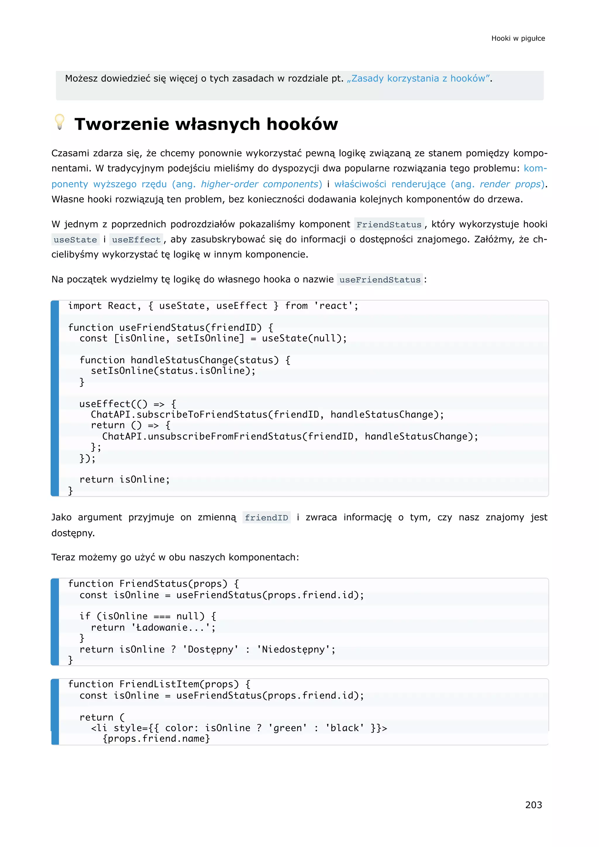 Możesz dowiedzieć się więcej o tych zasadach w rozdziale pt. „Zasady korzystania z hooków”.
💡 Tworzenie własnych hooków
Czasami zdarza się, że chcemy ponownie wykorzystać pewną logikę związaną ze stanem pomiędzy kompo-
nentami. W tradycyjnym podejściu mieliśmy do dyspozycji dwa popularne rozwiązania tego problemu: kom-
ponenty wyższego rzędu (ang. higher-order components) i właściwości renderujące (ang. render props).
Własne hooki rozwiązują ten problem, bez konieczności dodawania kolejnych komponentów do drzewa.
W jednym z poprzednich podrozdziałów pokazaliśmy komponent FriendStatus , który wykorzystuje hooki
useState i useEffect , aby zasubskrybować się do informacji o dostępności znajomego. Załóżmy, że ch-
cielibyśmy wykorzystać tę logikę w innym komponencie.
Na początek wydzielmy tę logikę do własnego hooka o nazwie useFriendStatus :
Jako argument przyjmuje on zmienną friendID i zwraca informację o tym, czy nasz znajomy jest
dostępny.
Teraz możemy go użyć w obu naszych komponentach:
import React, { useState, useEffect } from 'react';
function useFriendStatus(friendID) {
const [isOnline, setIsOnline] = useState(null);
function handleStatusChange(status) {
setIsOnline(status.isOnline);
}
useEffect(() => {
ChatAPI.subscribeToFriendStatus(friendID, handleStatusChange);
return () => {
ChatAPI.unsubscribeFromFriendStatus(friendID, handleStatusChange);
};
});
return isOnline;
}
function FriendStatus(props) {
const isOnline = useFriendStatus(props.friend.id);
if (isOnline === null) {
return 'Ładowanie...';
}
return isOnline ? 'Dostępny' : 'Niedostępny';
}
function FriendListItem(props) {
const isOnline = useFriendStatus(props.friend.id);
return (
<li style={{ color: isOnline ? 'green' : 'black' }}>
{props.friend.name}
Hooki w pigułce
203
 