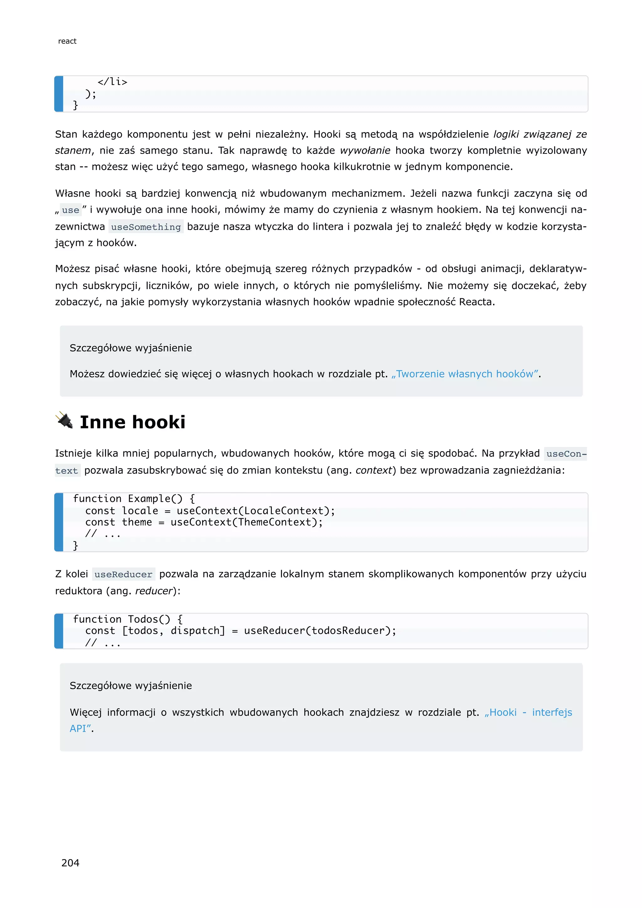 Stan każdego komponentu jest w pełni niezależny. Hooki są metodą na współdzielenie logiki związanej ze
stanem, nie zaś samego stanu. Tak naprawdę to każde wywołanie hooka tworzy kompletnie wyizolowany
stan -- możesz więc użyć tego samego, własnego hooka kilkukrotnie w jednym komponencie.
Własne hooki są bardziej konwencją niż wbudowanym mechanizmem. Jeżeli nazwa funkcji zaczyna się od
„ use ” i wywołuje ona inne hooki, mówimy że mamy do czynienia z własnym hookiem. Na tej konwencji na-
zewnictwa useSomething bazuje nasza wtyczka do lintera i pozwala jej to znaleźć błędy w kodzie korzysta-
jącym z hooków.
Możesz pisać własne hooki, które obejmują szereg różnych przypadków - od obsługi animacji, deklaratyw-
nych subskrypcji, liczników, po wiele innych, o których nie pomyśleliśmy. Nie możemy się doczekać, żeby
zobaczyć, na jakie pomysły wykorzystania własnych hooków wpadnie społeczność Reacta.
Szczegółowe wyjaśnienie
Możesz dowiedzieć się więcej o własnych hookach w rozdziale pt. „Tworzenie własnych hooków”.
🔌 Inne hooki
Istnieje kilka mniej popularnych, wbudowanych hooków, które mogą ci się spodobać. Na przykład useCon‐
text pozwala zasubskrybować się do zmian kontekstu (ang. context) bez wprowadzania zagnieżdżania:
Z kolei useReducer pozwala na zarządzanie lokalnym stanem skomplikowanych komponentów przy użyciu
reduktora (ang. reducer):
Szczegółowe wyjaśnienie
Więcej informacji o wszystkich wbudowanych hookach znajdziesz w rozdziale pt. „Hooki - interfejs
API”.
</li>
);
}
function Example() {
const locale = useContext(LocaleContext);
const theme = useContext(ThemeContext);
// ...
}
function Todos() {
const [todos, dispatch] = useReducer(todosReducer);
// ...
react
204
 