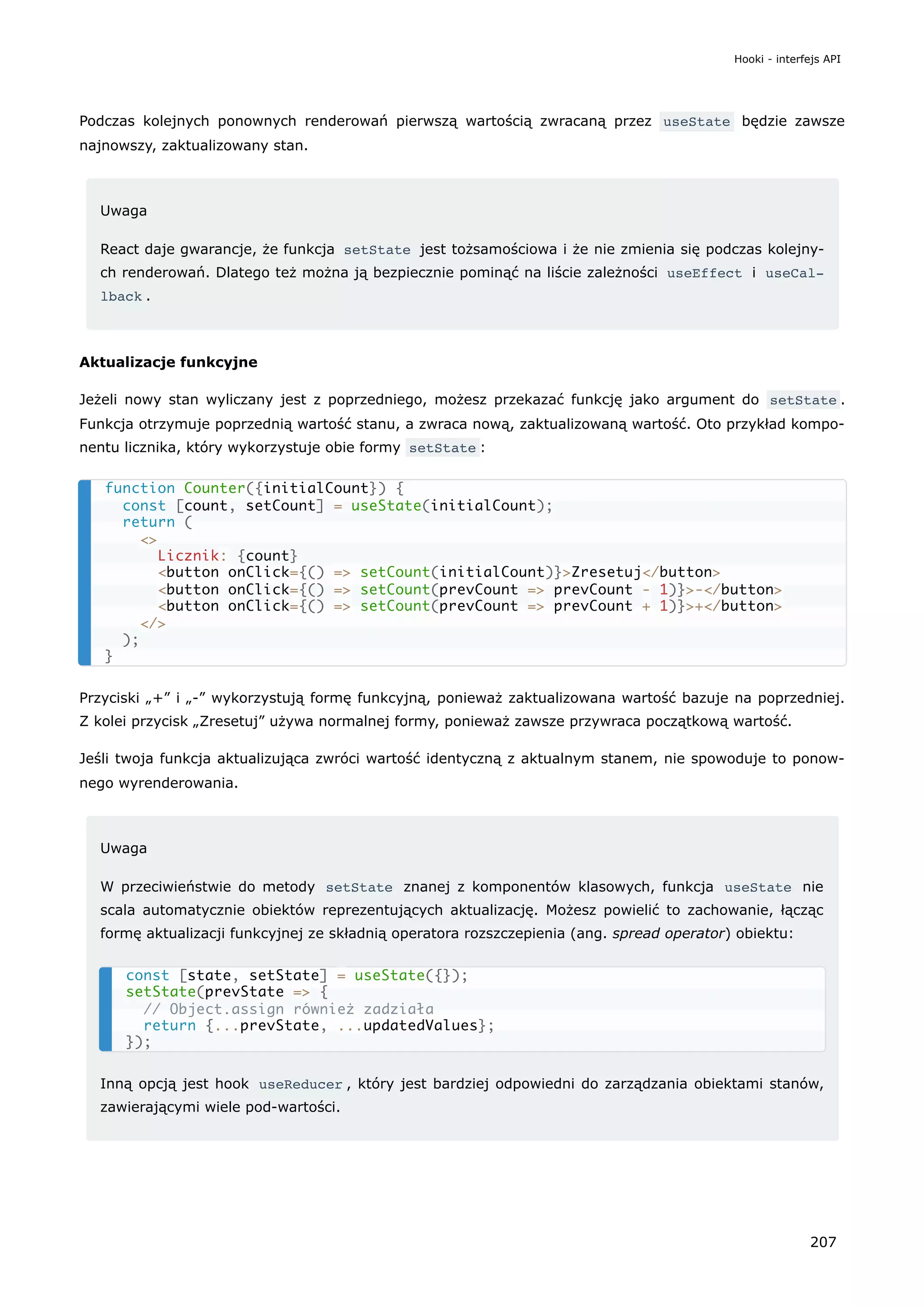 Podczas kolejnych ponownych renderowań pierwszą wartością zwracaną przez useState będzie zawsze
najnowszy, zaktualizowany stan.
Uwaga
React daje gwarancje, że funkcja setState jest tożsamościowa i że nie zmienia się podczas kolejny-
ch renderowań. Dlatego też można ją bezpiecznie pominąć na liście zależności useEffect i useCal‐
lback .
Aktualizacje funkcyjne
Jeżeli nowy stan wyliczany jest z poprzedniego, możesz przekazać funkcję jako argument do setState .
Funkcja otrzymuje poprzednią wartość stanu, a zwraca nową, zaktualizowaną wartość. Oto przykład kompo-
nentu licznika, który wykorzystuje obie formy setState :
Przyciski „+” i „-” wykorzystują formę funkcyjną, ponieważ zaktualizowana wartość bazuje na poprzedniej.
Z kolei przycisk „Zresetuj” używa normalnej formy, ponieważ zawsze przywraca początkową wartość.
Jeśli twoja funkcja aktualizująca zwróci wartość identyczną z aktualnym stanem, nie spowoduje to ponow-
nego wyrenderowania.
Uwaga
W przeciwieństwie do metody setState znanej z komponentów klasowych, funkcja useState nie
scala automatycznie obiektów reprezentujących aktualizację. Możesz powielić to zachowanie, łącząc
formę aktualizacji funkcyjnej ze składnią operatora rozszczepienia (ang. spread operator) obiektu:
Inną opcją jest hook useReducer , który jest bardziej odpowiedni do zarządzania obiektami stanów,
zawierającymi wiele pod-wartości.
function Counter({initialCount}) {
const [count, setCount] = useState(initialCount);
return (
<>
Licznik: {count}
<button onClick={() => setCount(initialCount)}>Zresetuj</button>
<button onClick={() => setCount(prevCount => prevCount - 1)}>-</button>
<button onClick={() => setCount(prevCount => prevCount + 1)}>+</button>
</>
);
}
const [state, setState] = useState({});
setState(prevState => {
// Object.assign również zadziała
return {...prevState, ...updatedValues};
});
Hooki - interfejs API
207
 