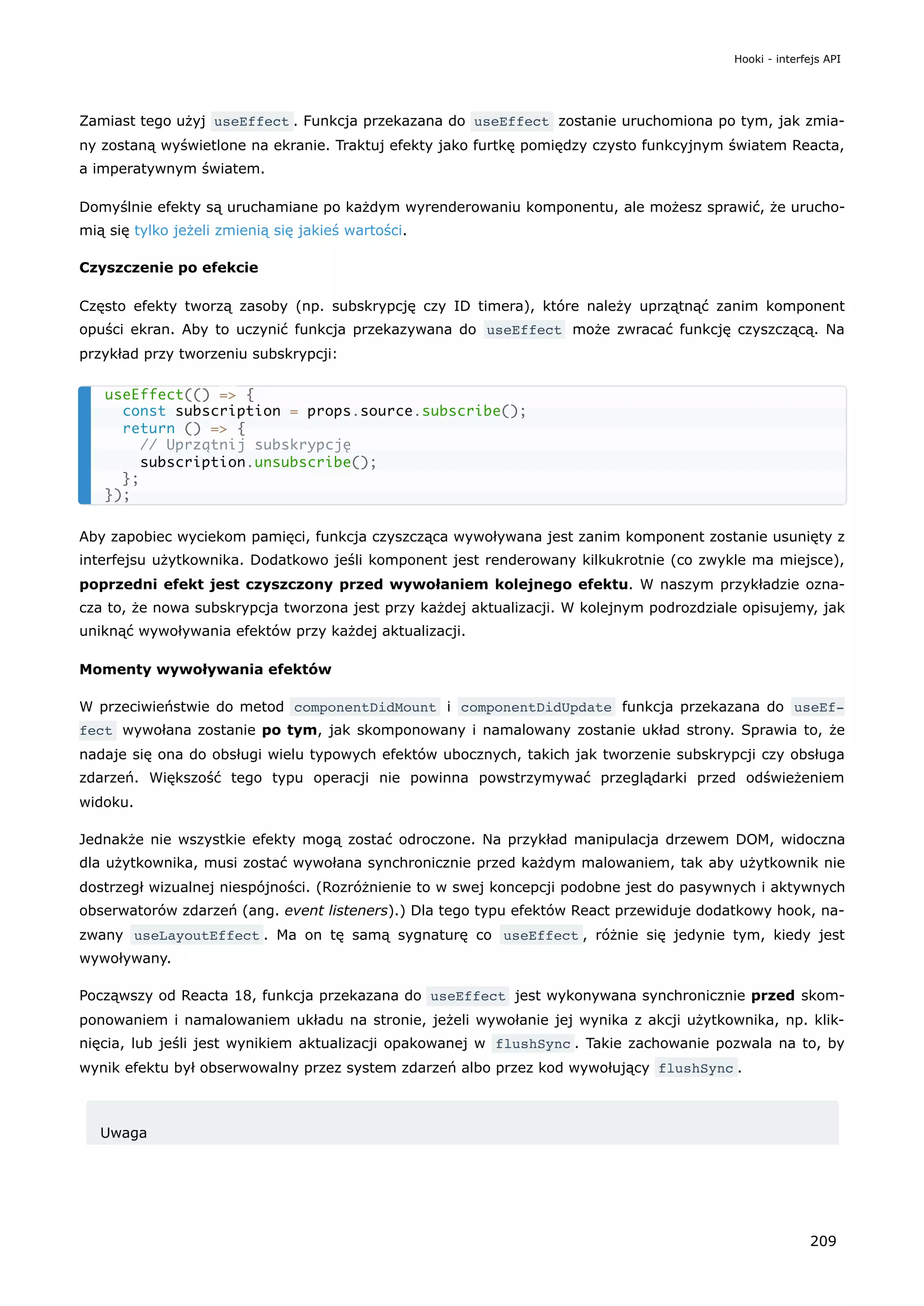 Zamiast tego użyj useEffect . Funkcja przekazana do useEffect zostanie uruchomiona po tym, jak zmia-
ny zostaną wyświetlone na ekranie. Traktuj efekty jako furtkę pomiędzy czysto funkcyjnym światem Reacta,
a imperatywnym światem.
Domyślnie efekty są uruchamiane po każdym wyrenderowaniu komponentu, ale możesz sprawić, że urucho-
mią się tylko jeżeli zmienią się jakieś wartości.
Czyszczenie po efekcie
Często efekty tworzą zasoby (np. subskrypcję czy ID timera), które należy uprzątnąć zanim komponent
opuści ekran. Aby to uczynić funkcja przekazywana do useEffect może zwracać funkcję czyszczącą. Na
przykład przy tworzeniu subskrypcji:
Aby zapobiec wyciekom pamięci, funkcja czyszcząca wywoływana jest zanim komponent zostanie usunięty z
interfejsu użytkownika. Dodatkowo jeśli komponent jest renderowany kilkukrotnie (co zwykle ma miejsce),
poprzedni efekt jest czyszczony przed wywołaniem kolejnego efektu. W naszym przykładzie ozna-
cza to, że nowa subskrypcja tworzona jest przy każdej aktualizacji. W kolejnym podrozdziale opisujemy, jak
uniknąć wywoływania efektów przy każdej aktualizacji.
Momenty wywoływania efektów
W przeciwieństwie do metod componentDidMount i componentDidUpdate funkcja przekazana do useEf‐
fect wywołana zostanie po tym, jak skomponowany i namalowany zostanie układ strony. Sprawia to, że
nadaje się ona do obsługi wielu typowych efektów ubocznych, takich jak tworzenie subskrypcji czy obsługa
zdarzeń. Większość tego typu operacji nie powinna powstrzymywać przeglądarki przed odświeżeniem
widoku.
Jednakże nie wszystkie efekty mogą zostać odroczone. Na przykład manipulacja drzewem DOM, widoczna
dla użytkownika, musi zostać wywołana synchronicznie przed każdym malowaniem, tak aby użytkownik nie
dostrzegł wizualnej niespójności. (Rozróżnienie to w swej koncepcji podobne jest do pasywnych i aktywnych
obserwatorów zdarzeń (ang. event listeners).) Dla tego typu efektów React przewiduje dodatkowy hook, na-
zwany useLayoutEffect . Ma on tę samą sygnaturę co useEffect , różnie się jedynie tym, kiedy jest
wywoływany.
Począwszy od Reacta 18, funkcja przekazana do useEffect jest wykonywana synchronicznie przed skom-
ponowaniem i namalowaniem układu na stronie, jeżeli wywołanie jej wynika z akcji użytkownika, np. klik-
nięcia, lub jeśli jest wynikiem aktualizacji opakowanej w flushSync . Takie zachowanie pozwala na to, by
wynik efektu był obserwowalny przez system zdarzeń albo przez kod wywołujący flushSync .
Uwaga
useEffect(() => {
const subscription = props.source.subscribe();
return () => {
// Uprzątnij subskrypcję
subscription.unsubscribe();
};
});
Hooki - interfejs API
209
 