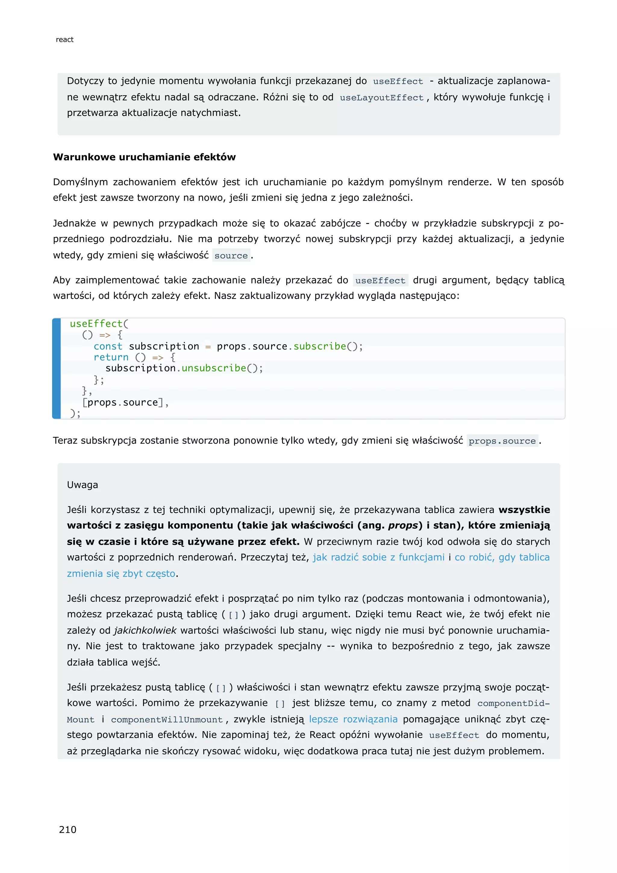 Dotyczy to jedynie momentu wywołania funkcji przekazanej do useEffect - aktualizacje zaplanowa-
ne wewnątrz efektu nadal są odraczane. Różni się to od useLayoutEffect , który wywołuje funkcję i
przetwarza aktualizacje natychmiast.
Warunkowe uruchamianie efektów
Domyślnym zachowaniem efektów jest ich uruchamianie po każdym pomyślnym renderze. W ten sposób
efekt jest zawsze tworzony na nowo, jeśli zmieni się jedna z jego zależności.
Jednakże w pewnych przypadkach może się to okazać zabójcze - choćby w przykładzie subskrypcji z po-
przedniego podrozdziału. Nie ma potrzeby tworzyć nowej subskrypcji przy każdej aktualizacji, a jedynie
wtedy, gdy zmieni się właściwość source .
Aby zaimplementować takie zachowanie należy przekazać do useEffect drugi argument, będący tablicą
wartości, od których zależy efekt. Nasz zaktualizowany przykład wygląda następująco:
Teraz subskrypcja zostanie stworzona ponownie tylko wtedy, gdy zmieni się właściwość props.source .
Uwaga
Jeśli korzystasz z tej techniki optymalizacji, upewnij się, że przekazywana tablica zawiera wszystkie
wartości z zasięgu komponentu (takie jak właściwości (ang. props) i stan), które zmieniają
się w czasie i które są używane przez efekt. W przeciwnym razie twój kod odwoła się do starych
wartości z poprzednich renderowań. Przeczytaj też, jak radzić sobie z funkcjami i co robić, gdy tablica
zmienia się zbyt często.
Jeśli chcesz przeprowadzić efekt i posprzątać po nim tylko raz (podczas montowania i odmontowania),
możesz przekazać pustą tablicę ( [] ) jako drugi argument. Dzięki temu React wie, że twój efekt nie
zależy od jakichkolwiek wartości właściwości lub stanu, więc nigdy nie musi być ponownie uruchamia-
ny. Nie jest to traktowane jako przypadek specjalny -- wynika to bezpośrednio z tego, jak zawsze
działa tablica wejść.
Jeśli przekażesz pustą tablicę ( [] ) właściwości i stan wewnątrz efektu zawsze przyjmą swoje począt-
kowe wartości. Pomimo że przekazywanie [] jest bliższe temu, co znamy z metod componentDid‐
Mount i componentWillUnmount , zwykle istnieją lepsze rozwiązania pomagające uniknąć zbyt czę-
stego powtarzania efektów. Nie zapominaj też, że React opóźni wywołanie useEffect do momentu,
aż przeglądarka nie skończy rysować widoku, więc dodatkowa praca tutaj nie jest dużym problemem.
useEffect(
() => {
const subscription = props.source.subscribe();
return () => {
subscription.unsubscribe();
};
},
[props.source],
);
react
210
 
