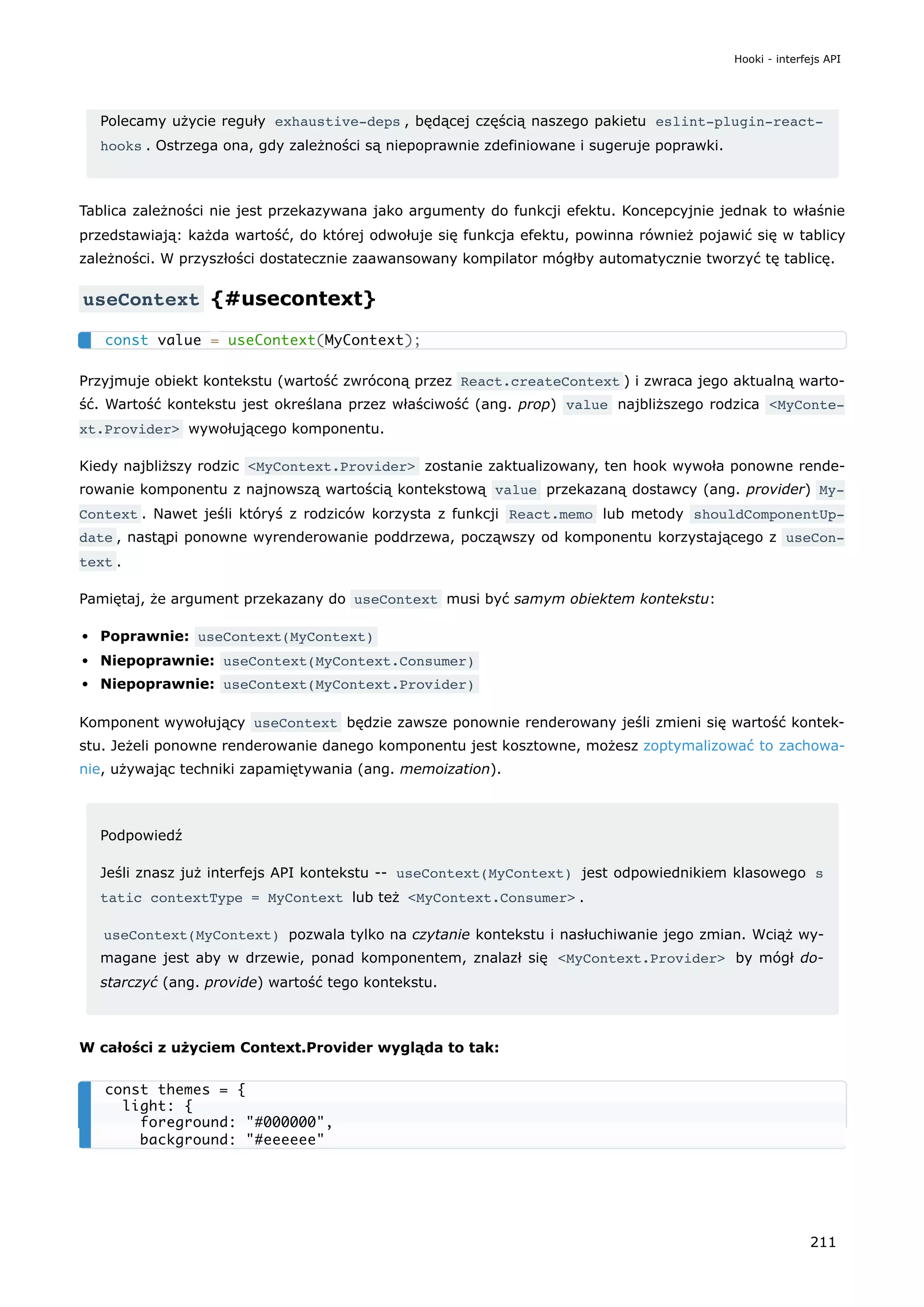 Polecamy użycie reguły exhaustive-deps , będącej częścią naszego pakietu eslint-plugin-react-
hooks . Ostrzega ona, gdy zależności są niepoprawnie zdefiniowane i sugeruje poprawki.
Tablica zależności nie jest przekazywana jako argumenty do funkcji efektu. Koncepcyjnie jednak to właśnie
przedstawiają: każda wartość, do której odwołuje się funkcja efektu, powinna również pojawić się w tablicy
zależności. W przyszłości dostatecznie zaawansowany kompilator mógłby automatycznie tworzyć tę tablicę.
useContext {#usecontext}
Przyjmuje obiekt kontekstu (wartość zwróconą przez React.createContext ) i zwraca jego aktualną warto-
ść. Wartość kontekstu jest określana przez właściwość (ang. prop) value najbliższego rodzica <MyConte‐
xt.Provider> wywołującego komponentu.
Kiedy najbliższy rodzic <MyContext.Provider> zostanie zaktualizowany, ten hook wywoła ponowne rende-
rowanie komponentu z najnowszą wartością kontekstową value przekazaną dostawcy (ang. provider) My‐
Context . Nawet jeśli któryś z rodziców korzysta z funkcji React.memo lub metody shouldComponentUp‐
date , nastąpi ponowne wyrenderowanie poddrzewa, począwszy od komponentu korzystającego z useCon‐
text .
Pamiętaj, że argument przekazany do useContext musi być samym obiektem kontekstu:
Poprawnie: useContext(MyContext)
Niepoprawnie: useContext(MyContext.Consumer)
Niepoprawnie: useContext(MyContext.Provider)
Komponent wywołujący useContext będzie zawsze ponownie renderowany jeśli zmieni się wartość kontek-
stu. Jeżeli ponowne renderowanie danego komponentu jest kosztowne, możesz zoptymalizować to zachowa-
nie, używając techniki zapamiętywania (ang. memoization).
Podpowiedź
Jeśli znasz już interfejs API kontekstu -- useContext(MyContext) jest odpowiednikiem klasowego s
tatic contextType = MyContext lub też <MyContext.Consumer> .
useContext(MyContext) pozwala tylko na czytanie kontekstu i nasłuchiwanie jego zmian. Wciąż wy-
magane jest aby w drzewie, ponad komponentem, znalazł się <MyContext.Provider> by mógł do-
starczyć (ang. provide) wartość tego kontekstu.
W całości z użyciem Context.Provider wygląda to tak:
const value = useContext(MyContext);
const themes = {
light: {
foreground: "#000000",
background: "#eeeeee"
Hooki - interfejs API
211
 