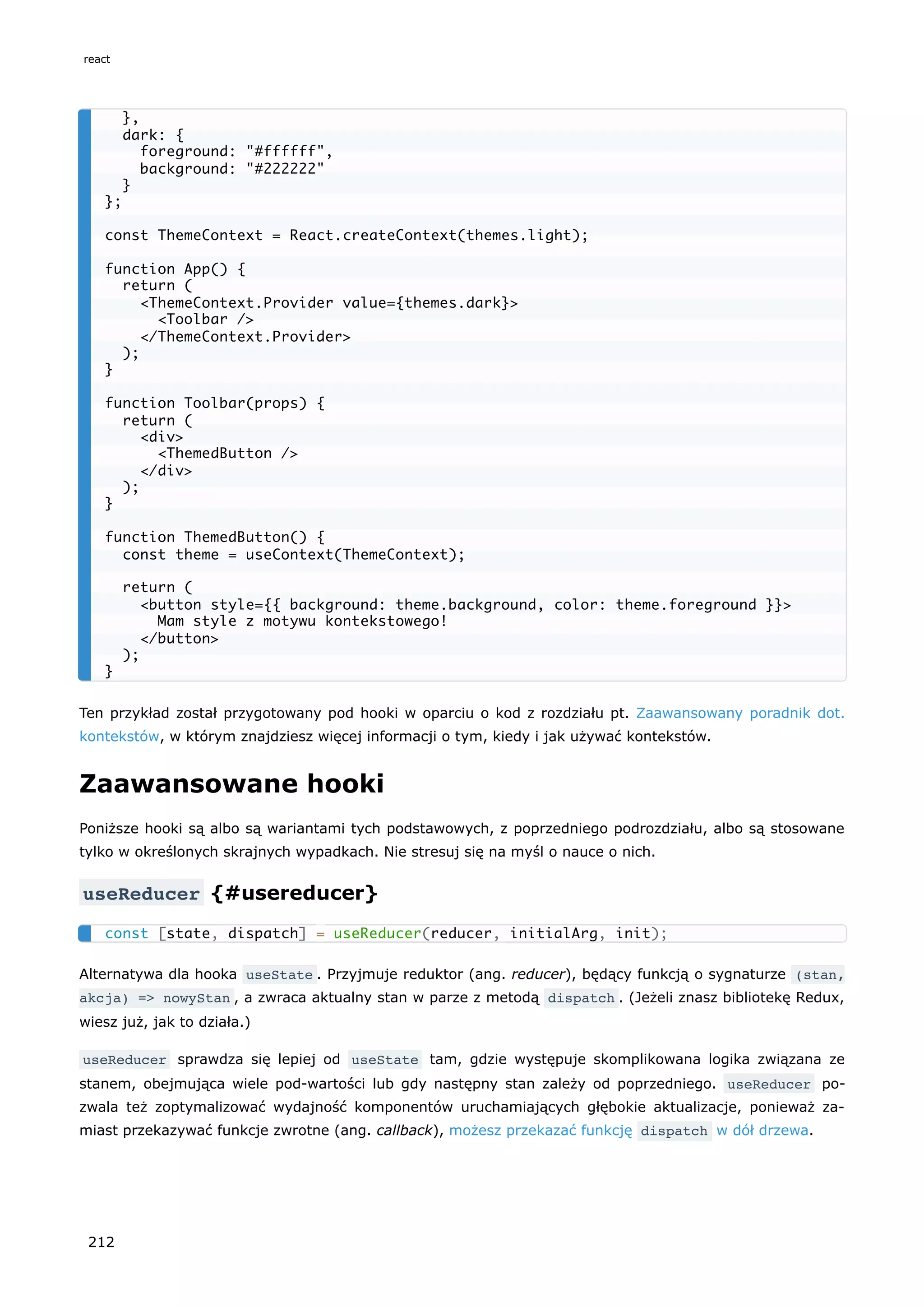 Ten przykład został przygotowany pod hooki w oparciu o kod z rozdziału pt. Zaawansowany poradnik dot.
kontekstów, w którym znajdziesz więcej informacji o tym, kiedy i jak używać kontekstów.
Zaawansowane hooki
Poniższe hooki są albo są wariantami tych podstawowych, z poprzedniego podrozdziału, albo są stosowane
tylko w określonych skrajnych wypadkach. Nie stresuj się na myśl o nauce o nich.
useReducer {#usereducer}
Alternatywa dla hooka useState . Przyjmuje reduktor (ang. reducer), będący funkcją o sygnaturze (stan,
akcja) => nowyStan , a zwraca aktualny stan w parze z metodą dispatch . (Jeżeli znasz bibliotekę Redux,
wiesz już, jak to działa.)
useReducer sprawdza się lepiej od useState tam, gdzie występuje skomplikowana logika związana ze
stanem, obejmująca wiele pod-wartości lub gdy następny stan zależy od poprzedniego. useReducer po-
zwala też zoptymalizować wydajność komponentów uruchamiających głębokie aktualizacje, ponieważ za-
miast przekazywać funkcje zwrotne (ang. callback), możesz przekazać funkcję dispatch w dół drzewa.
},
dark: {
foreground: "#ffffff",
background: "#222222"
}
};
const ThemeContext = React.createContext(themes.light);
function App() {
return (
<ThemeContext.Provider value={themes.dark}>
<Toolbar />
</ThemeContext.Provider>
);
}
function Toolbar(props) {
return (
<div>
<ThemedButton />
</div>
);
}
function ThemedButton() {
const theme = useContext(ThemeContext);
return (
<button style={{ background: theme.background, color: theme.foreground }}>
Mam style z motywu kontekstowego!
</button>
);
}
const [state, dispatch] = useReducer(reducer, initialArg, init);
react
212
 