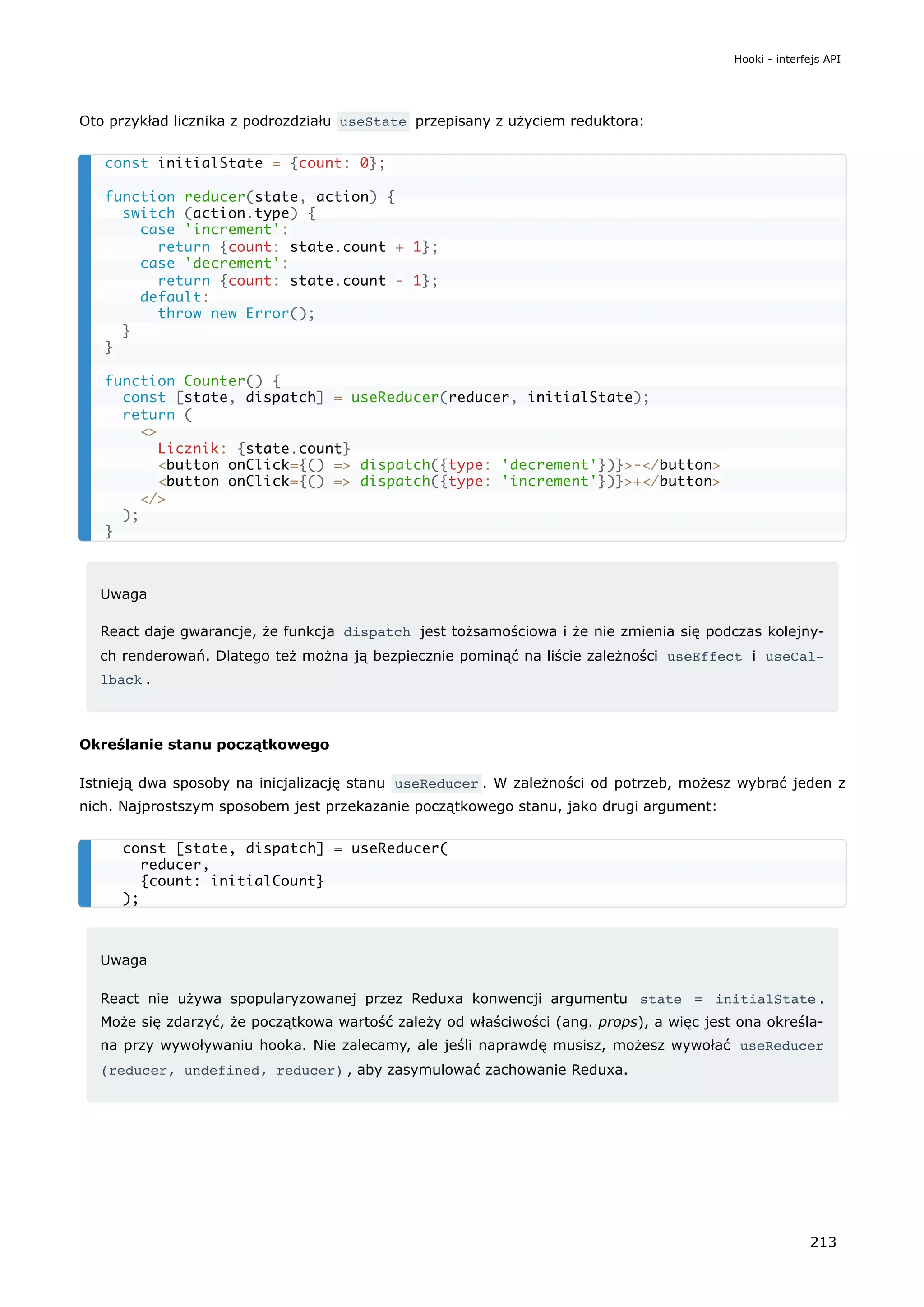 Oto przykład licznika z podrozdziału useState przepisany z użyciem reduktora:
Uwaga
React daje gwarancje, że funkcja dispatch jest tożsamościowa i że nie zmienia się podczas kolejny-
ch renderowań. Dlatego też można ją bezpiecznie pominąć na liście zależności useEffect i useCal‐
lback .
Określanie stanu początkowego
Istnieją dwa sposoby na inicjalizację stanu useReducer . W zależności od potrzeb, możesz wybrać jeden z
nich. Najprostszym sposobem jest przekazanie początkowego stanu, jako drugi argument:
Uwaga
React nie używa spopularyzowanej przez Reduxa konwencji argumentu state = initialState .
Może się zdarzyć, że początkowa wartość zależy od właściwości (ang. props), a więc jest ona określa-
na przy wywoływaniu hooka. Nie zalecamy, ale jeśli naprawdę musisz, możesz wywołać useReducer
(reducer, undefined, reducer) , aby zasymulować zachowanie Reduxa.
const initialState = {count: 0};
function reducer(state, action) {
switch (action.type) {
case 'increment':
return {count: state.count + 1};
case 'decrement':
return {count: state.count - 1};
default:
throw new Error();
}
}
function Counter() {
const [state, dispatch] = useReducer(reducer, initialState);
return (
<>
Licznik: {state.count}
<button onClick={() => dispatch({type: 'decrement'})}>-</button>
<button onClick={() => dispatch({type: 'increment'})}>+</button>
</>
);
}
const [state, dispatch] = useReducer(
reducer,
{count: initialCount}
);
Hooki - interfejs API
213
 