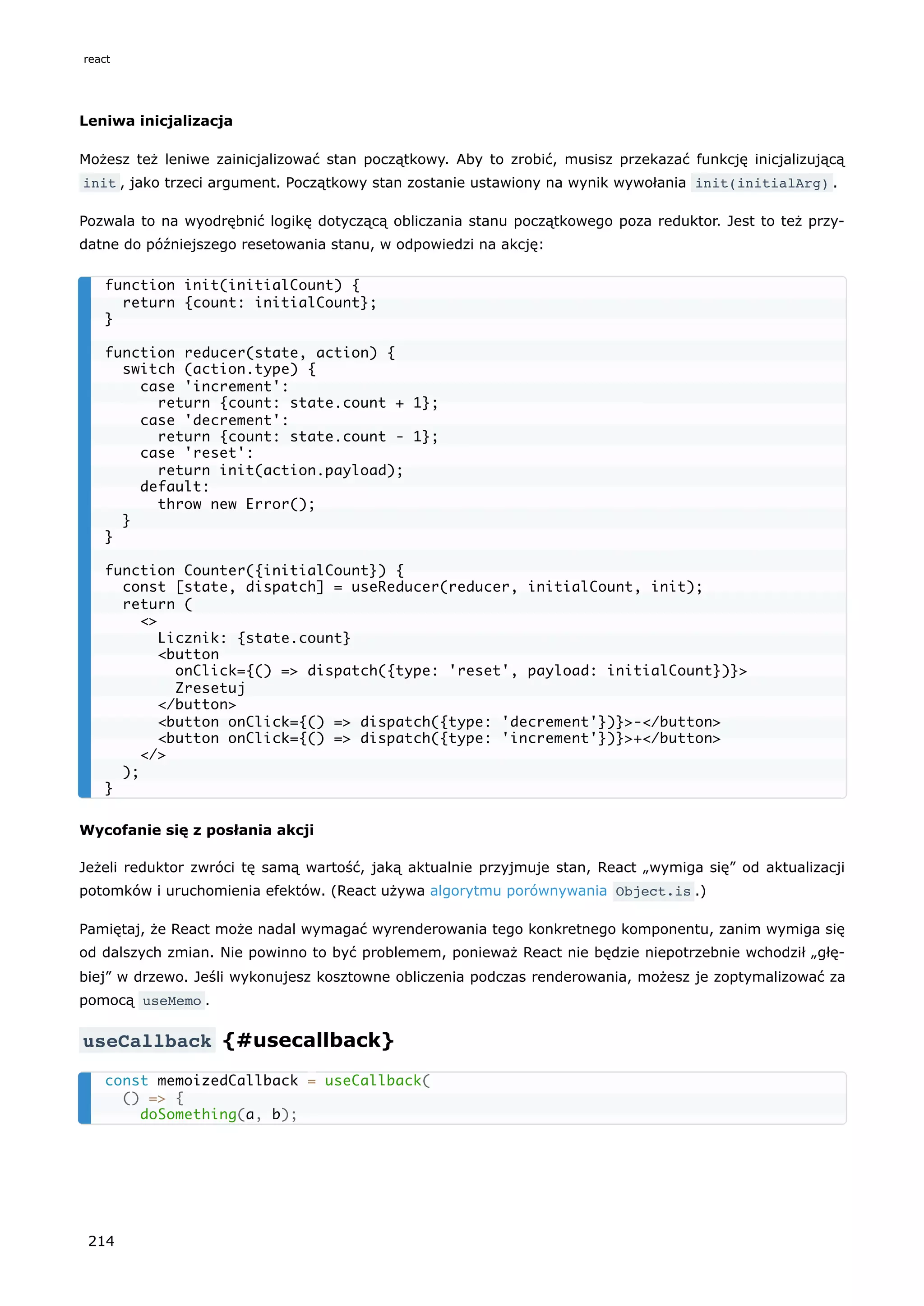 Leniwa inicjalizacja
Możesz też leniwe zainicjalizować stan początkowy. Aby to zrobić, musisz przekazać funkcję inicjalizującą
init , jako trzeci argument. Początkowy stan zostanie ustawiony na wynik wywołania init(initialArg) .
Pozwala to na wyodrębnić logikę dotyczącą obliczania stanu początkowego poza reduktor. Jest to też przy-
datne do późniejszego resetowania stanu, w odpowiedzi na akcję:
Wycofanie się z posłania akcji
Jeżeli reduktor zwróci tę samą wartość, jaką aktualnie przyjmuje stan, React „wymiga się” od aktualizacji
potomków i uruchomienia efektów. (React używa algorytmu porównywania Object.is .)
Pamiętaj, że React może nadal wymagać wyrenderowania tego konkretnego komponentu, zanim wymiga się
od dalszych zmian. Nie powinno to być problemem, ponieważ React nie będzie niepotrzebnie wchodził „głę-
biej” w drzewo. Jeśli wykonujesz kosztowne obliczenia podczas renderowania, możesz je zoptymalizować za
pomocą useMemo .
useCallback {#usecallback}
function init(initialCount) {
return {count: initialCount};
}
function reducer(state, action) {
switch (action.type) {
case 'increment':
return {count: state.count + 1};
case 'decrement':
return {count: state.count - 1};
case 'reset':
return init(action.payload);
default:
throw new Error();
}
}
function Counter({initialCount}) {
const [state, dispatch] = useReducer(reducer, initialCount, init);
return (
<>
Licznik: {state.count}
<button
onClick={() => dispatch({type: 'reset', payload: initialCount})}>
Zresetuj
</button>
<button onClick={() => dispatch({type: 'decrement'})}>-</button>
<button onClick={() => dispatch({type: 'increment'})}>+</button>
</>
);
}
const memoizedCallback = useCallback(
() => {
doSomething(a, b);
react
214
 