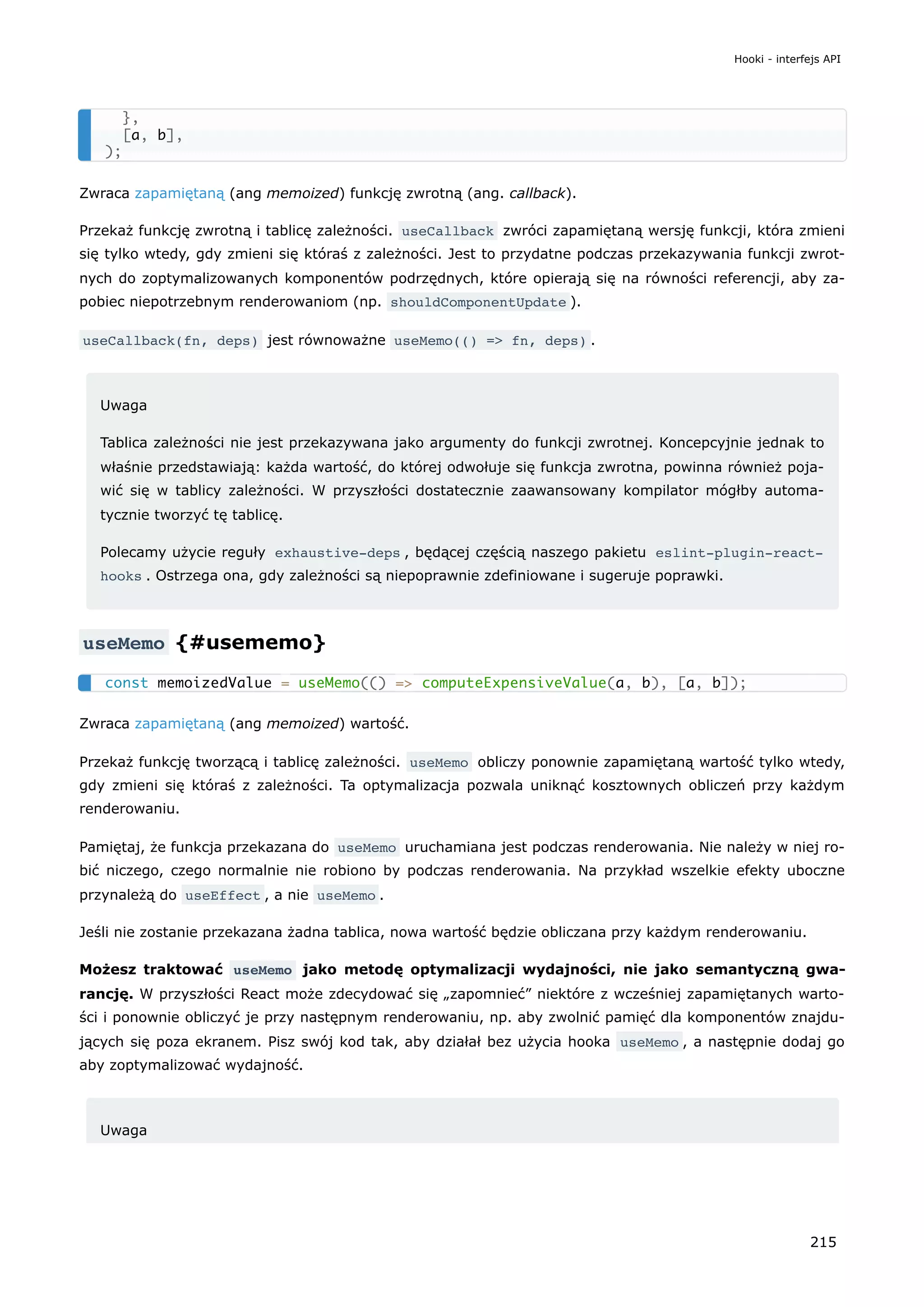 Zwraca zapamiętaną (ang memoized) funkcję zwrotną (ang. callback).
Przekaż funkcję zwrotną i tablicę zależności. useCallback zwróci zapamiętaną wersję funkcji, która zmieni
się tylko wtedy, gdy zmieni się któraś z zależności. Jest to przydatne podczas przekazywania funkcji zwrot-
nych do zoptymalizowanych komponentów podrzędnych, które opierają się na równości referencji, aby za-
pobiec niepotrzebnym renderowaniom (np. shouldComponentUpdate ).
useCallback(fn, deps) jest równoważne useMemo(() => fn, deps) .
Uwaga
Tablica zależności nie jest przekazywana jako argumenty do funkcji zwrotnej. Koncepcyjnie jednak to
właśnie przedstawiają: każda wartość, do której odwołuje się funkcja zwrotna, powinna również poja-
wić się w tablicy zależności. W przyszłości dostatecznie zaawansowany kompilator mógłby automa-
tycznie tworzyć tę tablicę.
Polecamy użycie reguły exhaustive-deps , będącej częścią naszego pakietu eslint-plugin-react-
hooks . Ostrzega ona, gdy zależności są niepoprawnie zdefiniowane i sugeruje poprawki.
useMemo {#usememo}
Zwraca zapamiętaną (ang memoized) wartość.
Przekaż funkcję tworzącą i tablicę zależności. useMemo obliczy ponownie zapamiętaną wartość tylko wtedy,
gdy zmieni się któraś z zależności. Ta optymalizacja pozwala uniknąć kosztownych obliczeń przy każdym
renderowaniu.
Pamiętaj, że funkcja przekazana do useMemo uruchamiana jest podczas renderowania. Nie należy w niej ro-
bić niczego, czego normalnie nie robiono by podczas renderowania. Na przykład wszelkie efekty uboczne
przynależą do useEffect , a nie useMemo .
Jeśli nie zostanie przekazana żadna tablica, nowa wartość będzie obliczana przy każdym renderowaniu.
Możesz traktować useMemo jako metodę optymalizacji wydajności, nie jako semantyczną gwa-
rancję. W przyszłości React może zdecydować się „zapomnieć” niektóre z wcześniej zapamiętanych warto-
ści i ponownie obliczyć je przy następnym renderowaniu, np. aby zwolnić pamięć dla komponentów znajdu-
jących się poza ekranem. Pisz swój kod tak, aby działał bez użycia hooka useMemo , a następnie dodaj go
aby zoptymalizować wydajność.
Uwaga
},
[a, b],
);
const memoizedValue = useMemo(() => computeExpensiveValue(a, b), [a, b]);
Hooki - interfejs API
215
 