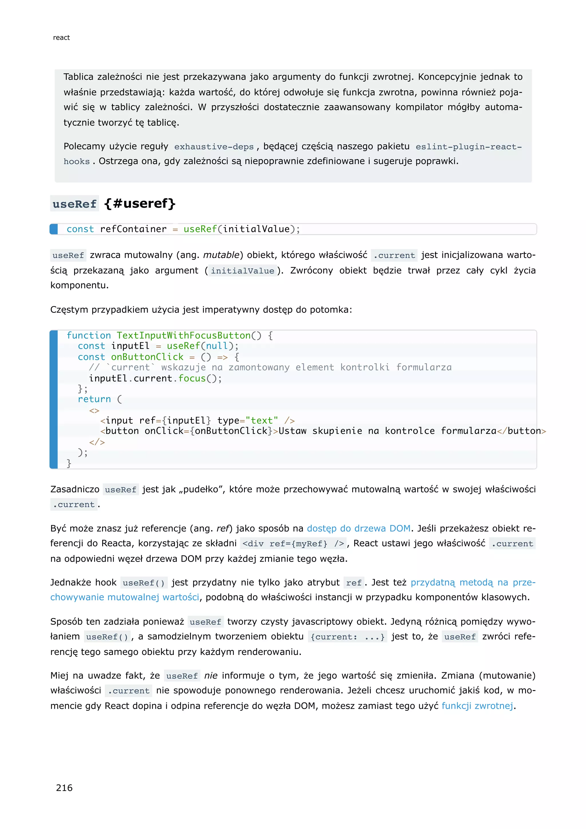 Tablica zależności nie jest przekazywana jako argumenty do funkcji zwrotnej. Koncepcyjnie jednak to
właśnie przedstawiają: każda wartość, do której odwołuje się funkcja zwrotna, powinna również poja-
wić się w tablicy zależności. W przyszłości dostatecznie zaawansowany kompilator mógłby automa-
tycznie tworzyć tę tablicę.
Polecamy użycie reguły exhaustive-deps , będącej częścią naszego pakietu eslint-plugin-react-
hooks . Ostrzega ona, gdy zależności są niepoprawnie zdefiniowane i sugeruje poprawki.
useRef {#useref}
useRef zwraca mutowalny (ang. mutable) obiekt, którego właściwość .current jest inicjalizowana warto-
ścią przekazaną jako argument ( initialValue ). Zwrócony obiekt będzie trwał przez cały cykl życia
komponentu.
Częstym przypadkiem użycia jest imperatywny dostęp do potomka:
Zasadniczo useRef jest jak „pudełko”, które może przechowywać mutowalną wartość w swojej właściwości
.current .
Być może znasz już referencje (ang. ref) jako sposób na dostęp do drzewa DOM. Jeśli przekażesz obiekt re-
ferencji do Reacta, korzystając ze składni <div ref={myRef} /> , React ustawi jego właściwość .current
na odpowiedni węzeł drzewa DOM przy każdej zmianie tego węzła.
Jednakże hook useRef() jest przydatny nie tylko jako atrybut ref . Jest też przydatną metodą na prze-
chowywanie mutowalnej wartości, podobną do właściwości instancji w przypadku komponentów klasowych.
Sposób ten zadziała ponieważ useRef tworzy czysty javascriptowy obiekt. Jedyną różnicą pomiędzy wywo-
łaniem useRef() , a samodzielnym tworzeniem obiektu {current: ...} jest to, że useRef zwróci refe-
rencję tego samego obiektu przy każdym renderowaniu.
Miej na uwadze fakt, że useRef nie informuje o tym, że jego wartość się zmieniła. Zmiana (mutowanie)
właściwości .current nie spowoduje ponownego renderowania. Jeżeli chcesz uruchomić jakiś kod, w mo-
mencie gdy React dopina i odpina referencje do węzła DOM, możesz zamiast tego użyć funkcji zwrotnej.
const refContainer = useRef(initialValue);
function TextInputWithFocusButton() {
const inputEl = useRef(null);
const onButtonClick = () => {
// `current` wskazuje na zamontowany element kontrolki formularza
inputEl.current.focus();
};
return (
<>
<input ref={inputEl} type="text" />
<button onClick={onButtonClick}>Ustaw skupienie na kontrolce formularza</button>
</>
);
}
react
216
 