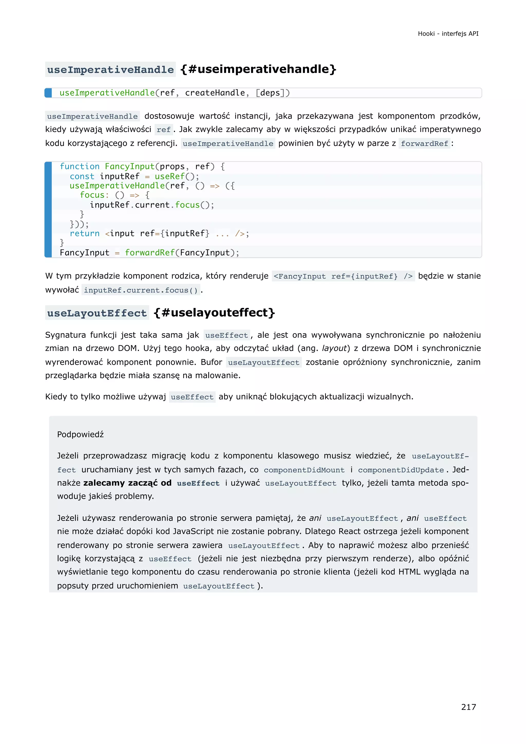 useImperativeHandle {#useimperativehandle}
useImperativeHandle dostosowuje wartość instancji, jaka przekazywana jest komponentom przodków,
kiedy używają właściwości ref . Jak zwykle zalecamy aby w większości przypadków unikać imperatywnego
kodu korzystającego z referencji. useImperativeHandle powinien być użyty w parze z forwardRef :
W tym przykładzie komponent rodzica, który renderuje <FancyInput ref={inputRef} /> będzie w stanie
wywołać inputRef.current.focus() .
useLayoutEffect {#uselayouteffect}
Sygnatura funkcji jest taka sama jak useEffect , ale jest ona wywoływana synchronicznie po nałożeniu
zmian na drzewo DOM. Użyj tego hooka, aby odczytać układ (ang. layout) z drzewa DOM i synchronicznie
wyrenderować komponent ponownie. Bufor useLayoutEffect zostanie opróżniony synchronicznie, zanim
przeglądarka będzie miała szansę na malowanie.
Kiedy to tylko możliwe używaj useEffect aby uniknąć blokujących aktualizacji wizualnych.
Podpowiedź
Jeżeli przeprowadzasz migrację kodu z komponentu klasowego musisz wiedzieć, że useLayoutEf‐
fect uruchamiany jest w tych samych fazach, co componentDidMount i componentDidUpdate . Jed-
nakże zalecamy zacząć od useEffect i używać useLayoutEffect tylko, jeżeli tamta metoda spo-
woduje jakieś problemy.
Jeżeli używasz renderowania po stronie serwera pamiętaj, że ani useLayoutEffect , ani useEffect
nie może działać dopóki kod JavaScript nie zostanie pobrany. Dlatego React ostrzega jeżeli komponent
renderowany po stronie serwera zawiera useLayoutEffect . Aby to naprawić możesz albo przenieść
logikę korzystającą z useEffect (jeżeli nie jest niezbędna przy pierwszym renderze), albo opóźnić
wyświetlanie tego komponentu do czasu renderowania po stronie klienta (jeżeli kod HTML wygląda na
popsuty przed uruchomieniem useLayoutEffect ).
useImperativeHandle(ref, createHandle, [deps])
function FancyInput(props, ref) {
const inputRef = useRef();
useImperativeHandle(ref, () => ({
focus: () => {
inputRef.current.focus();
}
}));
return <input ref={inputRef} ... />;
}
FancyInput = forwardRef(FancyInput);
Hooki - interfejs API
217
 