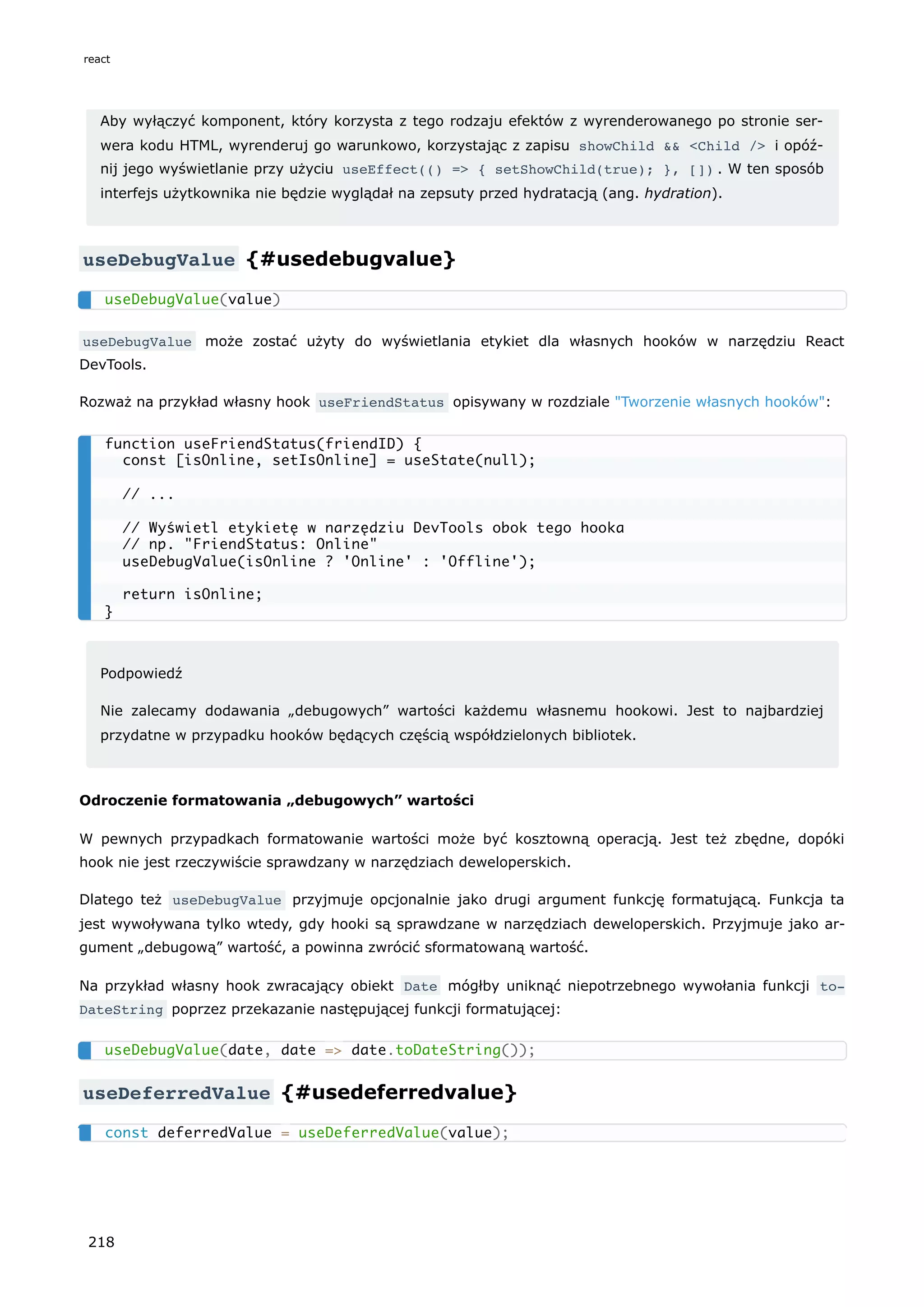 Aby wyłączyć komponent, który korzysta z tego rodzaju efektów z wyrenderowanego po stronie ser-
wera kodu HTML, wyrenderuj go warunkowo, korzystając z zapisu showChild && <Child /> i opóź-
nij jego wyświetlanie przy użyciu useEffect(() => { setShowChild(true); }, []) . W ten sposób
interfejs użytkownika nie będzie wyglądał na zepsuty przed hydratacją (ang. hydration).
useDebugValue {#usedebugvalue}
useDebugValue może zostać użyty do wyświetlania etykiet dla własnych hooków w narzędziu React
DevTools.
Rozważ na przykład własny hook useFriendStatus opisywany w rozdziale "Tworzenie własnych hooków":
Podpowiedź
Nie zalecamy dodawania „debugowych” wartości każdemu własnemu hookowi. Jest to najbardziej
przydatne w przypadku hooków będących częścią współdzielonych bibliotek.
Odroczenie formatowania „debugowych” wartości
W pewnych przypadkach formatowanie wartości może być kosztowną operacją. Jest też zbędne, dopóki
hook nie jest rzeczywiście sprawdzany w narzędziach deweloperskich.
Dlatego też useDebugValue przyjmuje opcjonalnie jako drugi argument funkcję formatującą. Funkcja ta
jest wywoływana tylko wtedy, gdy hooki są sprawdzane w narzędziach deweloperskich. Przyjmuje jako ar-
gument „debugową” wartość, a powinna zwrócić sformatowaną wartość.
Na przykład własny hook zwracający obiekt Date mógłby uniknąć niepotrzebnego wywołania funkcji to‐
DateString poprzez przekazanie następującej funkcji formatującej:
useDeferredValue {#usedeferredvalue}
useDebugValue(value)
function useFriendStatus(friendID) {
const [isOnline, setIsOnline] = useState(null);
// ...
// Wyświetl etykietę w narzędziu DevTools obok tego hooka
// np. "FriendStatus: Online"
useDebugValue(isOnline ? 'Online' : 'Offline');
return isOnline;
}
useDebugValue(date, date => date.toDateString());
const deferredValue = useDeferredValue(value);
react
218
 