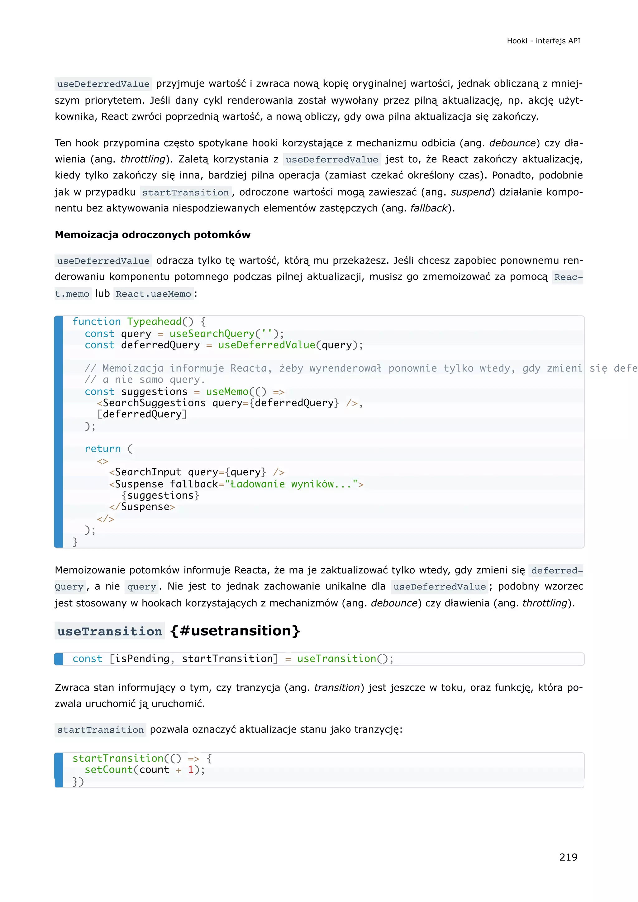 useDeferredValue przyjmuje wartość i zwraca nową kopię oryginalnej wartości, jednak obliczaną z mniej-
szym priorytetem. Jeśli dany cykl renderowania został wywołany przez pilną aktualizację, np. akcję użyt-
kownika, React zwróci poprzednią wartość, a nową obliczy, gdy owa pilna aktualizacja się zakończy.
Ten hook przypomina często spotykane hooki korzystające z mechanizmu odbicia (ang. debounce) czy dła-
wienia (ang. throttling). Zaletą korzystania z useDeferredValue jest to, że React zakończy aktualizację,
kiedy tylko zakończy się inna, bardziej pilna operacja (zamiast czekać określony czas). Ponadto, podobnie
jak w przypadku startTransition , odroczone wartości mogą zawieszać (ang. suspend) działanie kompo-
nentu bez aktywowania niespodziewanych elementów zastępczych (ang. fallback).
Memoizacja odroczonych potomków
useDeferredValue odracza tylko tę wartość, którą mu przekażesz. Jeśli chcesz zapobiec ponownemu ren-
derowaniu komponentu potomnego podczas pilnej aktualizacji, musisz go zmemoizować za pomocą Reac‐
t.memo lub React.useMemo :
Memoizowanie potomków informuje Reacta, że ma je zaktualizować tylko wtedy, gdy zmieni się deferred‐
Query , a nie query . Nie jest to jednak zachowanie unikalne dla useDeferredValue ; podobny wzorzec
jest stosowany w hookach korzystających z mechanizmów (ang. debounce) czy dławienia (ang. throttling).
useTransition {#usetransition}
Zwraca stan informujący o tym, czy tranzycja (ang. transition) jest jeszcze w toku, oraz funkcję, która po-
zwala uruchomić ją uruchomić.
startTransition pozwala oznaczyć aktualizacje stanu jako tranzycję:
function Typeahead() {
const query = useSearchQuery('');
const deferredQuery = useDeferredValue(query);
// Memoizacja informuje Reacta, żeby wyrenderował ponownie tylko wtedy, gdy zmieni się defe
// a nie samo query.
const suggestions = useMemo(() =>
<SearchSuggestions query={deferredQuery} />,
[deferredQuery]
);
return (
<>
<SearchInput query={query} />
<Suspense fallback="Ładowanie wyników...">
{suggestions}
</Suspense>
</>
);
}
const [isPending, startTransition] = useTransition();
startTransition(() => {
setCount(count + 1);
})
Hooki - interfejs API
219
 