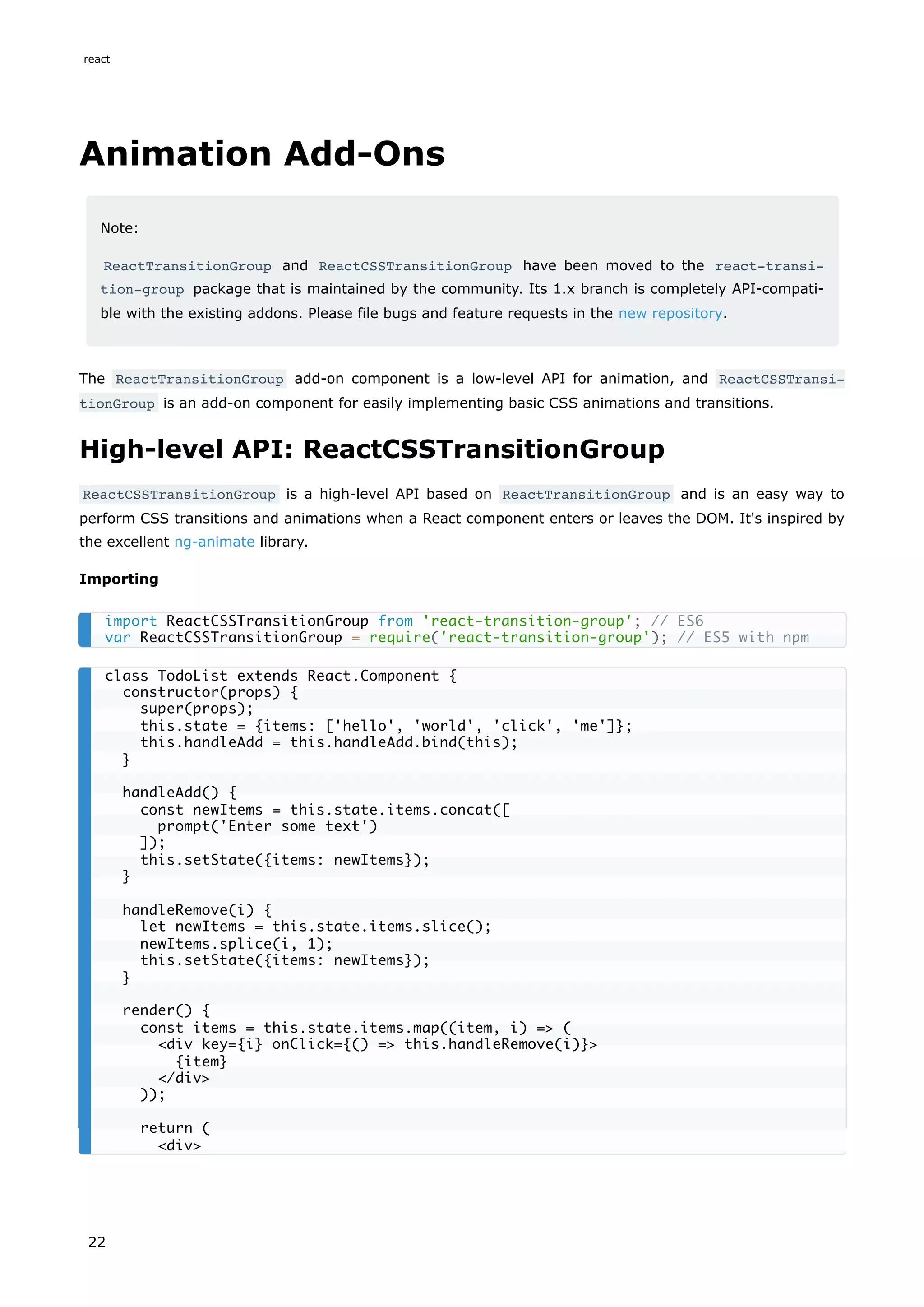 Animation Add-Ons
Note:
ReactTransitionGroup and ReactCSSTransitionGroup have been moved to the react-transi‐
tion-group package that is maintained by the community. Its 1.x branch is completely API-compati-
ble with the existing addons. Please file bugs and feature requests in the new repository.
The ReactTransitionGroup add-on component is a low-level API for animation, and ReactCSSTransi‐
tionGroup is an add-on component for easily implementing basic CSS animations and transitions.
High-level API: ReactCSSTransitionGroup
ReactCSSTransitionGroup is a high-level API based on ReactTransitionGroup and is an easy way to
perform CSS transitions and animations when a React component enters or leaves the DOM. It's inspired by
the excellent ng-animate library.
Importing
import ReactCSSTransitionGroup from 'react-transition-group'; // ES6
var ReactCSSTransitionGroup = require('react-transition-group'); // ES5 with npm
class TodoList extends React.Component {
constructor(props) {
super(props);
this.state = {items: ['hello', 'world', 'click', 'me']};
this.handleAdd = this.handleAdd.bind(this);
}
handleAdd() {
const newItems = this.state.items.concat([
prompt('Enter some text')
]);
this.setState({items: newItems});
}
handleRemove(i) {
let newItems = this.state.items.slice();
newItems.splice(i, 1);
this.setState({items: newItems});
}
render() {
const items = this.state.items.map((item, i) => (
<div key={i} onClick={() => this.handleRemove(i)}>
{item}
</div>
));
return (
<div>
react
22
 