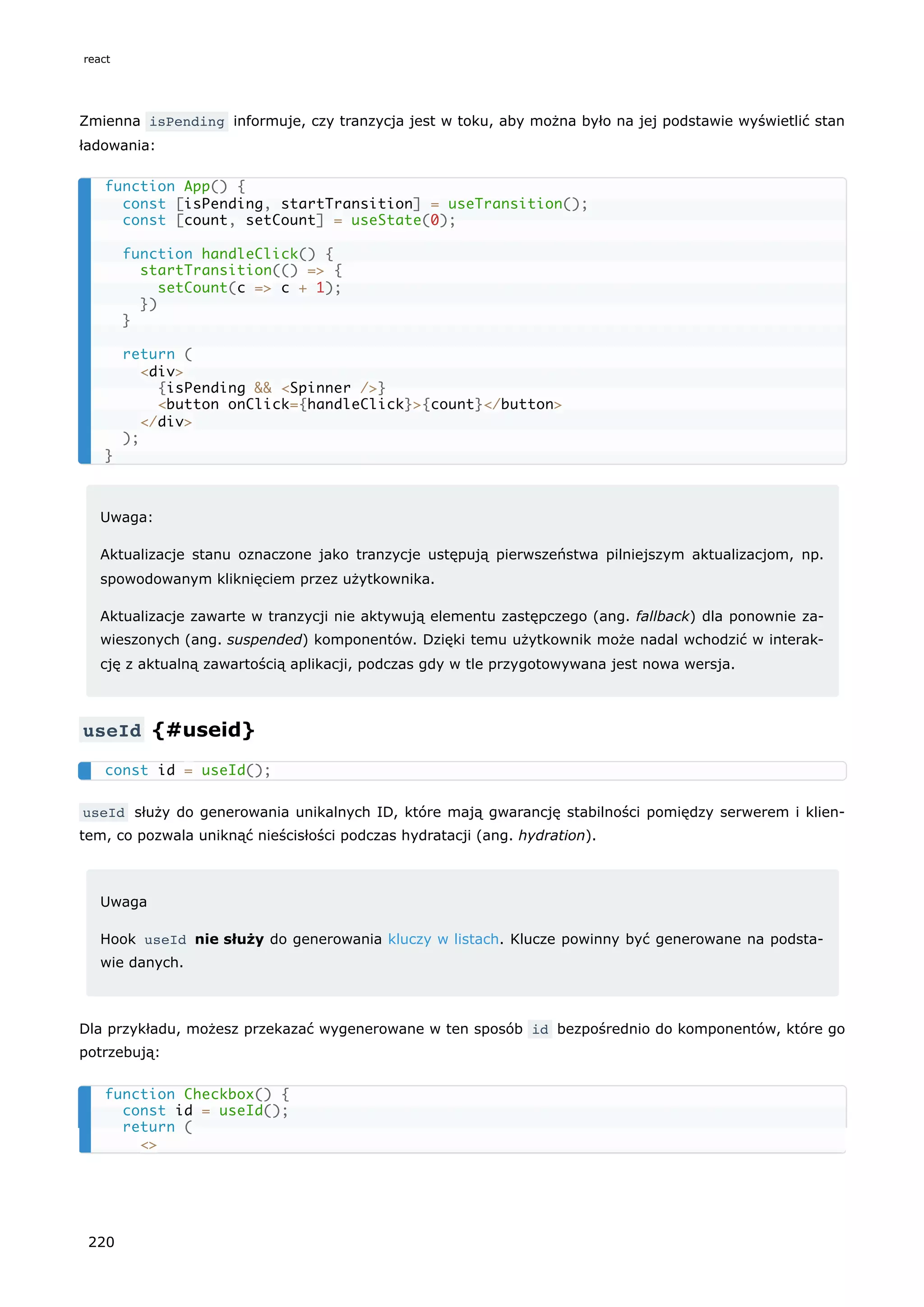 Zmienna isPending informuje, czy tranzycja jest w toku, aby można było na jej podstawie wyświetlić stan
ładowania:
Uwaga:
Aktualizacje stanu oznaczone jako tranzycje ustępują pierwszeństwa pilniejszym aktualizacjom, np.
spowodowanym kliknięciem przez użytkownika.
Aktualizacje zawarte w tranzycji nie aktywują elementu zastępczego (ang. fallback) dla ponownie za-
wieszonych (ang. suspended) komponentów. Dzięki temu użytkownik może nadal wchodzić w interak-
cję z aktualną zawartością aplikacji, podczas gdy w tle przygotowywana jest nowa wersja.
useId {#useid}
useId służy do generowania unikalnych ID, które mają gwarancję stabilności pomiędzy serwerem i klien-
tem, co pozwala uniknąć nieścisłości podczas hydratacji (ang. hydration).
Uwaga
Hook useId nie służy do generowania kluczy w listach. Klucze powinny być generowane na podsta-
wie danych.
Dla przykładu, możesz przekazać wygenerowane w ten sposób id bezpośrednio do komponentów, które go
potrzebują:
function App() {
const [isPending, startTransition] = useTransition();
const [count, setCount] = useState(0);
function handleClick() {
startTransition(() => {
setCount(c => c + 1);
})
}
return (
<div>
{isPending && <Spinner />}
<button onClick={handleClick}>{count}</button>
</div>
);
}
const id = useId();
function Checkbox() {
const id = useId();
return (
<>
react
220
 