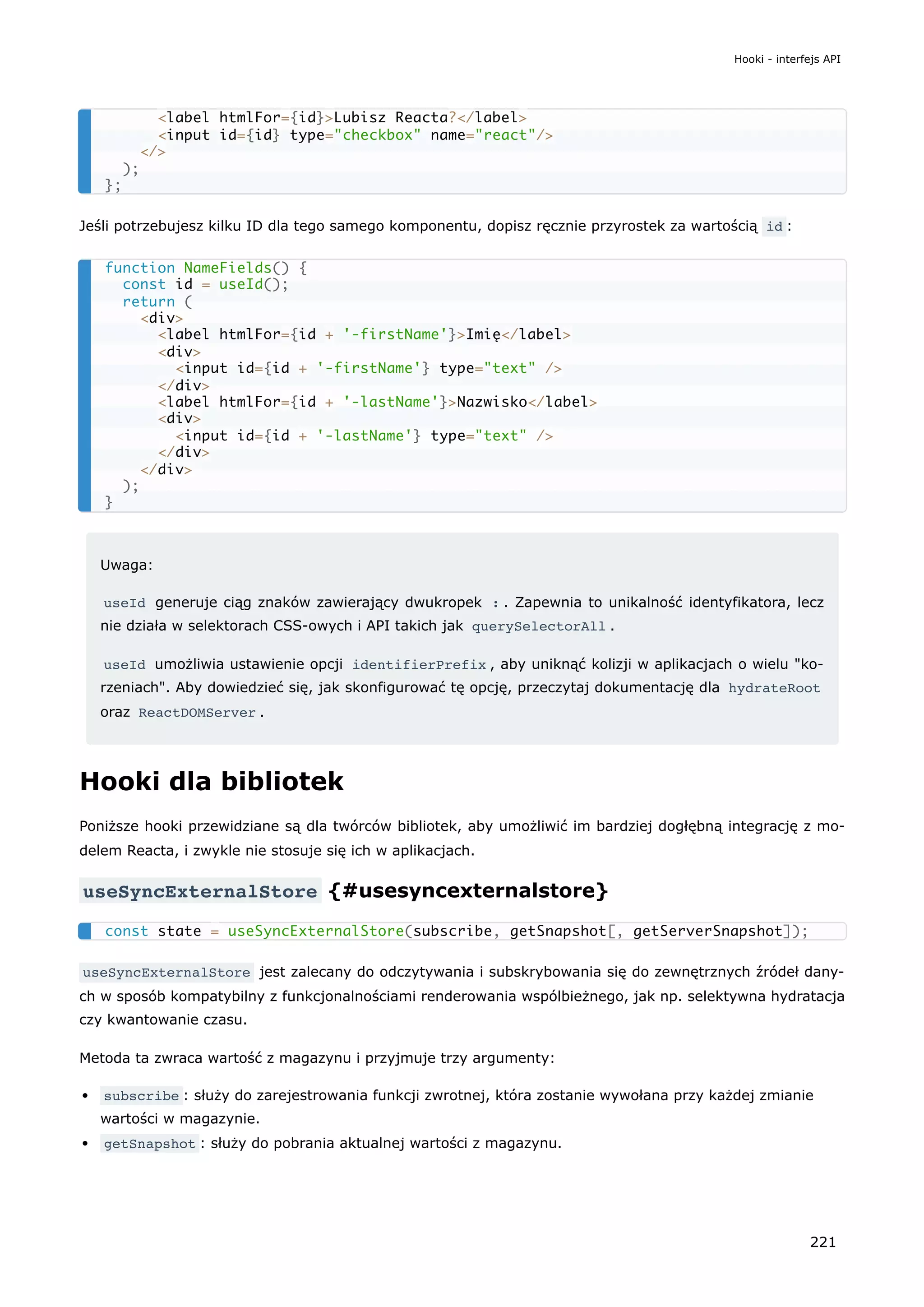 Jeśli potrzebujesz kilku ID dla tego samego komponentu, dopisz ręcznie przyrostek za wartością id :
Uwaga:
useId generuje ciąg znaków zawierający dwukropek : . Zapewnia to unikalność identyfikatora, lecz
nie działa w selektorach CSS-owych i API takich jak querySelectorAll .
useId umożliwia ustawienie opcji identifierPrefix , aby uniknąć kolizji w aplikacjach o wielu "ko-
rzeniach". Aby dowiedzieć się, jak skonfigurować tę opcję, przeczytaj dokumentację dla hydrateRoot
oraz ReactDOMServer .
Hooki dla bibliotek
Poniższe hooki przewidziane są dla twórców bibliotek, aby umożliwić im bardziej dogłębną integrację z mo-
delem Reacta, i zwykle nie stosuje się ich w aplikacjach.
useSyncExternalStore {#usesyncexternalstore}
useSyncExternalStore jest zalecany do odczytywania i subskrybowania się do zewnętrznych źródeł dany-
ch w sposób kompatybilny z funkcjonalnościami renderowania wspólbieżnego, jak np. selektywna hydratacja
czy kwantowanie czasu.
Metoda ta zwraca wartość z magazynu i przyjmuje trzy argumenty:
subscribe : służy do zarejestrowania funkcji zwrotnej, która zostanie wywołana przy każdej zmianie
wartości w magazynie.
getSnapshot : służy do pobrania aktualnej wartości z magazynu.
<label htmlFor={id}>Lubisz Reacta?</label>
<input id={id} type="checkbox" name="react"/>
</>
);
};
function NameFields() {
const id = useId();
return (
<div>
<label htmlFor={id + '-firstName'}>Imię</label>
<div>
<input id={id + '-firstName'} type="text" />
</div>
<label htmlFor={id + '-lastName'}>Nazwisko</label>
<div>
<input id={id + '-lastName'} type="text" />
</div>
</div>
);
}
const state = useSyncExternalStore(subscribe, getSnapshot[, getServerSnapshot]);
Hooki - interfejs API
221
 
