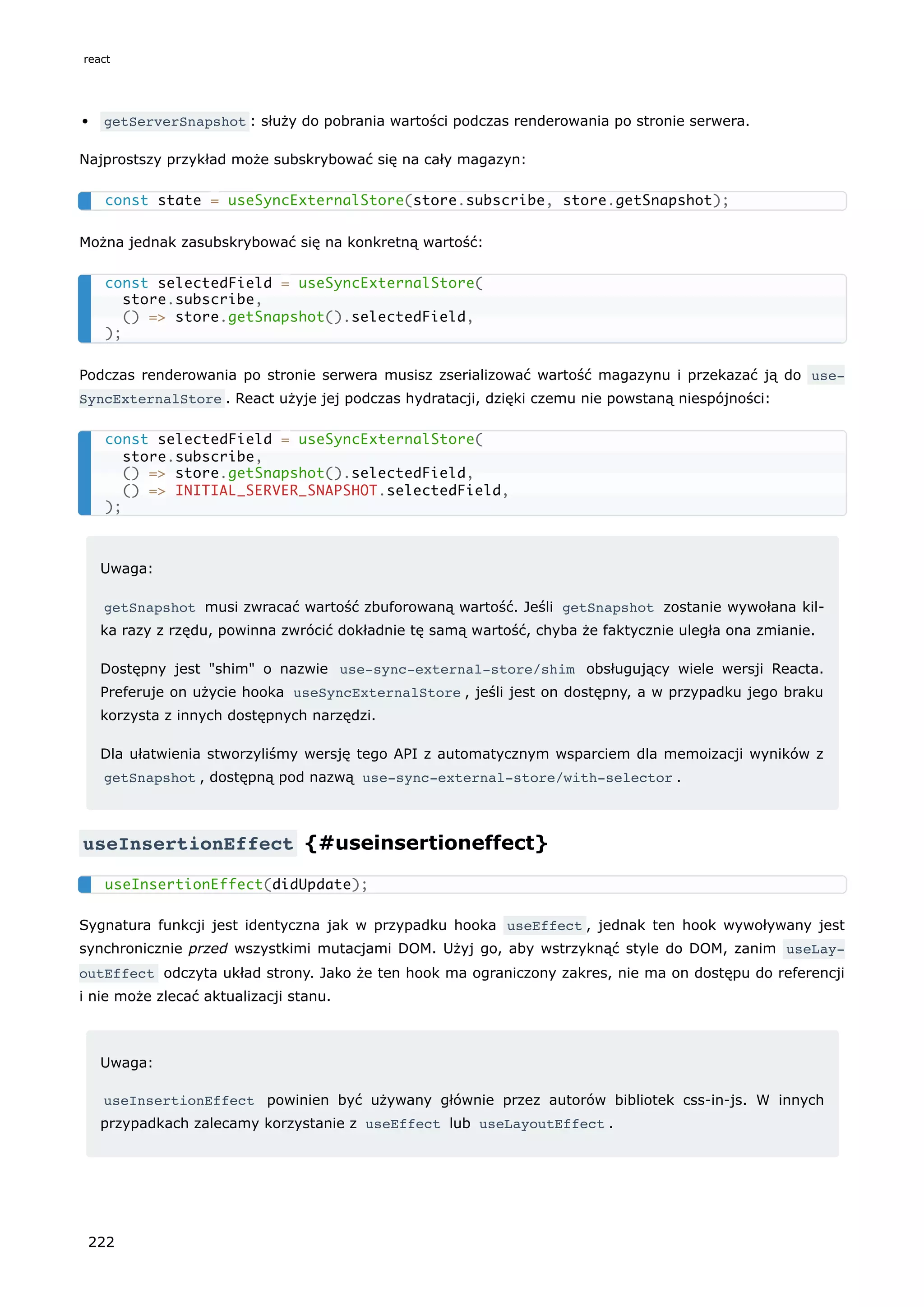 getServerSnapshot : służy do pobrania wartości podczas renderowania po stronie serwera.
Najprostszy przykład może subskrybować się na cały magazyn:
Można jednak zasubskrybować się na konkretną wartość:
Podczas renderowania po stronie serwera musisz zserializować wartość magazynu i przekazać ją do use‐
SyncExternalStore . React użyje jej podczas hydratacji, dzięki czemu nie powstaną niespójności:
Uwaga:
getSnapshot musi zwracać wartość zbuforowaną wartość. Jeśli getSnapshot zostanie wywołana kil-
ka razy z rzędu, powinna zwrócić dokładnie tę samą wartość, chyba że faktycznie uległa ona zmianie.
Dostępny jest "shim" o nazwie use-sync-external-store/shim obsługujący wiele wersji Reacta.
Preferuje on użycie hooka useSyncExternalStore , jeśli jest on dostępny, a w przypadku jego braku
korzysta z innych dostępnych narzędzi.
Dla ułatwienia stworzyliśmy wersję tego API z automatycznym wsparciem dla memoizacji wyników z
getSnapshot , dostępną pod nazwą use-sync-external-store/with-selector .
useInsertionEffect {#useinsertioneffect}
Sygnatura funkcji jest identyczna jak w przypadku hooka useEffect , jednak ten hook wywoływany jest
synchronicznie przed wszystkimi mutacjami DOM. Użyj go, aby wstrzyknąć style do DOM, zanim useLay‐
outEffect odczyta układ strony. Jako że ten hook ma ograniczony zakres, nie ma on dostępu do referencji
i nie może zlecać aktualizacji stanu.
Uwaga:
useInsertionEffect powinien być używany głównie przez autorów bibliotek css-in-js. W innych
przypadkach zalecamy korzystanie z useEffect lub useLayoutEffect .
const state = useSyncExternalStore(store.subscribe, store.getSnapshot);
const selectedField = useSyncExternalStore(
store.subscribe,
() => store.getSnapshot().selectedField,
);
const selectedField = useSyncExternalStore(
store.subscribe,
() => store.getSnapshot().selectedField,
() => INITIAL_SERVER_SNAPSHOT.selectedField,
);
useInsertionEffect(didUpdate);
react
222
 