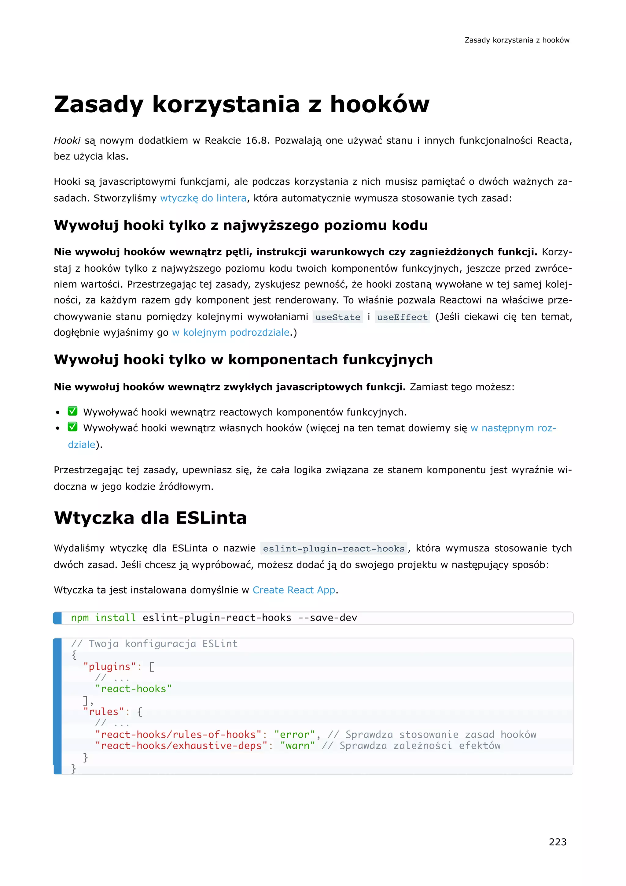 Zasady korzystania z hooków
Hooki są nowym dodatkiem w Reakcie 16.8. Pozwalają one używać stanu i innych funkcjonalności Reacta,
bez użycia klas.
Hooki są javascriptowymi funkcjami, ale podczas korzystania z nich musisz pamiętać o dwóch ważnych za-
sadach. Stworzyliśmy wtyczkę do lintera, która automatycznie wymusza stosowanie tych zasad:
Wywołuj hooki tylko z najwyższego poziomu kodu
Nie wywołuj hooków wewnątrz pętli, instrukcji warunkowych czy zagnieżdżonych funkcji. Korzy-
staj z hooków tylko z najwyższego poziomu kodu twoich komponentów funkcyjnych, jeszcze przed zwróce-
niem wartości. Przestrzegając tej zasady, zyskujesz pewność, że hooki zostaną wywołane w tej samej kolej-
ności, za każdym razem gdy komponent jest renderowany. To właśnie pozwala Reactowi na właściwe prze-
chowywanie stanu pomiędzy kolejnymi wywołaniami useState i useEffect (Jeśli ciekawi cię ten temat,
dogłębnie wyjaśnimy go w kolejnym podrozdziale.)
Wywołuj hooki tylko w komponentach funkcyjnych
Nie wywołuj hooków wewnątrz zwykłych javascriptowych funkcji. Zamiast tego możesz:
✅ Wywoływać hooki wewnątrz reactowych komponentów funkcyjnych.
✅ Wywoływać hooki wewnątrz własnych hooków (więcej na ten temat dowiemy się w następnym roz-
dziale).
Przestrzegając tej zasady, upewniasz się, że cała logika związana ze stanem komponentu jest wyraźnie wi-
doczna w jego kodzie źródłowym.
Wtyczka dla ESLinta
Wydaliśmy wtyczkę dla ESLinta o nazwie eslint-plugin-react-hooks , która wymusza stosowanie tych
dwóch zasad. Jeśli chcesz ją wypróbować, możesz dodać ją do swojego projektu w następujący sposób:
Wtyczka ta jest instalowana domyślnie w Create React App.
npm install eslint-plugin-react-hooks --save-dev
// Twoja konfiguracja ESLint
{
"plugins": [
// ...
"react-hooks"
],
"rules": {
// ...
"react-hooks/rules-of-hooks": "error", // Sprawdza stosowanie zasad hooków
"react-hooks/exhaustive-deps": "warn" // Sprawdza zależności efektów
}
}
Zasady korzystania z hooków
223
 