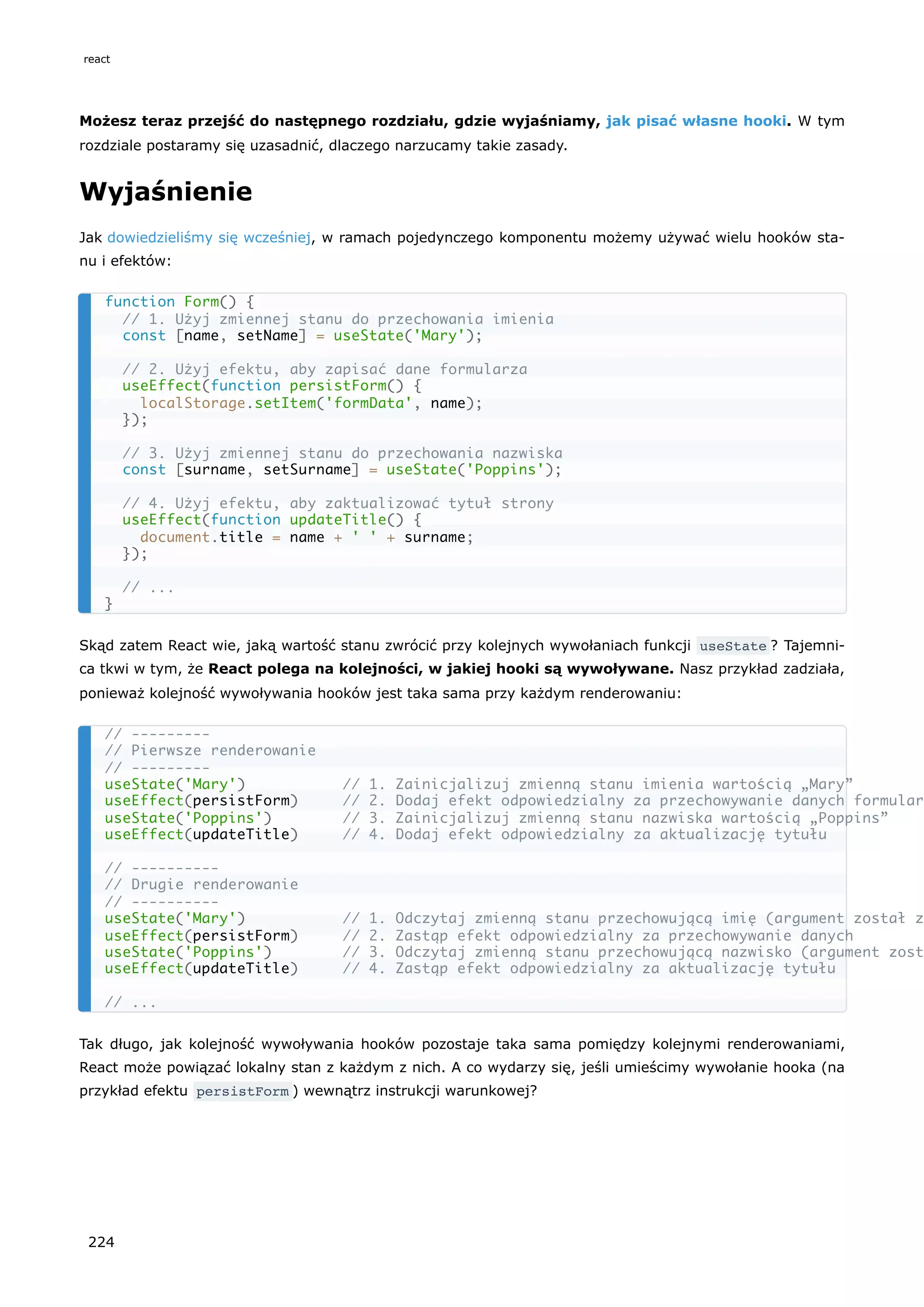 Możesz teraz przejść do następnego rozdziału, gdzie wyjaśniamy, jak pisać własne hooki. W tym
rozdziale postaramy się uzasadnić, dlaczego narzucamy takie zasady.
Wyjaśnienie
Jak dowiedzieliśmy się wcześniej, w ramach pojedynczego komponentu możemy używać wielu hooków sta-
nu i efektów:
Skąd zatem React wie, jaką wartość stanu zwrócić przy kolejnych wywołaniach funkcji useState ? Tajemni-
ca tkwi w tym, że React polega na kolejności, w jakiej hooki są wywoływane. Nasz przykład zadziała,
ponieważ kolejność wywoływania hooków jest taka sama przy każdym renderowaniu:
Tak długo, jak kolejność wywoływania hooków pozostaje taka sama pomiędzy kolejnymi renderowaniami,
React może powiązać lokalny stan z każdym z nich. A co wydarzy się, jeśli umieścimy wywołanie hooka (na
przykład efektu persistForm ) wewnątrz instrukcji warunkowej?
function Form() {
// 1. Użyj zmiennej stanu do przechowania imienia
const [name, setName] = useState('Mary');
// 2. Użyj efektu, aby zapisać dane formularza
useEffect(function persistForm() {
localStorage.setItem('formData', name);
});
// 3. Użyj zmiennej stanu do przechowania nazwiska
const [surname, setSurname] = useState('Poppins');
// 4. Użyj efektu, aby zaktualizować tytuł strony
useEffect(function updateTitle() {
document.title = name + ' ' + surname;
});
// ...
}
// ---------
// Pierwsze renderowanie
// ---------
useState('Mary') // 1. Zainicjalizuj zmienną stanu imienia wartością „Mary”
useEffect(persistForm) // 2. Dodaj efekt odpowiedzialny za przechowywanie danych formular
useState('Poppins') // 3. Zainicjalizuj zmienną stanu nazwiska wartością „Poppins”
useEffect(updateTitle) // 4. Dodaj efekt odpowiedzialny za aktualizację tytułu
// ----------
// Drugie renderowanie
// ----------
useState('Mary') // 1. Odczytaj zmienną stanu przechowującą imię (argument został z
useEffect(persistForm) // 2. Zastąp efekt odpowiedzialny za przechowywanie danych
useState('Poppins') // 3. Odczytaj zmienną stanu przechowującą nazwisko (argument zost
useEffect(updateTitle) // 4. Zastąp efekt odpowiedzialny za aktualizację tytułu
// ...
react
224
 