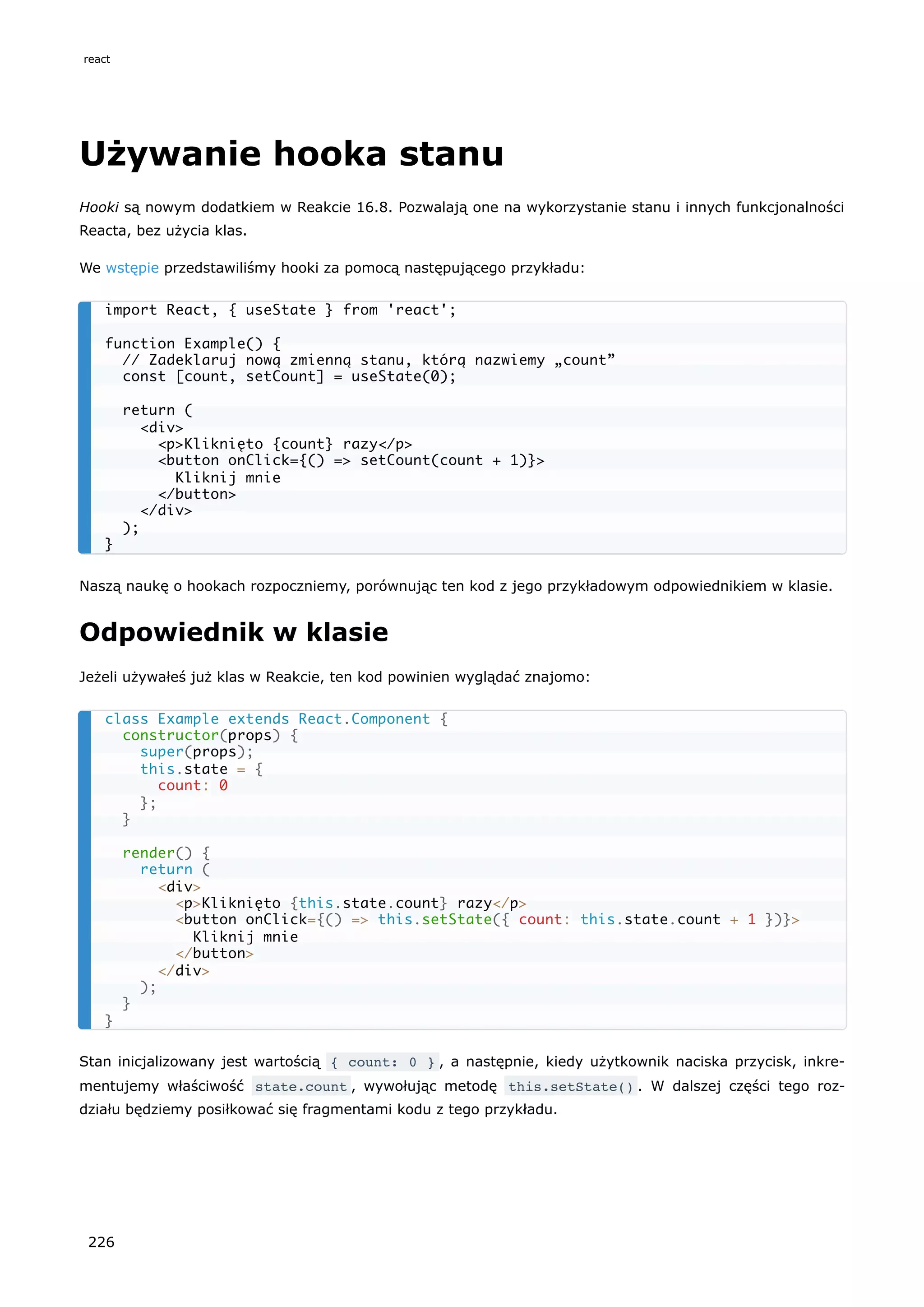 Używanie hooka stanu
Hooki są nowym dodatkiem w Reakcie 16.8. Pozwalają one na wykorzystanie stanu i innych funkcjonalności
Reacta, bez użycia klas.
We wstępie przedstawiliśmy hooki za pomocą następującego przykładu:
Naszą naukę o hookach rozpoczniemy, porównując ten kod z jego przykładowym odpowiednikiem w klasie.
Odpowiednik w klasie
Jeżeli używałeś już klas w Reakcie, ten kod powinien wyglądać znajomo:
Stan inicjalizowany jest wartością { count: 0 } , a następnie, kiedy użytkownik naciska przycisk, inkre-
mentujemy właściwość state.count , wywołując metodę this.setState() . W dalszej części tego roz-
działu będziemy posiłkować się fragmentami kodu z tego przykładu.
import React, { useState } from 'react';
function Example() {
// Zadeklaruj nową zmienną stanu, którą nazwiemy „count”
const [count, setCount] = useState(0);
return (
<div>
<p>Kliknięto {count} razy</p>
<button onClick={() => setCount(count + 1)}>
Kliknij mnie
</button>
</div>
);
}
class Example extends React.Component {
constructor(props) {
super(props);
this.state = {
count: 0
};
}
render() {
return (
<div>
<p>Kliknięto {this.state.count} razy</p>
<button onClick={() => this.setState({ count: this.state.count + 1 })}>
Kliknij mnie
</button>
</div>
);
}
}
react
226
 