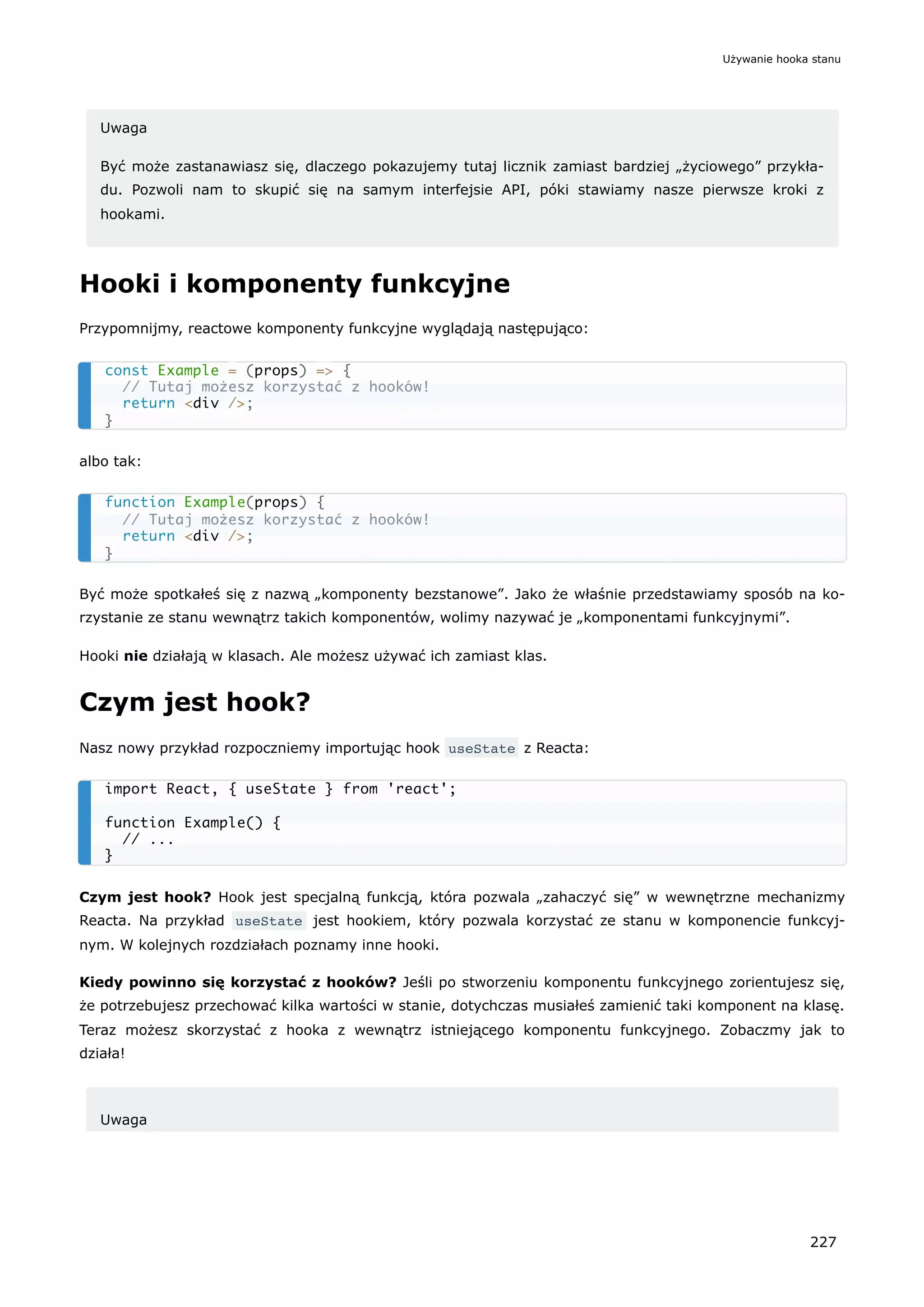 Uwaga
Być może zastanawiasz się, dlaczego pokazujemy tutaj licznik zamiast bardziej „życiowego” przykła-
du. Pozwoli nam to skupić się na samym interfejsie API, póki stawiamy nasze pierwsze kroki z
hookami.
Hooki i komponenty funkcyjne
Przypomnijmy, reactowe komponenty funkcyjne wyglądają następująco:
albo tak:
Być może spotkałeś się z nazwą „komponenty bezstanowe”. Jako że właśnie przedstawiamy sposób na ko-
rzystanie ze stanu wewnątrz takich komponentów, wolimy nazywać je „komponentami funkcyjnymi”.
Hooki nie działają w klasach. Ale możesz używać ich zamiast klas.
Czym jest hook?
Nasz nowy przykład rozpoczniemy importując hook useState z Reacta:
Czym jest hook? Hook jest specjalną funkcją, która pozwala „zahaczyć się” w wewnętrzne mechanizmy
Reacta. Na przykład useState jest hookiem, który pozwala korzystać ze stanu w komponencie funkcyj-
nym. W kolejnych rozdziałach poznamy inne hooki.
Kiedy powinno się korzystać z hooków? Jeśli po stworzeniu komponentu funkcyjnego zorientujesz się,
że potrzebujesz przechować kilka wartości w stanie, dotychczas musiałeś zamienić taki komponent na klasę.
Teraz możesz skorzystać z hooka z wewnątrz istniejącego komponentu funkcyjnego. Zobaczmy jak to
działa!
Uwaga
const Example = (props) => {
// Tutaj możesz korzystać z hooków!
return <div />;
}
function Example(props) {
// Tutaj możesz korzystać z hooków!
return <div />;
}
import React, { useState } from 'react';
function Example() {
// ...
}
Używanie hooka stanu
227
 