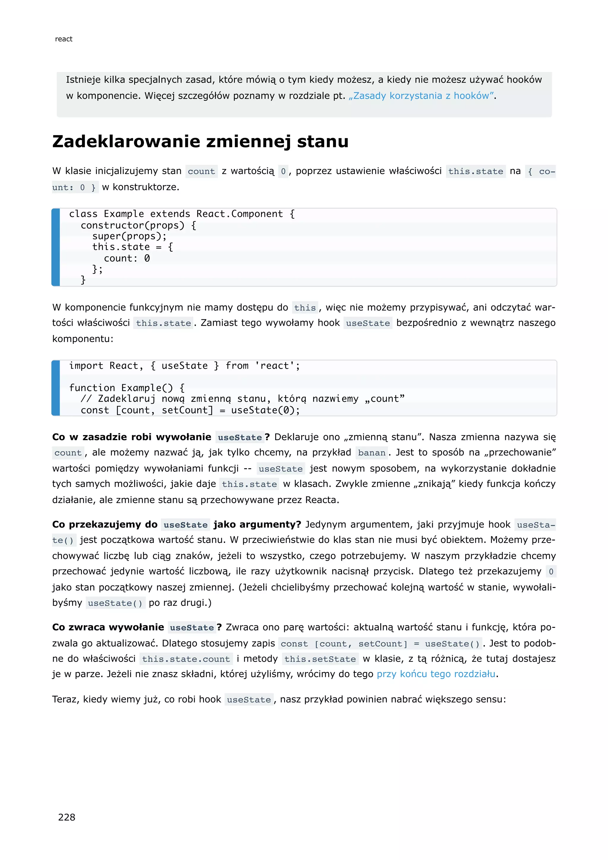 Istnieje kilka specjalnych zasad, które mówią o tym kiedy możesz, a kiedy nie możesz używać hooków
w komponencie. Więcej szczegółów poznamy w rozdziale pt. „Zasady korzystania z hooków”.
Zadeklarowanie zmiennej stanu
W klasie inicjalizujemy stan count z wartością 0 , poprzez ustawienie właściwości this.state na { co‐
unt: 0 } w konstruktorze.
W komponencie funkcyjnym nie mamy dostępu do this , więc nie możemy przypisywać, ani odczytać war-
tości właściwości this.state . Zamiast tego wywołamy hook useState bezpośrednio z wewnątrz naszego
komponentu:
Co w zasadzie robi wywołanie useState ? Deklaruje ono „zmienną stanu”. Nasza zmienna nazywa się
count , ale możemy nazwać ją, jak tylko chcemy, na przykład banan . Jest to sposób na „przechowanie”
wartości pomiędzy wywołaniami funkcji -- useState jest nowym sposobem, na wykorzystanie dokładnie
tych samych możliwości, jakie daje this.state w klasach. Zwykle zmienne „znikają” kiedy funkcja kończy
działanie, ale zmienne stanu są przechowywane przez Reacta.
Co przekazujemy do useState jako argumenty? Jedynym argumentem, jaki przyjmuje hook useSta‐
te() jest początkowa wartość stanu. W przeciwieństwie do klas stan nie musi być obiektem. Możemy prze-
chowywać liczbę lub ciąg znaków, jeżeli to wszystko, czego potrzebujemy. W naszym przykładzie chcemy
przechować jedynie wartość liczbową, ile razy użytkownik nacisnął przycisk. Dlatego też przekazujemy 0
jako stan początkowy naszej zmiennej. (Jeżeli chcielibyśmy przechować kolejną wartość w stanie, wywołali-
byśmy useState() po raz drugi.)
Co zwraca wywołanie useState ? Zwraca ono parę wartości: aktualną wartość stanu i funkcję, która po-
zwala go aktualizować. Dlatego stosujemy zapis const [count, setCount] = useState() . Jest to podob-
ne do właściwości this.state.count i metody this.setState w klasie, z tą różnicą, że tutaj dostajesz
je w parze. Jeżeli nie znasz składni, której użyliśmy, wrócimy do tego przy końcu tego rozdziału.
Teraz, kiedy wiemy już, co robi hook useState , nasz przykład powinien nabrać większego sensu:
class Example extends React.Component {
constructor(props) {
super(props);
this.state = {
count: 0
};
}
import React, { useState } from 'react';
function Example() {
// Zadeklaruj nową zmienną stanu, którą nazwiemy „count”
const [count, setCount] = useState(0);
react
228
 