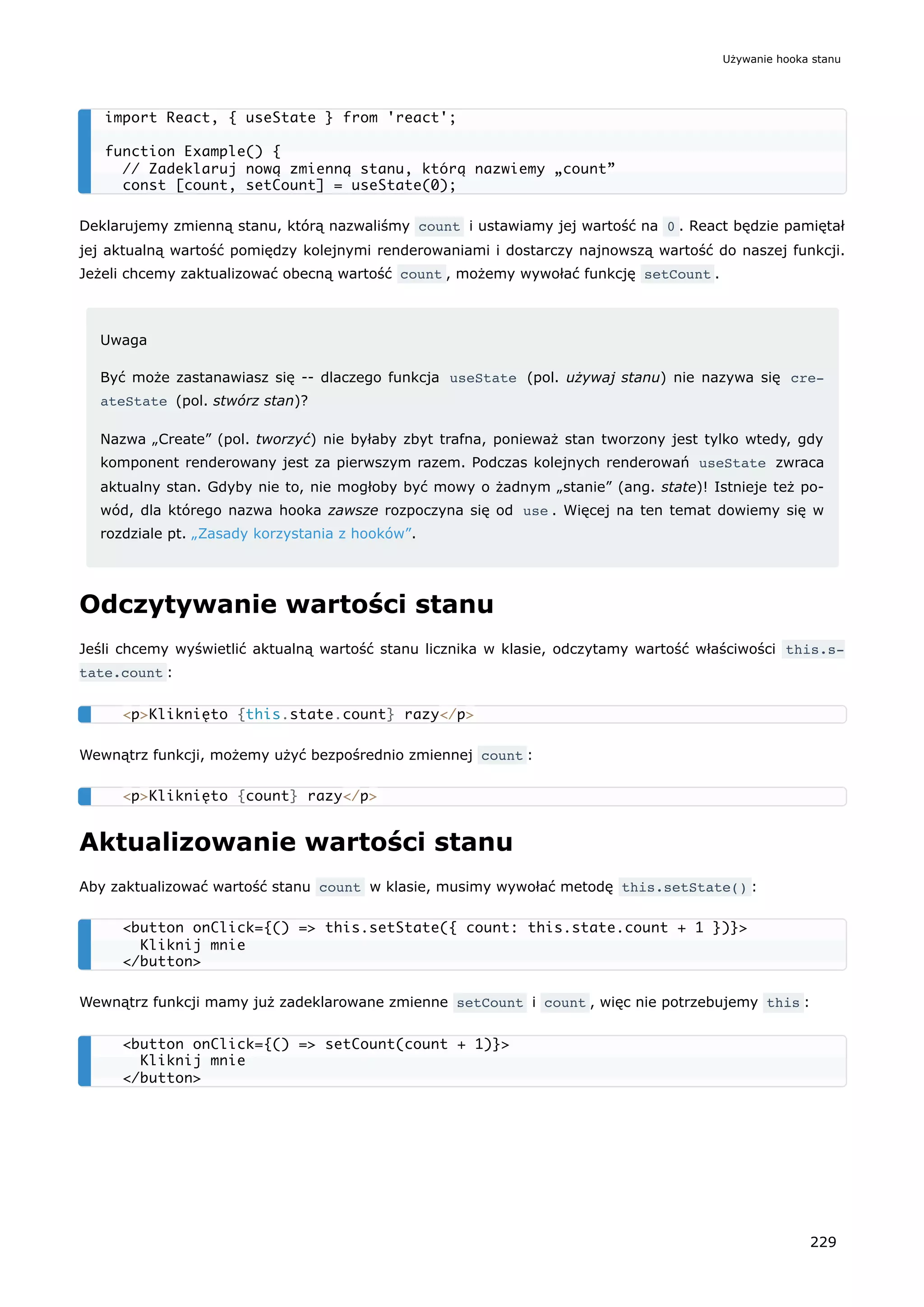 Deklarujemy zmienną stanu, którą nazwaliśmy count i ustawiamy jej wartość na 0 . React będzie pamiętał
jej aktualną wartość pomiędzy kolejnymi renderowaniami i dostarczy najnowszą wartość do naszej funkcji.
Jeżeli chcemy zaktualizować obecną wartość count , możemy wywołać funkcję setCount .
Uwaga
Być może zastanawiasz się -- dlaczego funkcja useState (pol. używaj stanu) nie nazywa się cre‐
ateState (pol. stwórz stan)?
Nazwa „Create” (pol. tworzyć) nie byłaby zbyt trafna, ponieważ stan tworzony jest tylko wtedy, gdy
komponent renderowany jest za pierwszym razem. Podczas kolejnych renderowań useState zwraca
aktualny stan. Gdyby nie to, nie mogłoby być mowy o żadnym „stanie” (ang. state)! Istnieje też po-
wód, dla którego nazwa hooka zawsze rozpoczyna się od use . Więcej na ten temat dowiemy się w
rozdziale pt. „Zasady korzystania z hooków”.
Odczytywanie wartości stanu
Jeśli chcemy wyświetlić aktualną wartość stanu licznika w klasie, odczytamy wartość właściwości this.s‐
tate.count :
Wewnątrz funkcji, możemy użyć bezpośrednio zmiennej count :
Aktualizowanie wartości stanu
Aby zaktualizować wartość stanu count w klasie, musimy wywołać metodę this.setState() :
Wewnątrz funkcji mamy już zadeklarowane zmienne setCount i count , więc nie potrzebujemy this :
import React, { useState } from 'react';
function Example() {
// Zadeklaruj nową zmienną stanu, którą nazwiemy „count”
const [count, setCount] = useState(0);
<p>Kliknięto {this.state.count} razy</p>
<p>Kliknięto {count} razy</p>
<button onClick={() => this.setState({ count: this.state.count + 1 })}>
Kliknij mnie
</button>
<button onClick={() => setCount(count + 1)}>
Kliknij mnie
</button>
Używanie hooka stanu
229
 