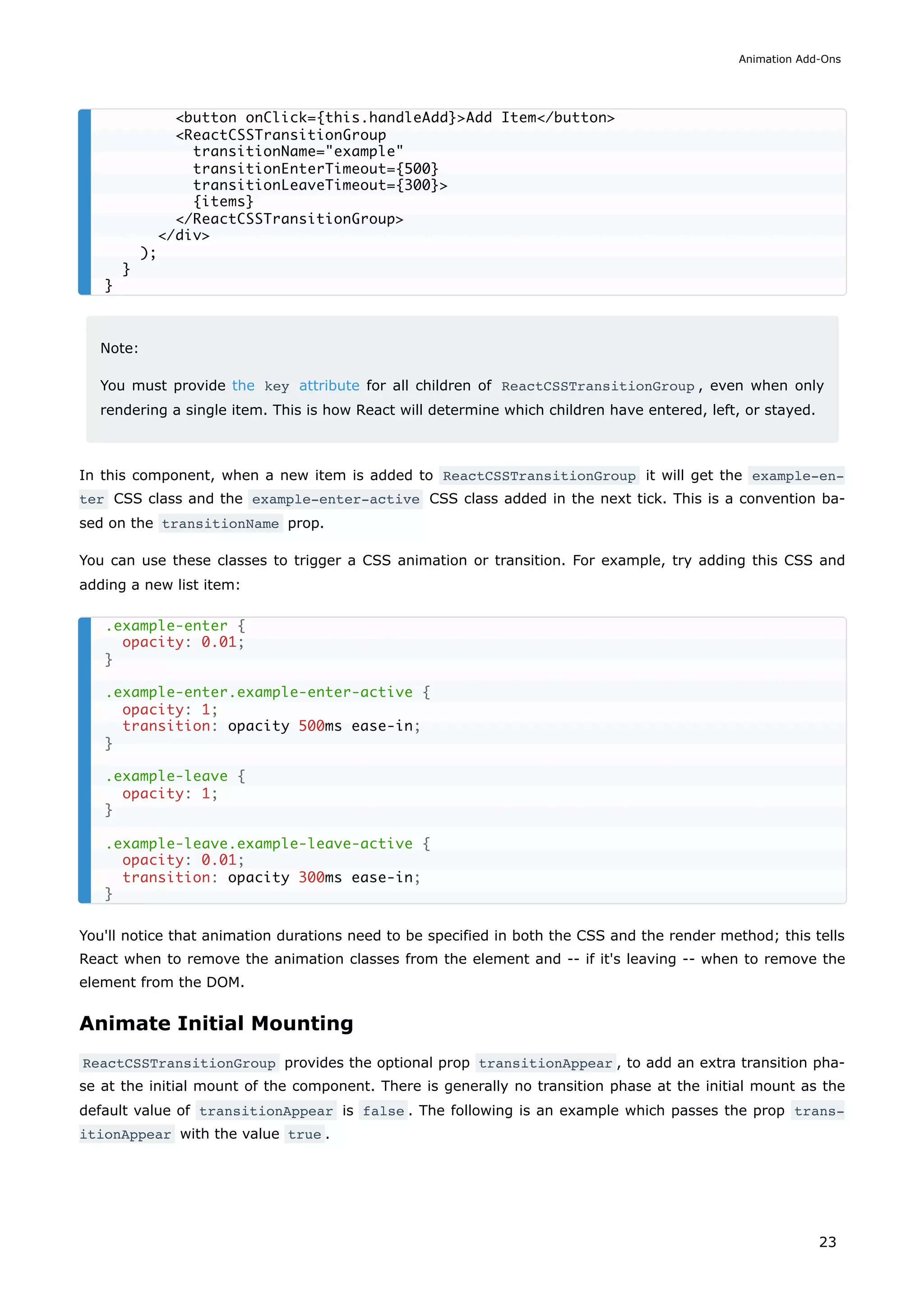 Note:
You must provide the key attribute for all children of ReactCSSTransitionGroup , even when only
rendering a single item. This is how React will determine which children have entered, left, or stayed.
In this component, when a new item is added to ReactCSSTransitionGroup it will get the example-en‐
ter CSS class and the example-enter-active CSS class added in the next tick. This is a convention ba-
sed on the transitionName prop.
You can use these classes to trigger a CSS animation or transition. For example, try adding this CSS and
adding a new list item:
You'll notice that animation durations need to be specified in both the CSS and the render method; this tells
React when to remove the animation classes from the element and -- if it's leaving -- when to remove the
element from the DOM.
Animate Initial Mounting
ReactCSSTransitionGroup provides the optional prop transitionAppear , to add an extra transition pha-
se at the initial mount of the component. There is generally no transition phase at the initial mount as the
default value of transitionAppear is false . The following is an example which passes the prop trans‐
itionAppear with the value true .
<button onClick={this.handleAdd}>Add Item</button>
<ReactCSSTransitionGroup
transitionName="example"
transitionEnterTimeout={500}
transitionLeaveTimeout={300}>
{items}
</ReactCSSTransitionGroup>
</div>
);
}
}
.example-enter {
opacity: 0.01;
}
.example-enter.example-enter-active {
opacity: 1;
transition: opacity 500ms ease-in;
}
.example-leave {
opacity: 1;
}
.example-leave.example-leave-active {
opacity: 0.01;
transition: opacity 300ms ease-in;
}
Animation Add-Ons
23
 