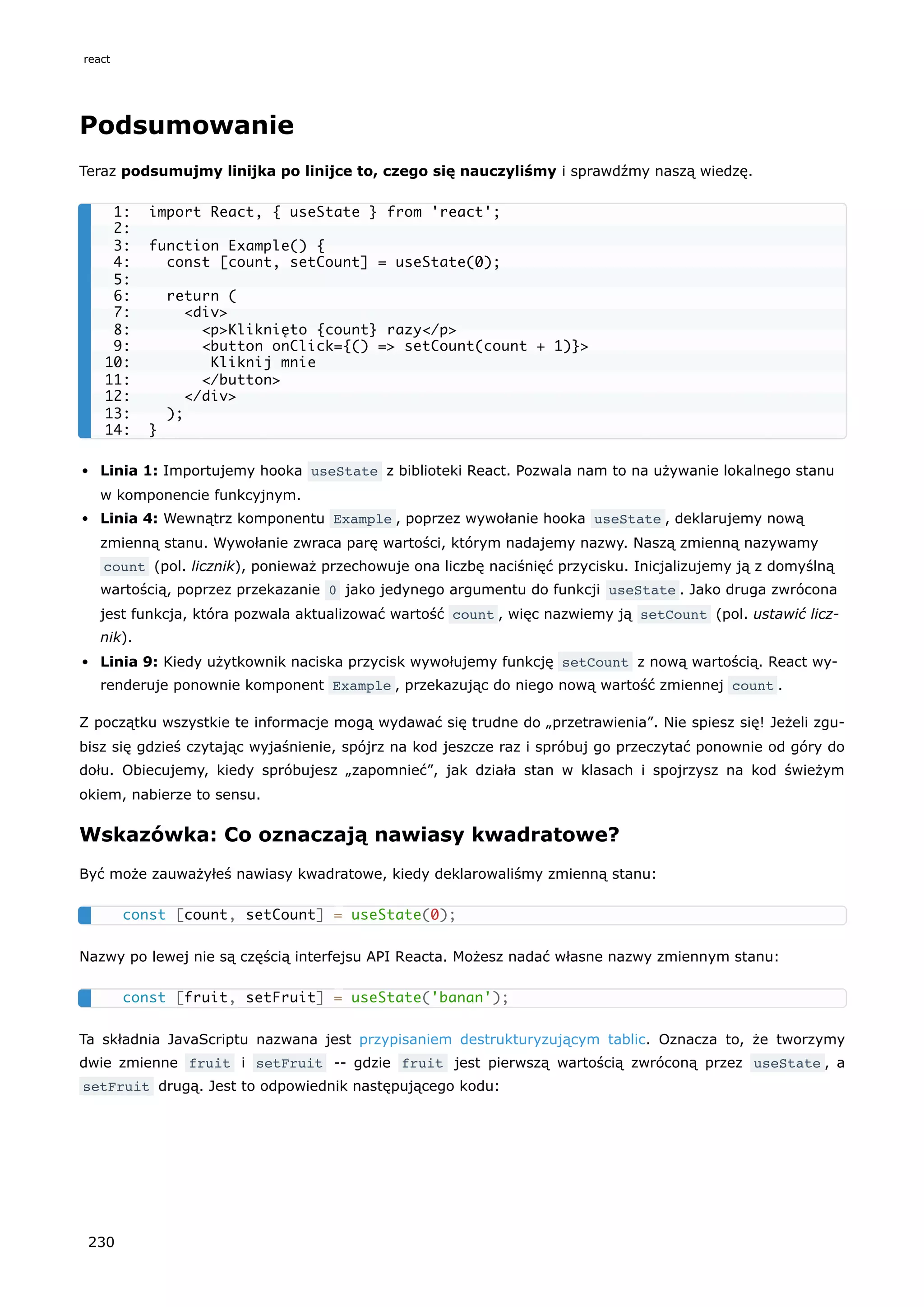 Podsumowanie
Teraz podsumujmy linijka po linijce to, czego się nauczyliśmy i sprawdźmy naszą wiedzę.
Linia 1: Importujemy hooka useState z biblioteki React. Pozwala nam to na używanie lokalnego stanu
w komponencie funkcyjnym.
Linia 4: Wewnątrz komponentu Example , poprzez wywołanie hooka useState , deklarujemy nową
zmienną stanu. Wywołanie zwraca parę wartości, którym nadajemy nazwy. Naszą zmienną nazywamy
count (pol. licznik), ponieważ przechowuje ona liczbę naciśnięć przycisku. Inicjalizujemy ją z domyślną
wartością, poprzez przekazanie 0 jako jedynego argumentu do funkcji useState . Jako druga zwrócona
jest funkcja, która pozwala aktualizować wartość count , więc nazwiemy ją setCount (pol. ustawić licz-
nik).
Linia 9: Kiedy użytkownik naciska przycisk wywołujemy funkcję setCount z nową wartością. React wy-
renderuje ponownie komponent Example , przekazując do niego nową wartość zmiennej count .
Z początku wszystkie te informacje mogą wydawać się trudne do „przetrawienia”. Nie spiesz się! Jeżeli zgu-
bisz się gdzieś czytając wyjaśnienie, spójrz na kod jeszcze raz i spróbuj go przeczytać ponownie od góry do
dołu. Obiecujemy, kiedy spróbujesz „zapomnieć”, jak działa stan w klasach i spojrzysz na kod świeżym
okiem, nabierze to sensu.
Wskazówka: Co oznaczają nawiasy kwadratowe?
Być może zauważyłeś nawiasy kwadratowe, kiedy deklarowaliśmy zmienną stanu:
Nazwy po lewej nie są częścią interfejsu API Reacta. Możesz nadać własne nazwy zmiennym stanu:
Ta składnia JavaScriptu nazwana jest przypisaniem destrukturyzującym tablic. Oznacza to, że tworzymy
dwie zmienne fruit i setFruit -- gdzie fruit jest pierwszą wartością zwróconą przez useState , a
setFruit drugą. Jest to odpowiednik następującego kodu:
1: import React, { useState } from 'react';
2:
3: function Example() {
4: const [count, setCount] = useState(0);
5:
6: return (
7: <div>
8: <p>Kliknięto {count} razy</p>
9: <button onClick={() => setCount(count + 1)}>
10: Kliknij mnie
11: </button>
12: </div>
13: );
14: }
const [count, setCount] = useState(0);
const [fruit, setFruit] = useState('banan');
react
230
 