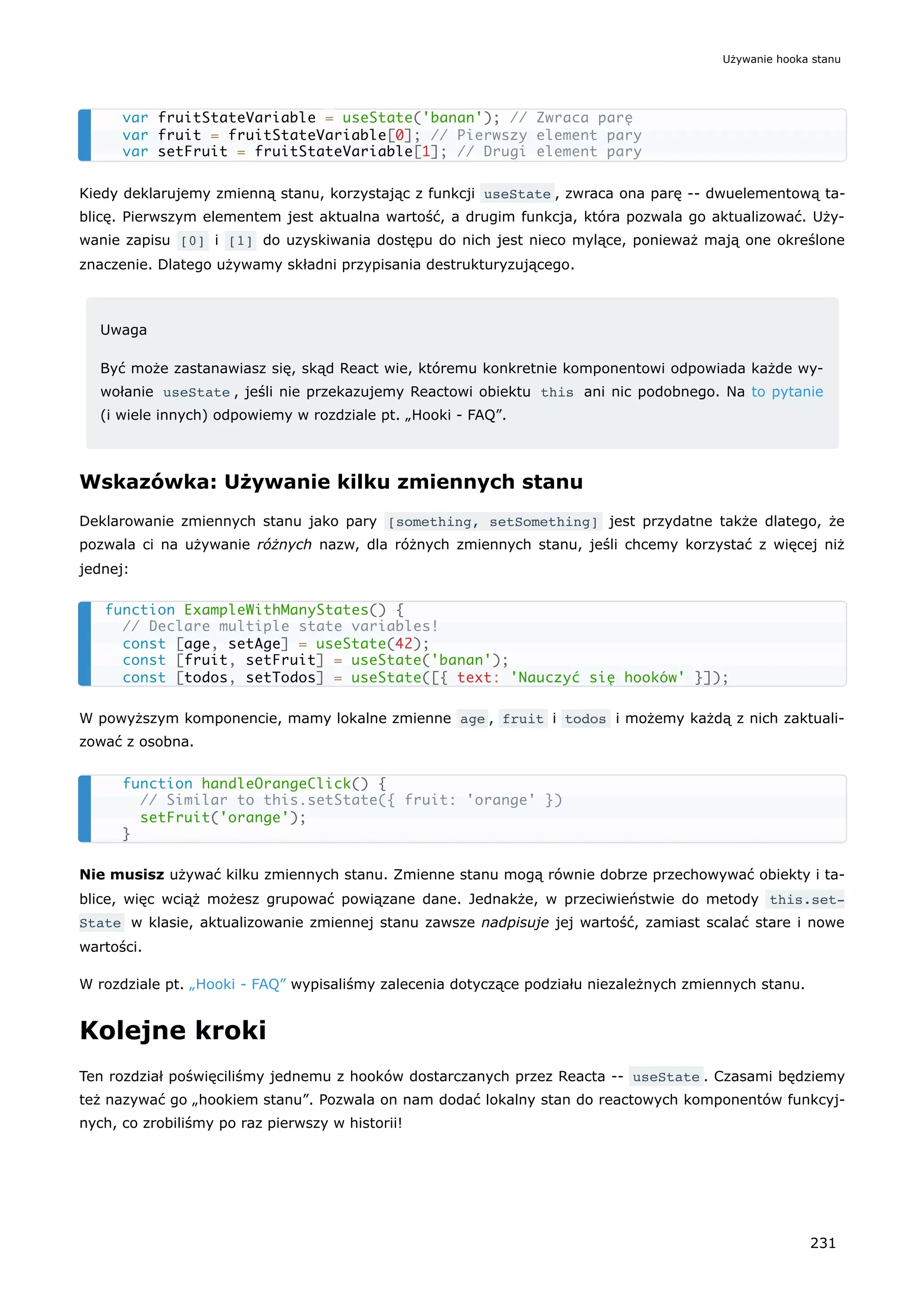Kiedy deklarujemy zmienną stanu, korzystając z funkcji useState , zwraca ona parę -- dwuelementową ta-
blicę. Pierwszym elementem jest aktualna wartość, a drugim funkcja, która pozwala go aktualizować. Uży-
wanie zapisu [0] i [1] do uzyskiwania dostępu do nich jest nieco mylące, ponieważ mają one określone
znaczenie. Dlatego używamy składni przypisania destrukturyzującego.
Uwaga
Być może zastanawiasz się, skąd React wie, któremu konkretnie komponentowi odpowiada każde wy-
wołanie useState , jeśli nie przekazujemy Reactowi obiektu this ani nic podobnego. Na to pytanie
(i wiele innych) odpowiemy w rozdziale pt. „Hooki - FAQ”.
Wskazówka: Używanie kilku zmiennych stanu
Deklarowanie zmiennych stanu jako pary [something, setSomething] jest przydatne także dlatego, że
pozwala ci na używanie różnych nazw, dla różnych zmiennych stanu, jeśli chcemy korzystać z więcej niż
jednej:
W powyższym komponencie, mamy lokalne zmienne age , fruit i todos i możemy każdą z nich zaktuali-
zować z osobna.
Nie musisz używać kilku zmiennych stanu. Zmienne stanu mogą równie dobrze przechowywać obiekty i ta-
blice, więc wciąż możesz grupować powiązane dane. Jednakże, w przeciwieństwie do metody this.set‐
State w klasie, aktualizowanie zmiennej stanu zawsze nadpisuje jej wartość, zamiast scalać stare i nowe
wartości.
W rozdziale pt. „Hooki - FAQ” wypisaliśmy zalecenia dotyczące podziału niezależnych zmiennych stanu.
Kolejne kroki
Ten rozdział poświęciliśmy jednemu z hooków dostarczanych przez Reacta -- useState . Czasami będziemy
też nazywać go „hookiem stanu”. Pozwala on nam dodać lokalny stan do reactowych komponentów funkcyj-
nych, co zrobiliśmy po raz pierwszy w historii!
var fruitStateVariable = useState('banan'); // Zwraca parę
var fruit = fruitStateVariable[0]; // Pierwszy element pary
var setFruit = fruitStateVariable[1]; // Drugi element pary
function ExampleWithManyStates() {
// Declare multiple state variables!
const [age, setAge] = useState(42);
const [fruit, setFruit] = useState('banan');
const [todos, setTodos] = useState([{ text: 'Nauczyć się hooków' }]);
function handleOrangeClick() {
// Similar to this.setState({ fruit: 'orange' })
setFruit('orange');
}
Używanie hooka stanu
231
 