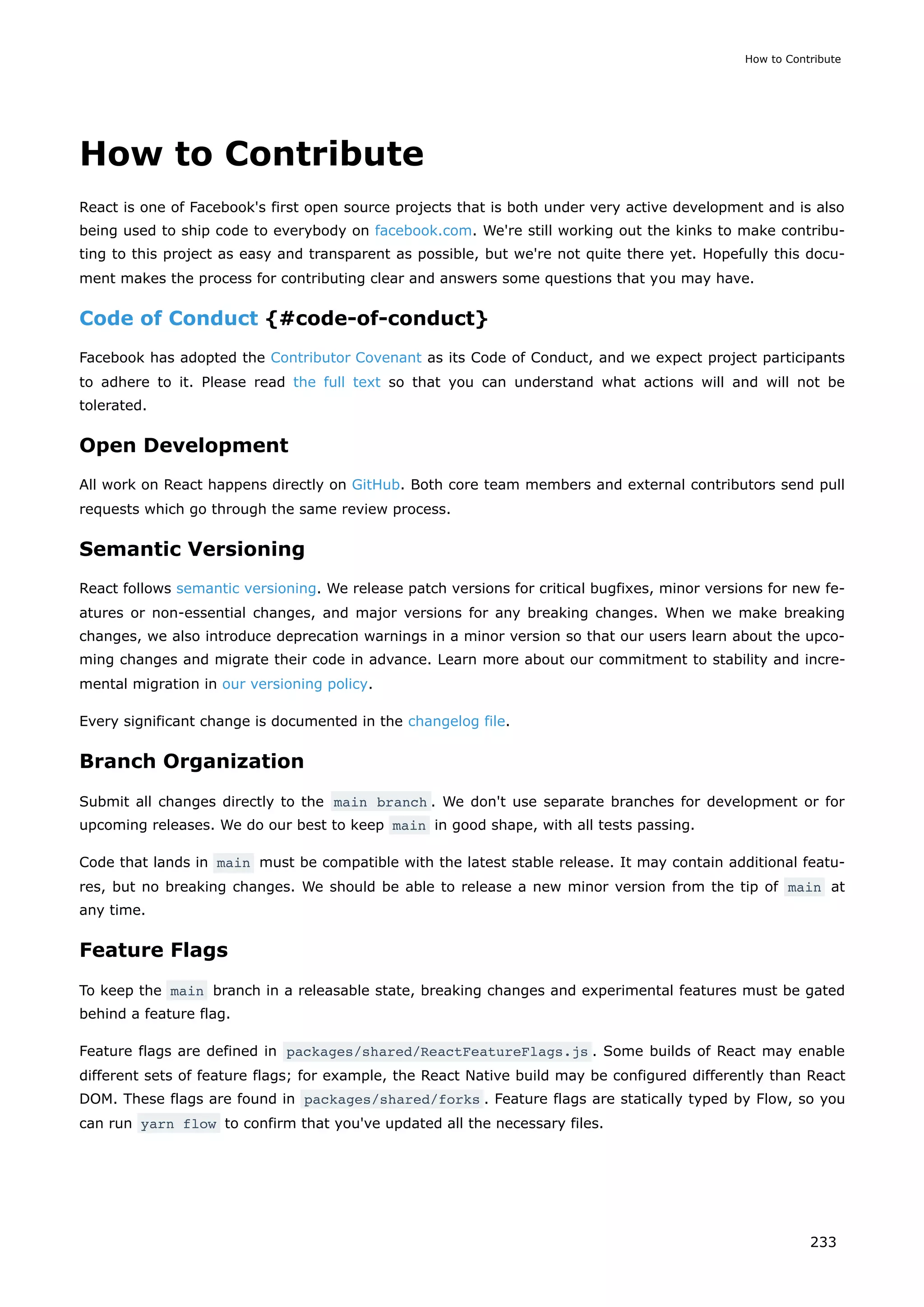 How to Contribute
React is one of Facebook's first open source projects that is both under very active development and is also
being used to ship code to everybody on facebook.com. We're still working out the kinks to make contribu-
ting to this project as easy and transparent as possible, but we're not quite there yet. Hopefully this docu-
ment makes the process for contributing clear and answers some questions that you may have.
Code of Conduct {#code-of-conduct}
Facebook has adopted the Contributor Covenant as its Code of Conduct, and we expect project participants
to adhere to it. Please read the full text so that you can understand what actions will and will not be
tolerated.
Open Development
All work on React happens directly on GitHub. Both core team members and external contributors send pull
requests which go through the same review process.
Semantic Versioning
React follows semantic versioning. We release patch versions for critical bugfixes, minor versions for new fe-
atures or non-essential changes, and major versions for any breaking changes. When we make breaking
changes, we also introduce deprecation warnings in a minor version so that our users learn about the upco-
ming changes and migrate their code in advance. Learn more about our commitment to stability and incre-
mental migration in our versioning policy.
Every significant change is documented in the changelog file.
Branch Organization
Submit all changes directly to the main branch . We don't use separate branches for development or for
upcoming releases. We do our best to keep main in good shape, with all tests passing.
Code that lands in main must be compatible with the latest stable release. It may contain additional featu-
res, but no breaking changes. We should be able to release a new minor version from the tip of main at
any time.
Feature Flags
To keep the main branch in a releasable state, breaking changes and experimental features must be gated
behind a feature flag.
Feature flags are defined in packages/shared/ReactFeatureFlags.js . Some builds of React may enable
different sets of feature flags; for example, the React Native build may be configured differently than React
DOM. These flags are found in packages/shared/forks . Feature flags are statically typed by Flow, so you
can run yarn flow to confirm that you've updated all the necessary files.
How to Contribute
233
 