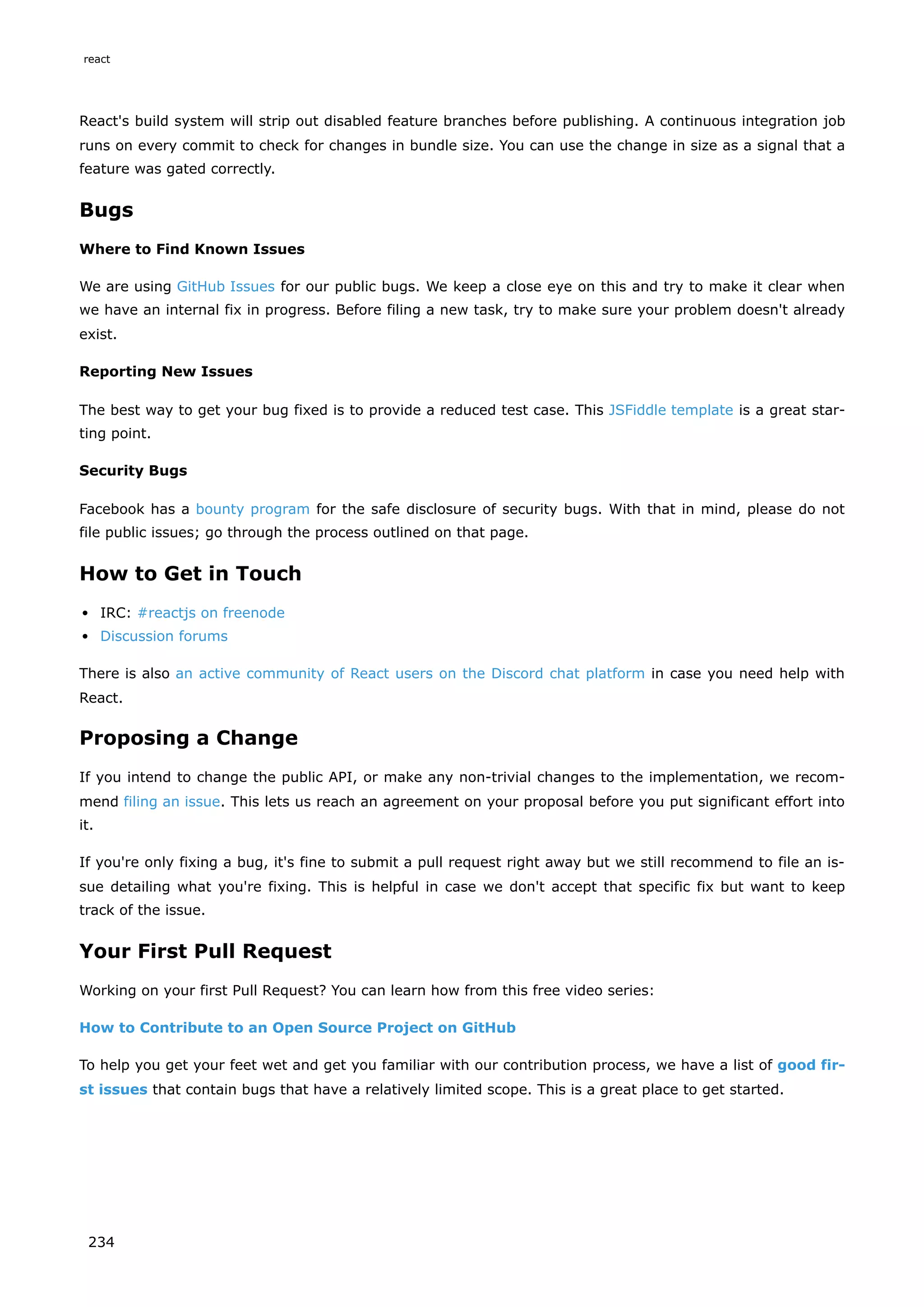 React's build system will strip out disabled feature branches before publishing. A continuous integration job
runs on every commit to check for changes in bundle size. You can use the change in size as a signal that a
feature was gated correctly.
Bugs
Where to Find Known Issues
We are using GitHub Issues for our public bugs. We keep a close eye on this and try to make it clear when
we have an internal fix in progress. Before filing a new task, try to make sure your problem doesn't already
exist.
Reporting New Issues
The best way to get your bug fixed is to provide a reduced test case. This JSFiddle template is a great star-
ting point.
Security Bugs
Facebook has a bounty program for the safe disclosure of security bugs. With that in mind, please do not
file public issues; go through the process outlined on that page.
How to Get in Touch
IRC: #reactjs on freenode
Discussion forums
There is also an active community of React users on the Discord chat platform in case you need help with
React.
Proposing a Change
If you intend to change the public API, or make any non-trivial changes to the implementation, we recom-
mend filing an issue. This lets us reach an agreement on your proposal before you put significant effort into
it.
If you're only fixing a bug, it's fine to submit a pull request right away but we still recommend to file an is-
sue detailing what you're fixing. This is helpful in case we don't accept that specific fix but want to keep
track of the issue.
Your First Pull Request
Working on your first Pull Request? You can learn how from this free video series:
How to Contribute to an Open Source Project on GitHub
To help you get your feet wet and get you familiar with our contribution process, we have a list of good fir-
st issues that contain bugs that have a relatively limited scope. This is a great place to get started.
react
234
 