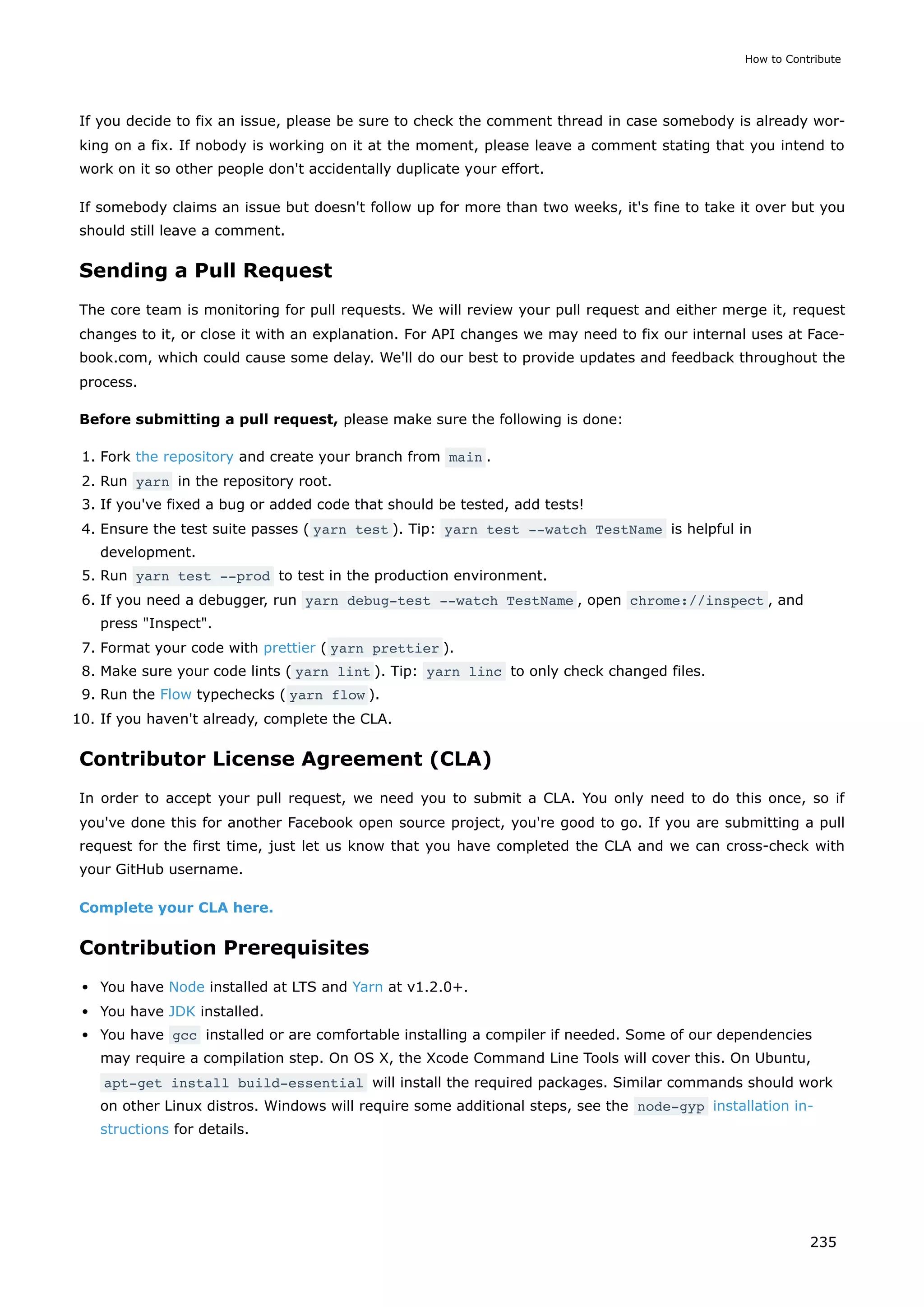 If you decide to fix an issue, please be sure to check the comment thread in case somebody is already wor-
king on a fix. If nobody is working on it at the moment, please leave a comment stating that you intend to
work on it so other people don't accidentally duplicate your effort.
If somebody claims an issue but doesn't follow up for more than two weeks, it's fine to take it over but you
should still leave a comment.
Sending a Pull Request
The core team is monitoring for pull requests. We will review your pull request and either merge it, request
changes to it, or close it with an explanation. For API changes we may need to fix our internal uses at Face-
book.com, which could cause some delay. We'll do our best to provide updates and feedback throughout the
process.
Before submitting a pull request, please make sure the following is done:
1. Fork the repository and create your branch from main .
2. Run yarn in the repository root.
3. If you've fixed a bug or added code that should be tested, add tests!
4. Ensure the test suite passes ( yarn test ). Tip: yarn test --watch TestName is helpful in
development.
5. Run yarn test --prod to test in the production environment.
6. If you need a debugger, run yarn debug-test --watch TestName , open chrome://inspect , and
press "Inspect".
7. Format your code with prettier ( yarn prettier ).
8. Make sure your code lints ( yarn lint ). Tip: yarn linc to only check changed files.
9. Run the Flow typechecks ( yarn flow ).
10. If you haven't already, complete the CLA.
Contributor License Agreement (CLA)
In order to accept your pull request, we need you to submit a CLA. You only need to do this once, so if
you've done this for another Facebook open source project, you're good to go. If you are submitting a pull
request for the first time, just let us know that you have completed the CLA and we can cross-check with
your GitHub username.
Complete your CLA here.
Contribution Prerequisites
You have Node installed at LTS and Yarn at v1.2.0+.
You have JDK installed.
You have gcc installed or are comfortable installing a compiler if needed. Some of our dependencies
may require a compilation step. On OS X, the Xcode Command Line Tools will cover this. On Ubuntu,
apt-get install build-essential will install the required packages. Similar commands should work
on other Linux distros. Windows will require some additional steps, see the node-gyp installation in-
structions for details.
How to Contribute
235
 