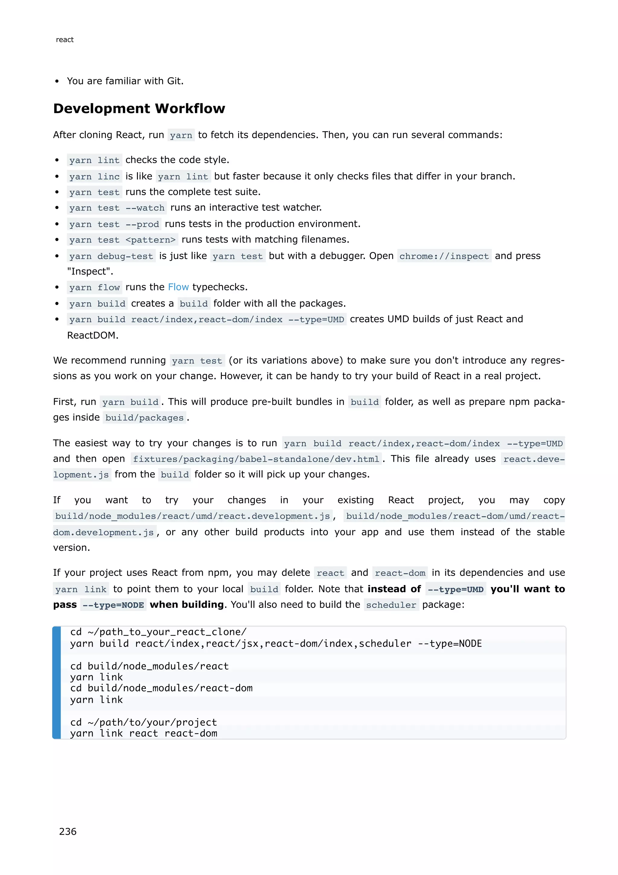 You are familiar with Git.
Development Workflow
After cloning React, run yarn to fetch its dependencies. Then, you can run several commands:
yarn lint checks the code style.
yarn linc is like yarn lint but faster because it only checks files that differ in your branch.
yarn test runs the complete test suite.
yarn test --watch runs an interactive test watcher.
yarn test --prod runs tests in the production environment.
yarn test <pattern> runs tests with matching filenames.
yarn debug-test is just like yarn test but with a debugger. Open chrome://inspect and press
"Inspect".
yarn flow runs the Flow typechecks.
yarn build creates a build folder with all the packages.
yarn build react/index,react-dom/index --type=UMD creates UMD builds of just React and
ReactDOM.
We recommend running yarn test (or its variations above) to make sure you don't introduce any regres-
sions as you work on your change. However, it can be handy to try your build of React in a real project.
First, run yarn build . This will produce pre-built bundles in build folder, as well as prepare npm packa-
ges inside build/packages .
The easiest way to try your changes is to run yarn build react/index,react-dom/index --type=UMD
and then open fixtures/packaging/babel-standalone/dev.html . This file already uses react.deve‐
lopment.js from the build folder so it will pick up your changes.
If you want to try your changes in your existing React project, you may copy
build/node_modules/react/umd/react.development.js , build/node_modules/react-dom/umd/react-
dom.development.js , or any other build products into your app and use them instead of the stable
version.
If your project uses React from npm, you may delete react and react-dom in its dependencies and use
yarn link to point them to your local build folder. Note that instead of --type=UMD you'll want to
pass --type=NODE when building. You'll also need to build the scheduler package:
cd ~/path_to_your_react_clone/
yarn build react/index,react/jsx,react-dom/index,scheduler --type=NODE
cd build/node_modules/react
yarn link
cd build/node_modules/react-dom
yarn link
cd ~/path/to/your/project
yarn link react react-dom
react
236
 
