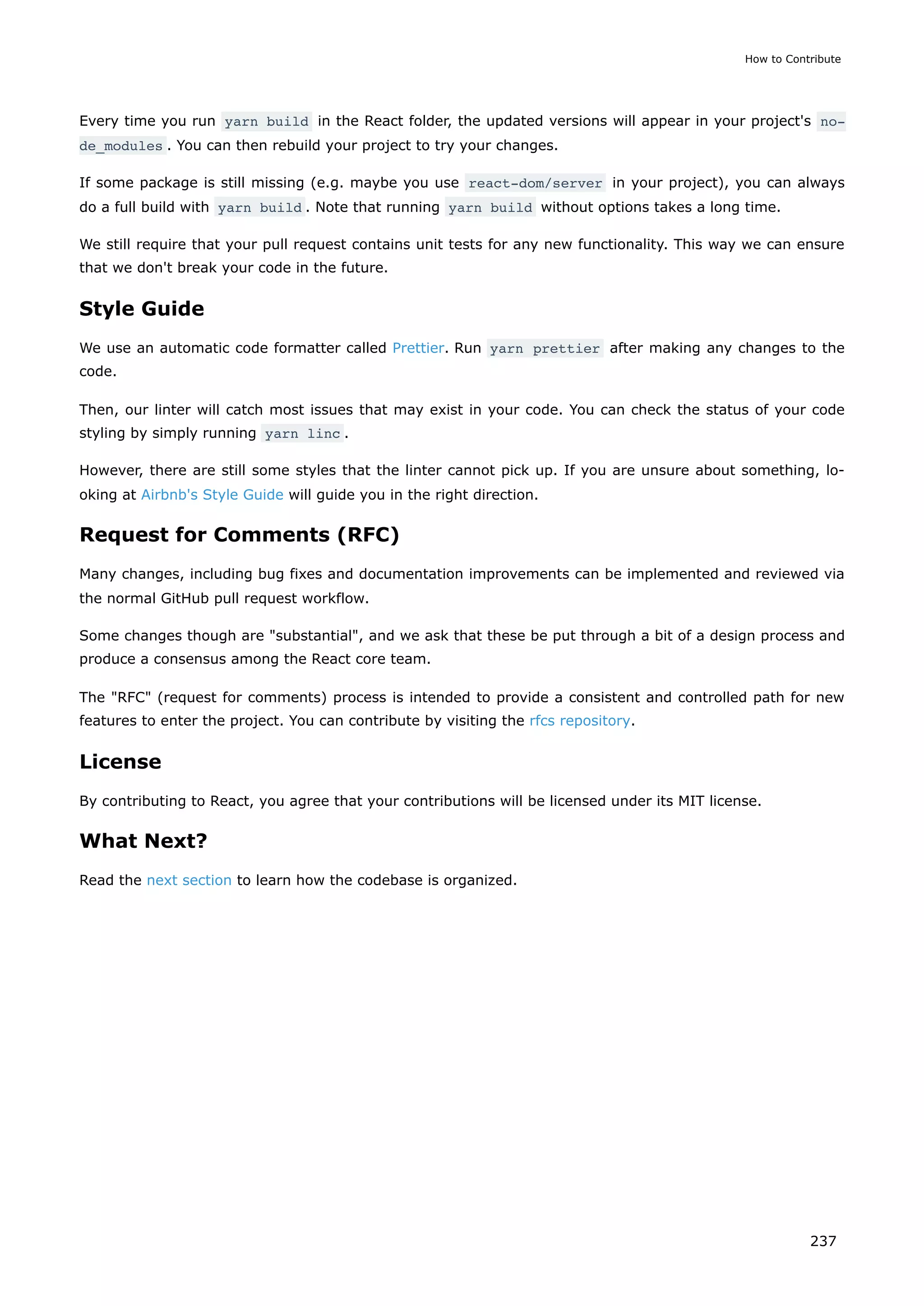 Every time you run yarn build in the React folder, the updated versions will appear in your project's no‐
de_modules . You can then rebuild your project to try your changes.
If some package is still missing (e.g. maybe you use react-dom/server in your project), you can always
do a full build with yarn build . Note that running yarn build without options takes a long time.
We still require that your pull request contains unit tests for any new functionality. This way we can ensure
that we don't break your code in the future.
Style Guide
We use an automatic code formatter called Prettier. Run yarn prettier after making any changes to the
code.
Then, our linter will catch most issues that may exist in your code. You can check the status of your code
styling by simply running yarn linc .
However, there are still some styles that the linter cannot pick up. If you are unsure about something, lo-
oking at Airbnb's Style Guide will guide you in the right direction.
Request for Comments (RFC)
Many changes, including bug fixes and documentation improvements can be implemented and reviewed via
the normal GitHub pull request workflow.
Some changes though are "substantial", and we ask that these be put through a bit of a design process and
produce a consensus among the React core team.
The "RFC" (request for comments) process is intended to provide a consistent and controlled path for new
features to enter the project. You can contribute by visiting the rfcs repository.
License
By contributing to React, you agree that your contributions will be licensed under its MIT license.
What Next?
Read the next section to learn how the codebase is organized.
How to Contribute
237
 