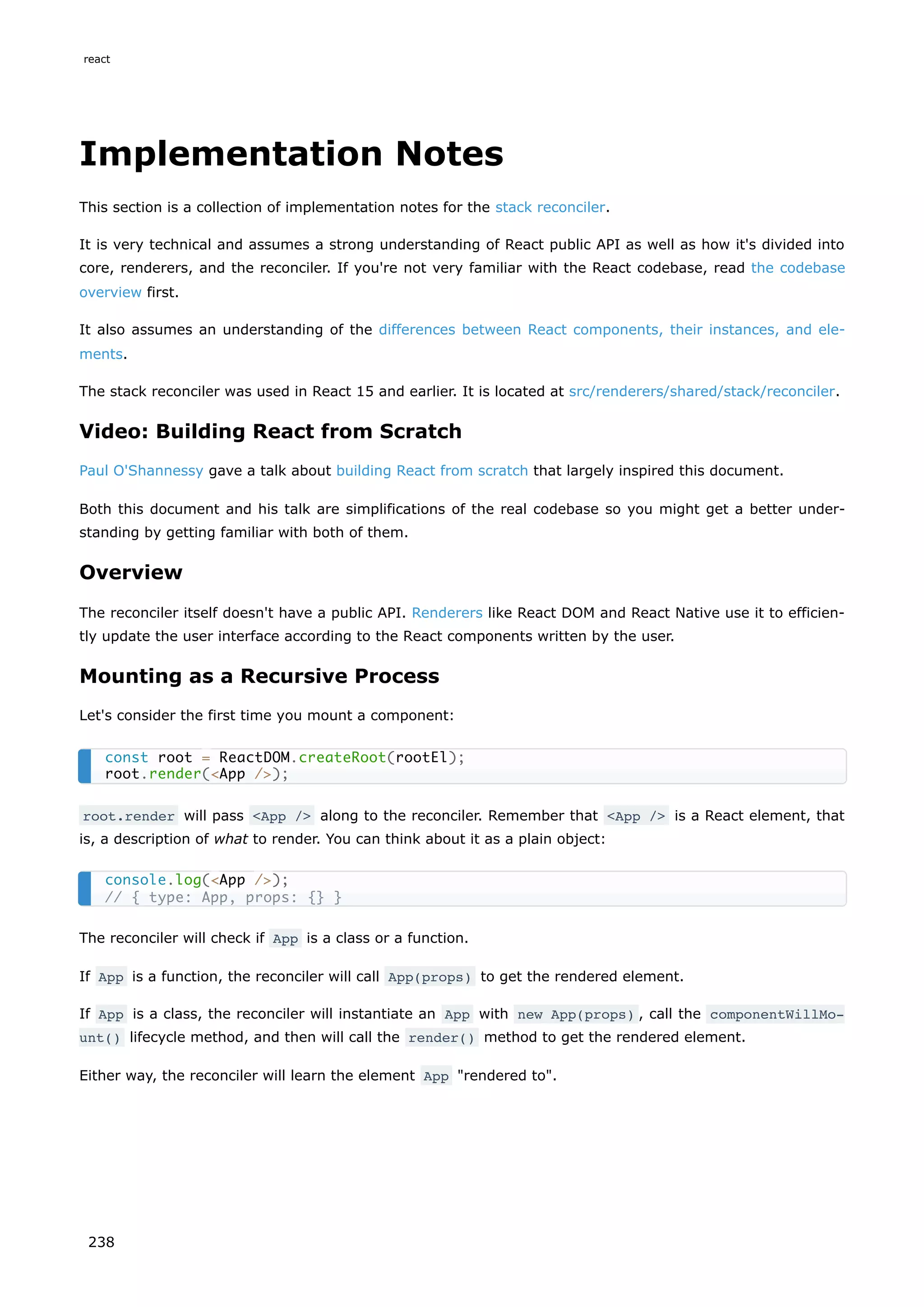 Implementation Notes
This section is a collection of implementation notes for the stack reconciler.
It is very technical and assumes a strong understanding of React public API as well as how it's divided into
core, renderers, and the reconciler. If you're not very familiar with the React codebase, read the codebase
overview first.
It also assumes an understanding of the differences between React components, their instances, and ele-
ments.
The stack reconciler was used in React 15 and earlier. It is located at src/renderers/shared/stack/reconciler.
Video: Building React from Scratch
Paul O'Shannessy gave a talk about building React from scratch that largely inspired this document.
Both this document and his talk are simplifications of the real codebase so you might get a better under-
standing by getting familiar with both of them.
Overview
The reconciler itself doesn't have a public API. Renderers like React DOM and React Native use it to efficien-
tly update the user interface according to the React components written by the user.
Mounting as a Recursive Process
Let's consider the first time you mount a component:
root.render will pass <App /> along to the reconciler. Remember that <App /> is a React element, that
is, a description of what to render. You can think about it as a plain object:
The reconciler will check if App is a class or a function.
If App is a function, the reconciler will call App(props) to get the rendered element.
If App is a class, the reconciler will instantiate an App with new App(props) , call the componentWillMo‐
unt() lifecycle method, and then will call the render() method to get the rendered element.
Either way, the reconciler will learn the element App "rendered to".
const root = ReactDOM.createRoot(rootEl);
root.render(<App />);
console.log(<App />);
// { type: App, props: {} }
react
238
 