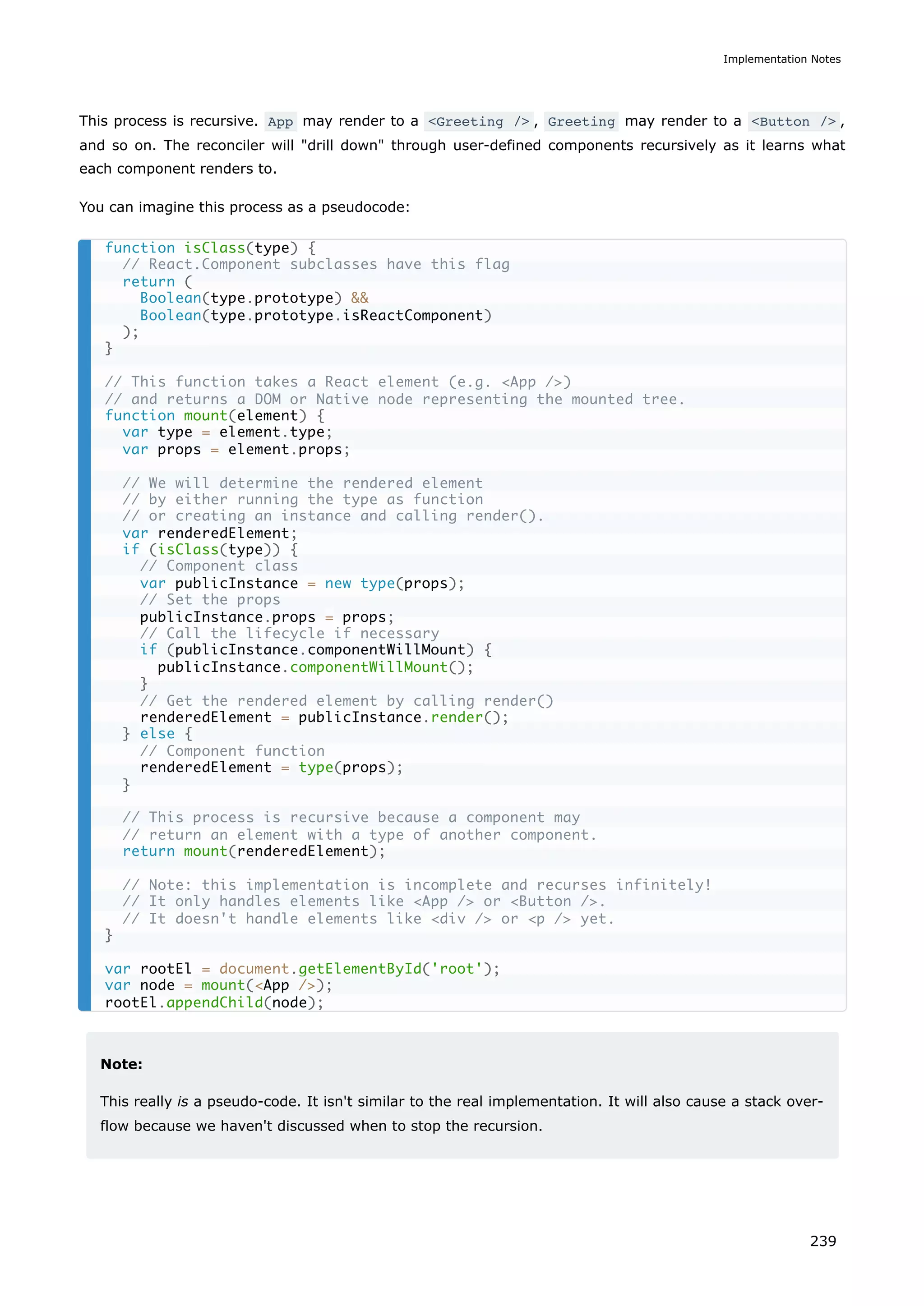 This process is recursive. App may render to a <Greeting /> , Greeting may render to a <Button /> ,
and so on. The reconciler will "drill down" through user-defined components recursively as it learns what
each component renders to.
You can imagine this process as a pseudocode:
Note:
This really is a pseudo-code. It isn't similar to the real implementation. It will also cause a stack over-
flow because we haven't discussed when to stop the recursion.
function isClass(type) {
// React.Component subclasses have this flag
return (
Boolean(type.prototype) &&
Boolean(type.prototype.isReactComponent)
);
}
// This function takes a React element (e.g. <App />)
// and returns a DOM or Native node representing the mounted tree.
function mount(element) {
var type = element.type;
var props = element.props;
// We will determine the rendered element
// by either running the type as function
// or creating an instance and calling render().
var renderedElement;
if (isClass(type)) {
// Component class
var publicInstance = new type(props);
// Set the props
publicInstance.props = props;
// Call the lifecycle if necessary
if (publicInstance.componentWillMount) {
publicInstance.componentWillMount();
}
// Get the rendered element by calling render()
renderedElement = publicInstance.render();
} else {
// Component function
renderedElement = type(props);
}
// This process is recursive because a component may
// return an element with a type of another component.
return mount(renderedElement);
// Note: this implementation is incomplete and recurses infinitely!
// It only handles elements like <App /> or <Button />.
// It doesn't handle elements like <div /> or <p /> yet.
}
var rootEl = document.getElementById('root');
var node = mount(<App />);
rootEl.appendChild(node);
Implementation Notes
239
 