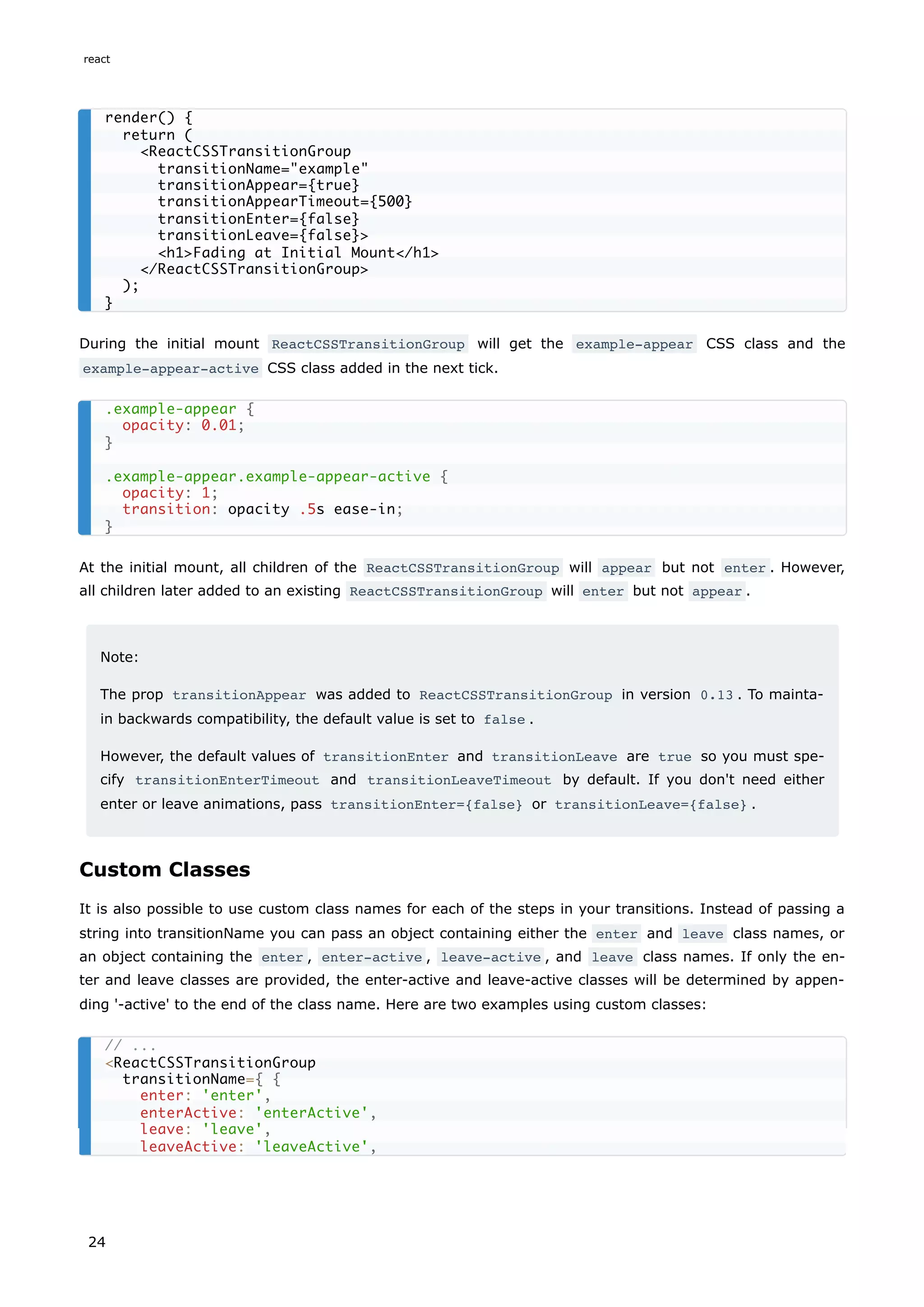 During the initial mount ReactCSSTransitionGroup will get the example-appear CSS class and the
example-appear-active CSS class added in the next tick.
At the initial mount, all children of the ReactCSSTransitionGroup will appear but not enter . However,
all children later added to an existing ReactCSSTransitionGroup will enter but not appear .
Note:
The prop transitionAppear was added to ReactCSSTransitionGroup in version 0.13 . To mainta-
in backwards compatibility, the default value is set to false .
However, the default values of transitionEnter and transitionLeave are true so you must spe-
cify transitionEnterTimeout and transitionLeaveTimeout by default. If you don't need either
enter or leave animations, pass transitionEnter={false} or transitionLeave={false} .
Custom Classes
It is also possible to use custom class names for each of the steps in your transitions. Instead of passing a
string into transitionName you can pass an object containing either the enter and leave class names, or
an object containing the enter , enter-active , leave-active , and leave class names. If only the en-
ter and leave classes are provided, the enter-active and leave-active classes will be determined by appen-
ding '-active' to the end of the class name. Here are two examples using custom classes:
render() {
return (
<ReactCSSTransitionGroup
transitionName="example"
transitionAppear={true}
transitionAppearTimeout={500}
transitionEnter={false}
transitionLeave={false}>
<h1>Fading at Initial Mount</h1>
</ReactCSSTransitionGroup>
);
}
.example-appear {
opacity: 0.01;
}
.example-appear.example-appear-active {
opacity: 1;
transition: opacity .5s ease-in;
}
// ...
<ReactCSSTransitionGroup
transitionName={ {
enter: 'enter',
enterActive: 'enterActive',
leave: 'leave',
leaveActive: 'leaveActive',
react
24
 