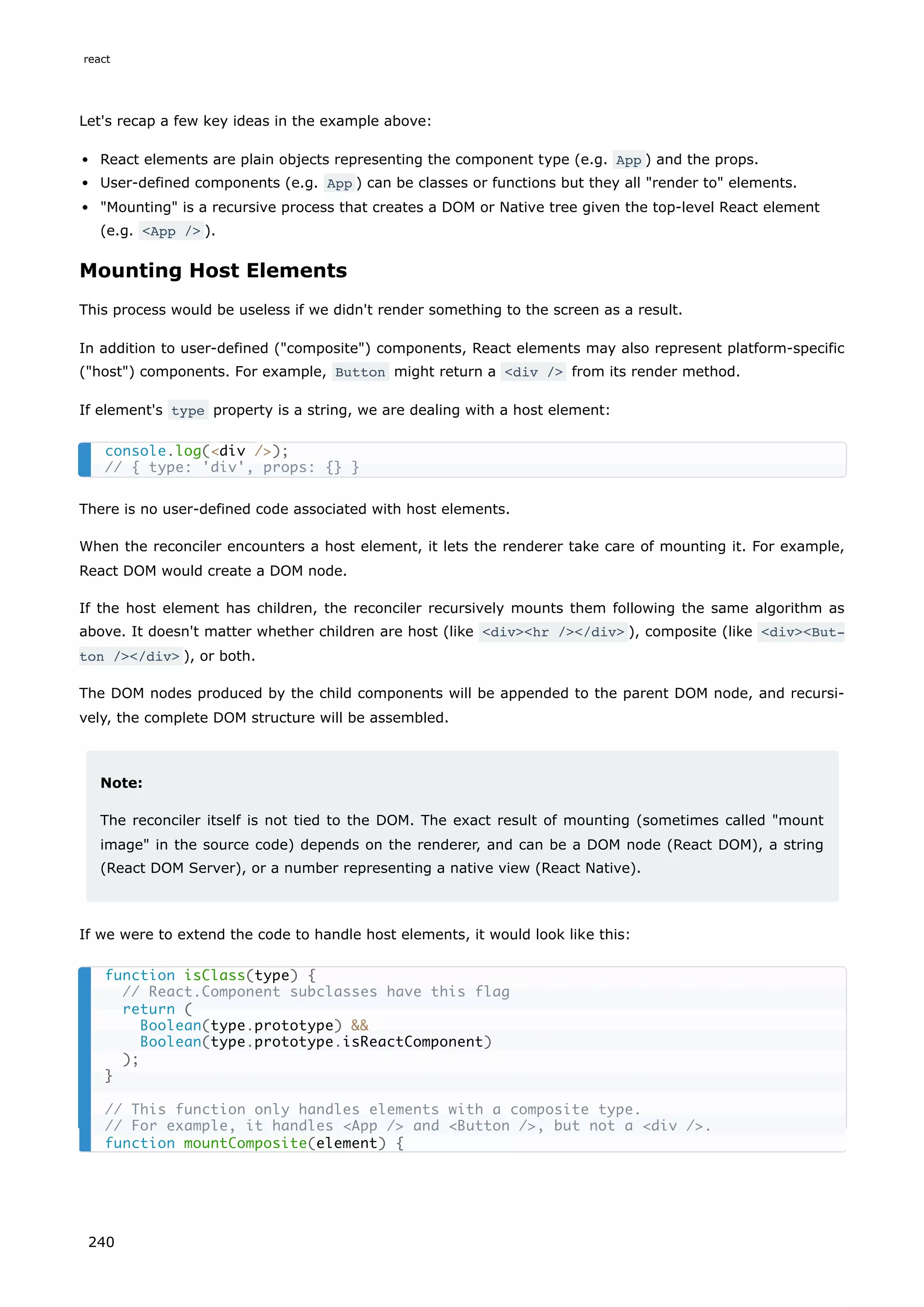 Let's recap a few key ideas in the example above:
React elements are plain objects representing the component type (e.g. App ) and the props.
User-defined components (e.g. App ) can be classes or functions but they all "render to" elements.
"Mounting" is a recursive process that creates a DOM or Native tree given the top-level React element
(e.g. <App /> ).
Mounting Host Elements
This process would be useless if we didn't render something to the screen as a result.
In addition to user-defined ("composite") components, React elements may also represent platform-specific
("host") components. For example, Button might return a <div /> from its render method.
If element's type property is a string, we are dealing with a host element:
There is no user-defined code associated with host elements.
When the reconciler encounters a host element, it lets the renderer take care of mounting it. For example,
React DOM would create a DOM node.
If the host element has children, the reconciler recursively mounts them following the same algorithm as
above. It doesn't matter whether children are host (like <div><hr /></div> ), composite (like <div><But‐
ton /></div> ), or both.
The DOM nodes produced by the child components will be appended to the parent DOM node, and recursi-
vely, the complete DOM structure will be assembled.
Note:
The reconciler itself is not tied to the DOM. The exact result of mounting (sometimes called "mount
image" in the source code) depends on the renderer, and can be a DOM node (React DOM), a string
(React DOM Server), or a number representing a native view (React Native).
If we were to extend the code to handle host elements, it would look like this:
console.log(<div />);
// { type: 'div', props: {} }
function isClass(type) {
// React.Component subclasses have this flag
return (
Boolean(type.prototype) &&
Boolean(type.prototype.isReactComponent)
);
}
// This function only handles elements with a composite type.
// For example, it handles <App /> and <Button />, but not a <div />.
function mountComposite(element) {
react
240
 