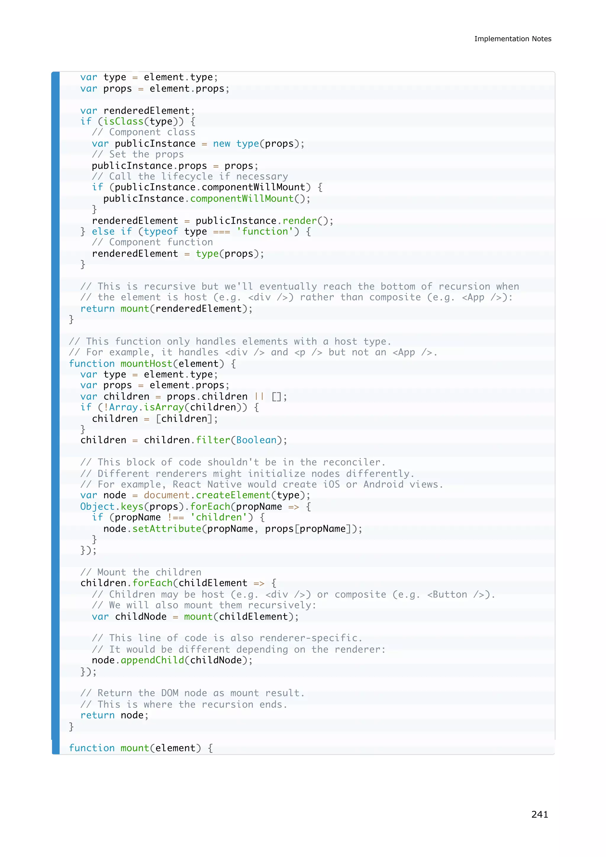 var type = element.type;
var props = element.props;
var renderedElement;
if (isClass(type)) {
// Component class
var publicInstance = new type(props);
// Set the props
publicInstance.props = props;
// Call the lifecycle if necessary
if (publicInstance.componentWillMount) {
publicInstance.componentWillMount();
}
renderedElement = publicInstance.render();
} else if (typeof type === 'function') {
// Component function
renderedElement = type(props);
}
// This is recursive but we'll eventually reach the bottom of recursion when
// the element is host (e.g. <div />) rather than composite (e.g. <App />):
return mount(renderedElement);
}
// This function only handles elements with a host type.
// For example, it handles <div /> and <p /> but not an <App />.
function mountHost(element) {
var type = element.type;
var props = element.props;
var children = props.children || [];
if (!Array.isArray(children)) {
children = [children];
}
children = children.filter(Boolean);
// This block of code shouldn't be in the reconciler.
// Different renderers might initialize nodes differently.
// For example, React Native would create iOS or Android views.
var node = document.createElement(type);
Object.keys(props).forEach(propName => {
if (propName !== 'children') {
node.setAttribute(propName, props[propName]);
}
});
// Mount the children
children.forEach(childElement => {
// Children may be host (e.g. <div />) or composite (e.g. <Button />).
// We will also mount them recursively:
var childNode = mount(childElement);
// This line of code is also renderer-specific.
// It would be different depending on the renderer:
node.appendChild(childNode);
});
// Return the DOM node as mount result.
// This is where the recursion ends.
return node;
}
function mount(element) {
Implementation Notes
241
 