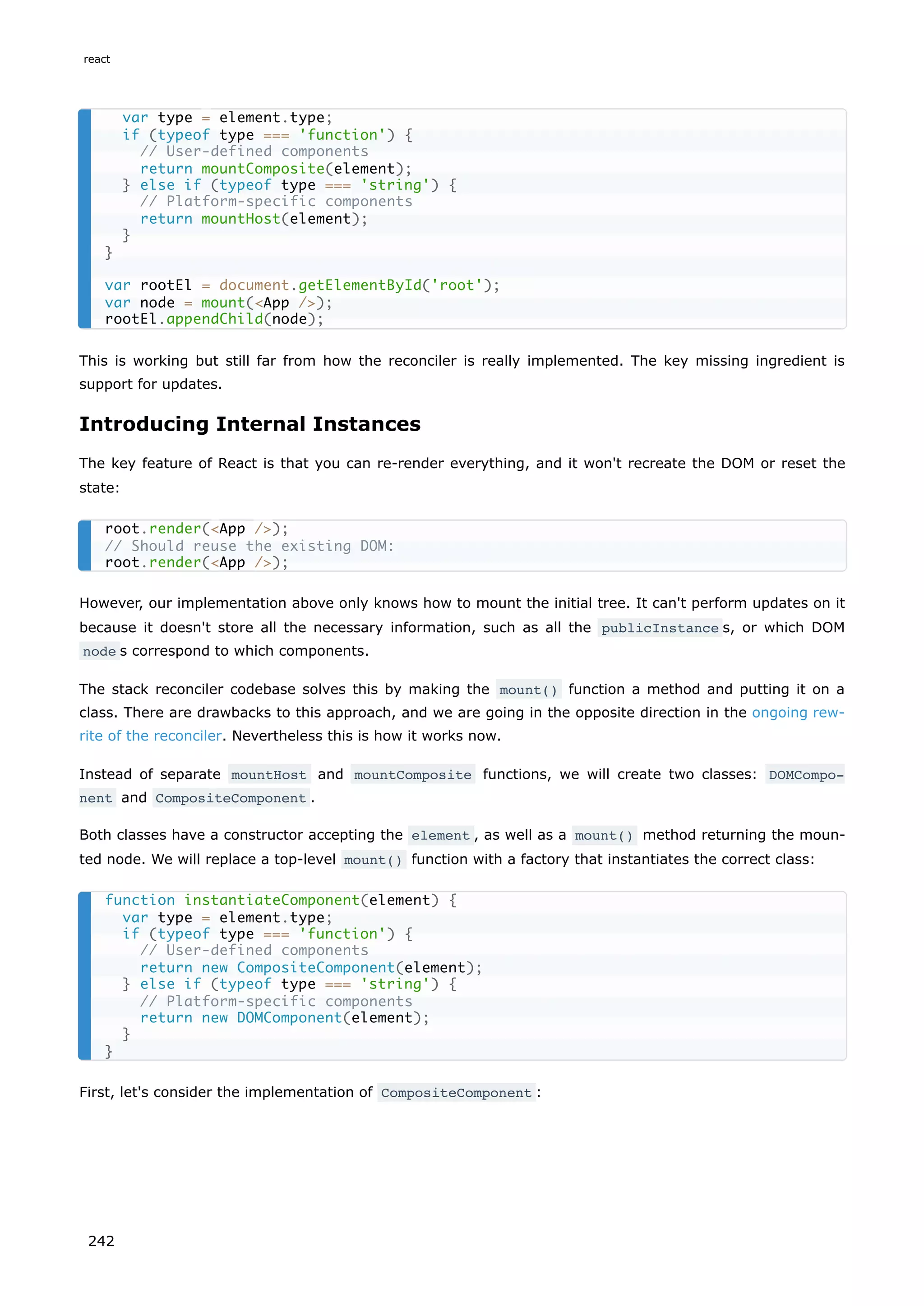 This is working but still far from how the reconciler is really implemented. The key missing ingredient is
support for updates.
Introducing Internal Instances
The key feature of React is that you can re-render everything, and it won't recreate the DOM or reset the
state:
However, our implementation above only knows how to mount the initial tree. It can't perform updates on it
because it doesn't store all the necessary information, such as all the publicInstance s, or which DOM
node s correspond to which components.
The stack reconciler codebase solves this by making the mount() function a method and putting it on a
class. There are drawbacks to this approach, and we are going in the opposite direction in the ongoing rew-
rite of the reconciler. Nevertheless this is how it works now.
Instead of separate mountHost and mountComposite functions, we will create two classes: DOMCompo‐
nent and CompositeComponent .
Both classes have a constructor accepting the element , as well as a mount() method returning the moun-
ted node. We will replace a top-level mount() function with a factory that instantiates the correct class:
First, let's consider the implementation of CompositeComponent :
var type = element.type;
if (typeof type === 'function') {
// User-defined components
return mountComposite(element);
} else if (typeof type === 'string') {
// Platform-specific components
return mountHost(element);
}
}
var rootEl = document.getElementById('root');
var node = mount(<App />);
rootEl.appendChild(node);
root.render(<App />);
// Should reuse the existing DOM:
root.render(<App />);
function instantiateComponent(element) {
var type = element.type;
if (typeof type === 'function') {
// User-defined components
return new CompositeComponent(element);
} else if (typeof type === 'string') {
// Platform-specific components
return new DOMComponent(element);
}
}
react
242
 