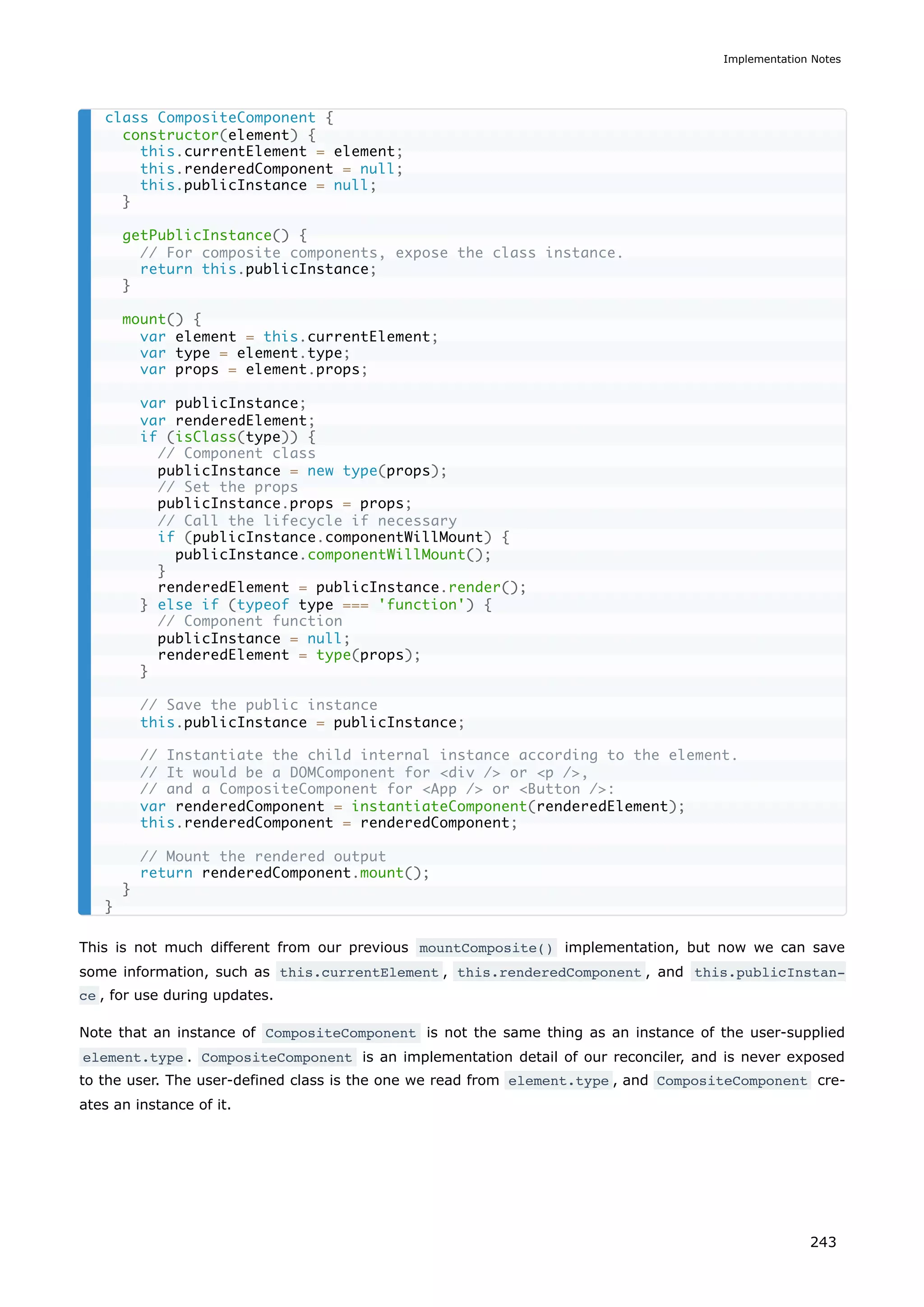 This is not much different from our previous mountComposite() implementation, but now we can save
some information, such as this.currentElement , this.renderedComponent , and this.publicInstan‐
ce , for use during updates.
Note that an instance of CompositeComponent is not the same thing as an instance of the user-supplied
element.type . CompositeComponent is an implementation detail of our reconciler, and is never exposed
to the user. The user-defined class is the one we read from element.type , and CompositeComponent cre-
ates an instance of it.
class CompositeComponent {
constructor(element) {
this.currentElement = element;
this.renderedComponent = null;
this.publicInstance = null;
}
getPublicInstance() {
// For composite components, expose the class instance.
return this.publicInstance;
}
mount() {
var element = this.currentElement;
var type = element.type;
var props = element.props;
var publicInstance;
var renderedElement;
if (isClass(type)) {
// Component class
publicInstance = new type(props);
// Set the props
publicInstance.props = props;
// Call the lifecycle if necessary
if (publicInstance.componentWillMount) {
publicInstance.componentWillMount();
}
renderedElement = publicInstance.render();
} else if (typeof type === 'function') {
// Component function
publicInstance = null;
renderedElement = type(props);
}
// Save the public instance
this.publicInstance = publicInstance;
// Instantiate the child internal instance according to the element.
// It would be a DOMComponent for <div /> or <p />,
// and a CompositeComponent for <App /> or <Button />:
var renderedComponent = instantiateComponent(renderedElement);
this.renderedComponent = renderedComponent;
// Mount the rendered output
return renderedComponent.mount();
}
}
Implementation Notes
243
 