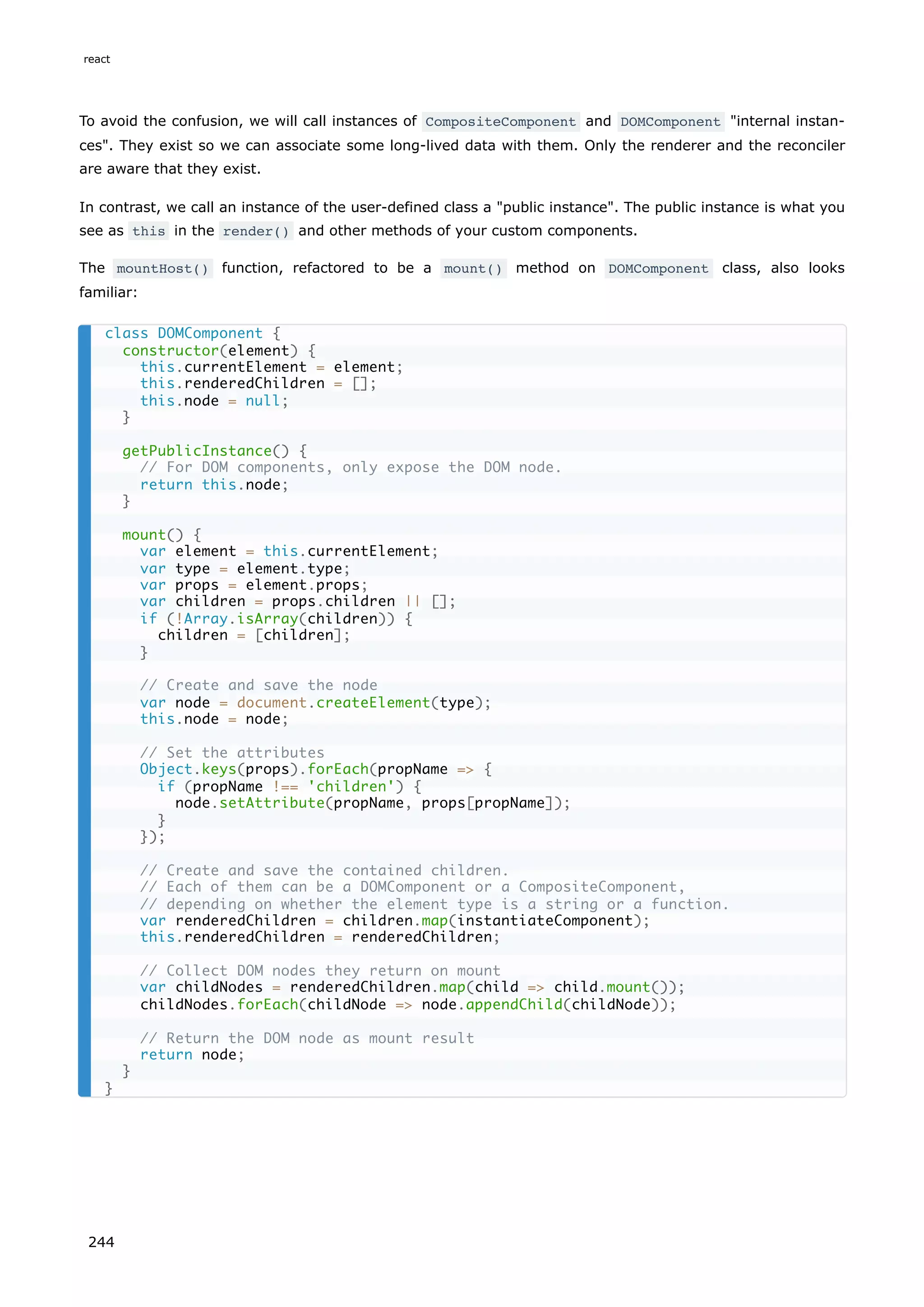 To avoid the confusion, we will call instances of CompositeComponent and DOMComponent "internal instan-
ces". They exist so we can associate some long-lived data with them. Only the renderer and the reconciler
are aware that they exist.
In contrast, we call an instance of the user-defined class a "public instance". The public instance is what you
see as this in the render() and other methods of your custom components.
The mountHost() function, refactored to be a mount() method on DOMComponent class, also looks
familiar:
class DOMComponent {
constructor(element) {
this.currentElement = element;
this.renderedChildren = [];
this.node = null;
}
getPublicInstance() {
// For DOM components, only expose the DOM node.
return this.node;
}
mount() {
var element = this.currentElement;
var type = element.type;
var props = element.props;
var children = props.children || [];
if (!Array.isArray(children)) {
children = [children];
}
// Create and save the node
var node = document.createElement(type);
this.node = node;
// Set the attributes
Object.keys(props).forEach(propName => {
if (propName !== 'children') {
node.setAttribute(propName, props[propName]);
}
});
// Create and save the contained children.
// Each of them can be a DOMComponent or a CompositeComponent,
// depending on whether the element type is a string or a function.
var renderedChildren = children.map(instantiateComponent);
this.renderedChildren = renderedChildren;
// Collect DOM nodes they return on mount
var childNodes = renderedChildren.map(child => child.mount());
childNodes.forEach(childNode => node.appendChild(childNode));
// Return the DOM node as mount result
return node;
}
}
react
244
 
